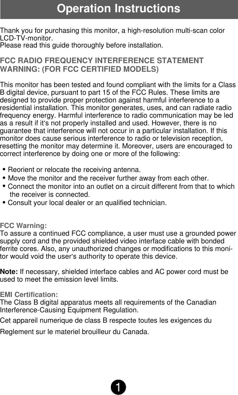 Thank you for purchasing this monitor, a high-resolution multi-scan colorLCD-TV-monitor.Please read this guide thoroughly before installation.FCC RADIO FREQUENCY INTERFERENCE STATEMENTWARNING: (FOR FCC CERTIFIED MODELS)This monitor has been tested and found compliant with the limits for a ClassB digital device, pursuant to part 15 of the FCC Rules. These limits aredesigned to provide proper protection against harmful interference to aresidential installation. This monitor generates, uses, and can radiate radiofrequency energy. Harmful interference to radio communication may be ledas a result if it&lsquo;s not properly installed and used. However, there is noguarantee that interference will not occur in a particular installation. If thismonitor does cause serious interference to radio or television reception,resetting the monitor may determine it. Moreover, users are encouraged tocorrect interference by doing one or more of the following:    Reorient or relocate the receiving antenna.    Move the monitor and the receiver further away from each other.    Connect the monitor into an outlet on a circuit different from that to which     the receiver is connected.    Consult your local dealer or an qualified technician.FCC Warning:To assure a continued FCC compliance, a user must use a grounded powersupply cord and the provided shielded video interface cable with bondedferrite cores. Also, any unauthorized changes or modifications to this moni-tor would void the user&lsquo;s authority to operate this device.Note: If necessary, shielded interface cables and AC power cord must beused to meet the emission level limits.EMI Certification:The Class B digital apparatus meets all requirements of the CanadianInterference-Causing Equipment Regulation.Cet appareil numerique de class B respecte toutes les exigences duReglement sur le materiel brouilleur du Canada.Operation Instructions