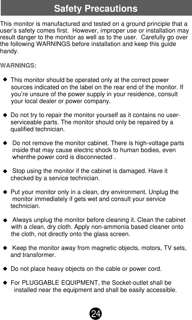 Safety PrecautionsThis monitor is manufactured and tested on a ground principle that auser&rsquo;s safety comes first.  However, improper use or installation mayresult danger to the monitor as well as to the user.  Carefully go overthe following WARNINGS before installation and keep this guidehandy.WARNINGS:      This monitor should be operated only at the correct powersources indicated on the label on the rear end of the monitor. Ifyou&rsquo;re unsure of the power supply in your residence, consultyour local dealer or power company.      Do not try to repair the monitor yourself as it contains no user-      serviceable parts. The monitor should only be repaired by a      qualified technician.       Do not remove the monitor cabinet. There is high-voltage parts       inside that may cause electric shock to human bodies, even       whenthe power cord is disconnected .       Stop using the monitor if the cabinet is damaged. Have it      checked by a service technician.      Put your monitor only in a clean, dry environment. Unplug the       monitor immediately if gets wet and consult your service      technician.       Always unplug the monitor before cleaning it. Clean the cabinetwith a clean, dry cloth. Apply non-ammonia based cleaner ontothe cloth, not directly onto the glass screen.       Keep the monitor away from magnetic objects, motors, TV sets,      and transformer.      Do not place heavy objects on the cable or power cord.      For PLUGGABLE EQUIPMENT, the Socket-outlet shall be        installed near the equipment and shall be easily accessible.