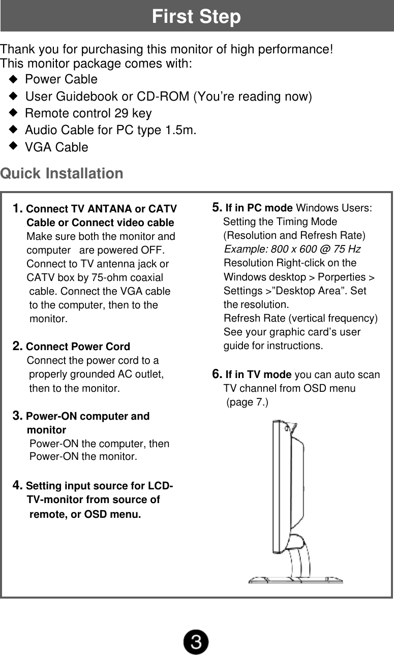 First StepThank you for purchasing this monitor of high performance!This monitor package comes with:       Power Cable       User Guidebook or CD-ROM (You&rsquo;re reading now)       Remote control 29 key       Audio Cable for PC type 1.5m.       VGA CableQuick Installation1. Connect TV ANTANA or CATV     Cable or Connect video cable     Make sure both the monitor and     computer   are powered OFF.     Connect to TV antenna jack or     CATV box by 75-ohm coaxial      cable. Connect the VGA cable      to the computer, then to the      monitor.2. Connect Power Cord     Connect the power cord to a      properly grounded AC outlet,      then to the monitor.3. Power-ON computer and     monitor      Power-ON the computer, then      Power-ON the monitor.4. Setting input source for LCD-     TV-monitor from source of      remote, or OSD menu.5. If in PC mode Windows Users:    Setting the Timing Mode    (Resolution and Refresh Rate)Example: 800 x 600 @ 75 HzResolution Right-click on theWindows desktop > Porperties >Settings >&rdquo;Desktop Area&rdquo;. Setthe resolution.Refresh Rate (vertical frequency)See your graphic card&rsquo;s userguide for instructions.6. If in TV mode you can auto scan    TV channel from OSD menu     (page 7.)
