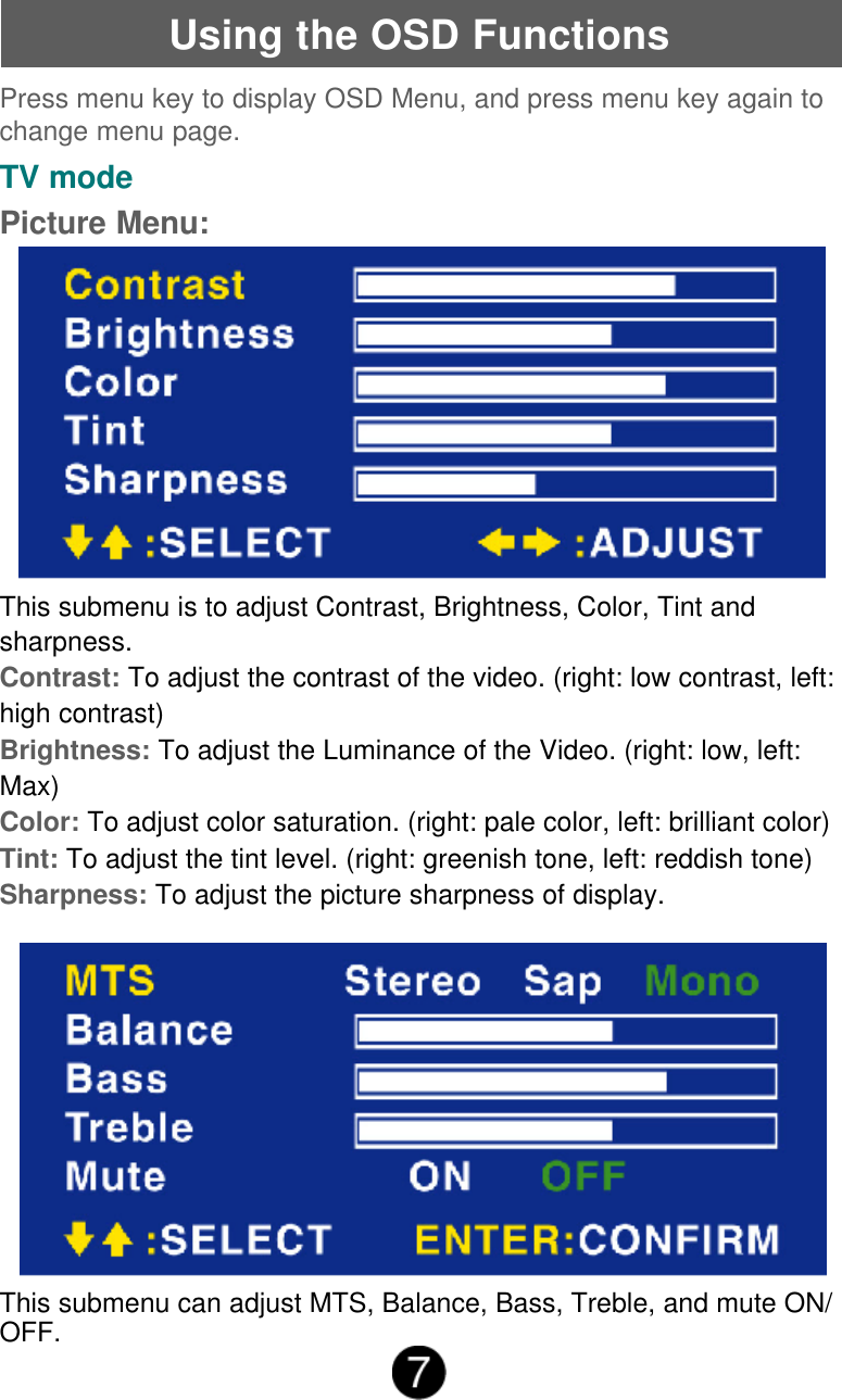 Using the OSD FunctionsTV modePicture Menu:Press menu key to display OSD Menu, and press menu key again tochange menu page.This submenu is to adjust Contrast, Brightness, Color, Tint andsharpness.Contrast: To adjust the contrast of the video. (right: low contrast, left:high contrast)Brightness: To adjust the Luminance of the Video. (right: low, left:Max)Color: To adjust color saturation. (right: pale color, left: brilliant color)Tint: To adjust the tint level. (right: greenish tone, left: reddish tone)Sharpness: To adjust the picture sharpness of display.This submenu can adjust MTS, Balance, Bass, Treble, and mute ON/OFF.