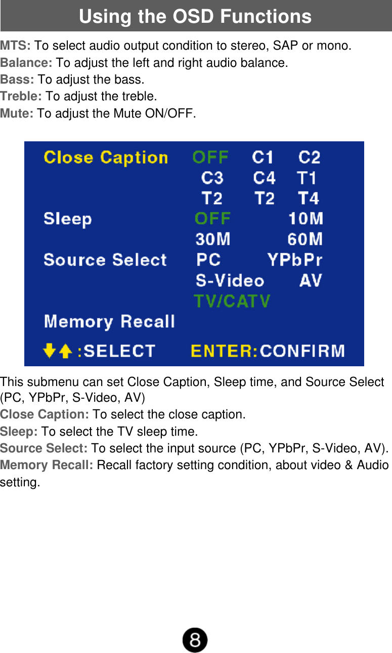 Using the OSD FunctionsThis submenu can set Close Caption, Sleep time, and Source Select(PC, YPbPr, S-Video, AV)Close Caption: To select the close caption.Sleep: To select the TV sleep time.Source Select: To select the input source (PC, YPbPr, S-Video, AV).Memory Recall: Recall factory setting condition, about video &amp; Audiosetting.MTS: To select audio output condition to stereo, SAP or mono.Balance: To adjust the left and right audio balance.Bass: To adjust the bass.Treble: To adjust the treble.Mute: To adjust the Mute ON/OFF.