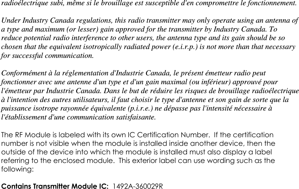 radioélectrique subi, même si le brouillage est susceptible d&apos;en compromettre le fonctionnement.  Under Industry Canada regulations, this radio transmitter may only operate using an antenna of a type and maximum (or lesser) gain approved for the transmitter by Industry Canada. To reduce potential radio interference to other users, the antenna type and its gain should be so chosen that the equivalent isotropically radiated power (e.i.r.p.) is not more than that necessary for successful communication.  Conformément à la réglementation d&apos;Industrie Canada, le présent émetteur radio peut fonctionner avec une antenne d&apos;un type et d&apos;un gain maximal (ou inférieur) approuvé pour l&apos;émetteur par Industrie Canada. Dans le but de réduire les risques de brouillage radioélectrique à l&apos;intention des autres utilisateurs, il faut choisir le type d&apos;antenne et son gain de sorte que la puissance isotrope rayonnée équivalente (p.i.r.e.) ne dépasse pas l&apos;intensité nécessaire à l&apos;établissement d&apos;une communication satisfaisante.  The RF Module is labeled with its own IC Certification Number.  If the certification number is not visible when the module is installed inside another device, then the outside of the device into which the module is installed must also display a label referring to the enclosed module.  This exterior label can use wording such as the following:   Contains Transmitter Module IC:  1492A-360029R   