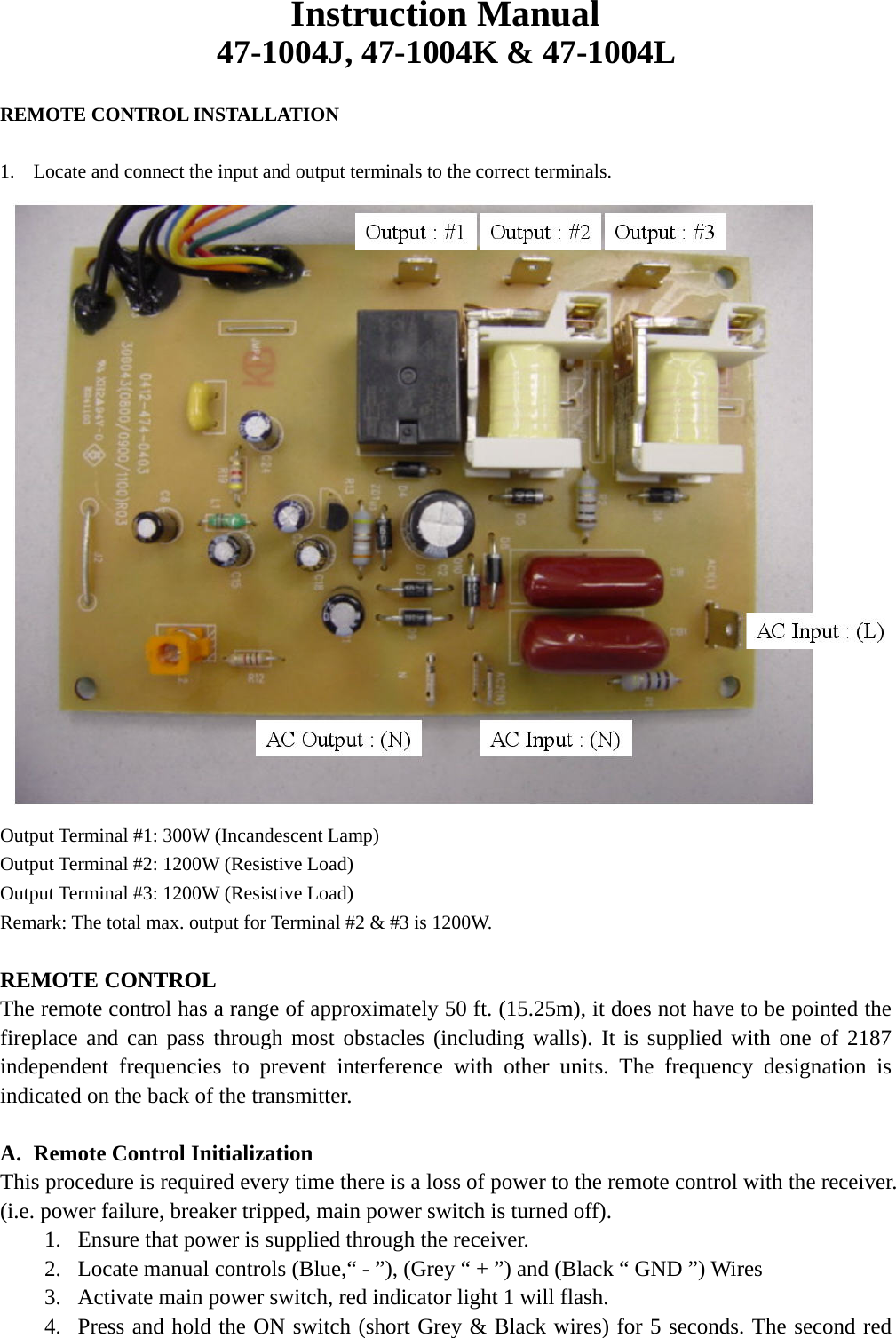 Instruction Manual 47-1004J, 47-1004K &amp; 47-1004L      REMOTE CONTROL INSTALLATION  1.  Locate and connect the input and output terminals to the correct terminals.  Output Terminal #1: 300W (Incandescent Lamp) Output Terminal #2: 1200W (Resistive Load) Output Terminal #3: 1200W (Resistive Load) Remark: The total max. output for Terminal #2 &amp; #3 is 1200W.  REMOTE CONTROL The remote control has a range of approximately 50 ft. (15.25m), it does not have to be pointed the fireplace and can pass through most obstacles (including walls). It is supplied with one of 2187 independent frequencies to prevent interference with other units. The frequency designation is indicated on the back of the transmitter.  A.  Remote Control Initialization This procedure is required every time there is a loss of power to the remote control with the receiver. (i.e. power failure, breaker tripped, main power switch is turned off). 1.  Ensure that power is supplied through the receiver.   2.  Locate manual controls (Blue,“ - ”), (Grey “ + ”) and (Black “ GND ”) Wires 3.  Activate main power switch, red indicator light 1 will flash. 4.  Press and hold the ON switch (short Grey &amp; Black wires) for 5 seconds. The second red 