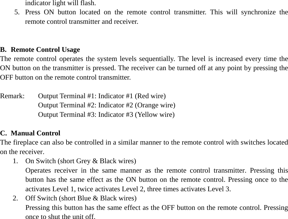 indicator light will flash. 5.  Press ON button located on the remote control transmitter. This will synchronize the remote control transmitter and receiver.   B.  Remote Control Usage The remote control operates the system levels sequentially. The level is increased every time the ON button on the transmitter is pressed. The receiver can be turned off at any point by pressing the OFF button on the remote control transmitter.  Remark:   Output Terminal #1: Indicator #1 (Red wire)    Output Terminal #2: Indicator #2 (Orange wire)    Output Terminal #3: Indicator #3 (Yellow wire)  C.  Manual Control The fireplace can also be controlled in a similar manner to the remote control with switches located on the receiver. 1.    On Switch (short Grey &amp; Black wires) Operates receiver in the same manner as the remote control transmitter. Pressing this button has the same effect as the ON button on the remote control. Pressing once to the activates Level 1, twice activates Level 2, three times activates Level 3. 2.    Off Switch (short Blue &amp; Black wires) Pressing this button has the same effect as the OFF button on the remote control. Pressing once to shut the unit off. 