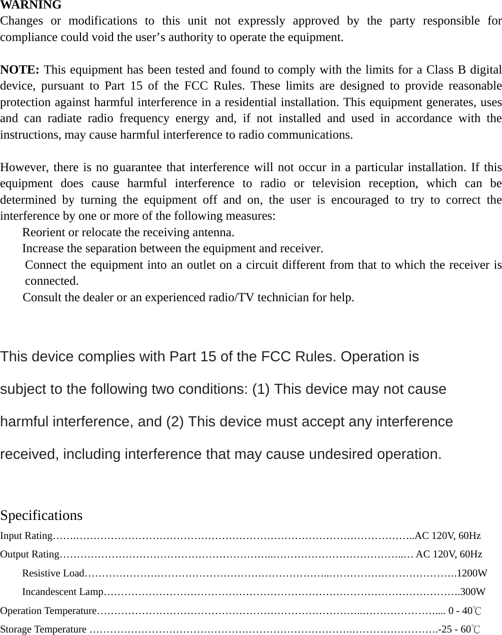 WARNING Changes or modifications to this unit not expressly approved by the party responsible for compliance could void the user’s authority to operate the equipment.  NOTE: This equipment has been tested and found to comply with the limits for a Class B digital device, pursuant to Part 15 of the FCC Rules. These limits are designed to provide reasonable protection against harmful interference in a residential installation. This equipment generates, uses and can radiate radio frequency energy and, if not installed and used in accordance with the instructions, may cause harmful interference to radio communications.  However, there is no guarantee that interference will not occur in a particular installation. If this equipment does cause harmful interference to radio or television reception, which can be determined by turning the equipment off and on, the user is encouraged to try to correct the interference by one or more of the following measures:   Reorient or relocate the receiving antenna.   Increase the separation between the equipment and receiver.   Connect the equipment into an outlet on a circuit different from that to which the receiver is connected.   Consult the dealer or an experienced radio/TV technician for help.   This device complies with Part 15 of the FCC Rules. Operation is subject to the following two conditions: (1) This device may not cause harmful interference, and (2) This device must accept any interference received, including interference that may cause undesired operation.   Specifications Input Rating…….……………………………………………………………………………………..AC 120V, 60Hz Output Rating……………………………………………………..………………………………..… AC 120V, 60Hz Resistive Load……………………………………………………………..……………………………….1200W Incandescent Lamp………………………………………………………………………………………….300W Operation Temperature…………………………………………………………………..………………….... 0 - 40℃ Storage Temperature ………………………………………………………………….…………………….-25 - 60℃     