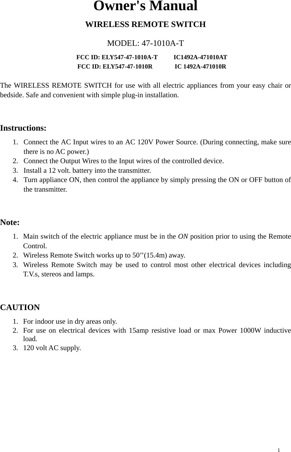 Owner&apos;s Manual WIRELESS REMOTE SWITCH MODEL: 47-1010A-T FCC ID: ELY547-47-1010A-T     IC1492A-471010AT FCC ID: ELY547-47-1010R       IC 1492A-471010R  The WIRELESS REMOTE SWITCH for use with all electric appliances from your easy chair or bedside. Safe and convenient with simple plug-in installation.    Instructions: 1.  Connect the AC Input wires to an AC 120V Power Source. (During connecting, make sure there is no AC power.) 2.  Connect the Output Wires to the Input wires of the controlled device. 3.  Install a 12 volt. battery into the transmitter. 4.  Turn appliance ON, then control the appliance by simply pressing the ON or OFF button of the transmitter.  Note: 1.  Main switch of the electric appliance must be in the ON position prior to using the Remote Control. 2.  Wireless Remote Switch works up to 50’’(15.4m) away. 3.  Wireless Remote Switch may be used to control most other electrical devices including T.V.s, stereos and lamps.  CAUTION 1.  For indoor use in dry areas only. 2.  For use on electrical devices with 15amp resistive load or max Power 1000W inductive load. 3.  120 volt AC supply. 1 