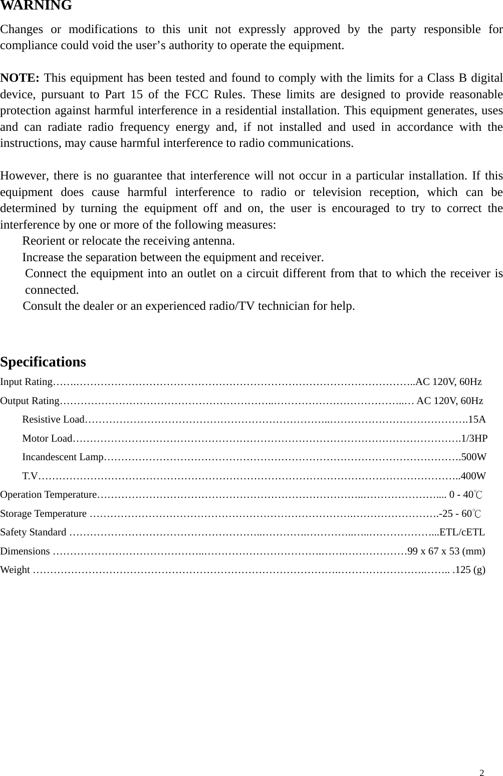 WARNIN G Changes or modifications to this unit not expressly approved by the party responsible for compliance could void the user’s authority to operate the equipment.  NOTE: This equipment has been tested and found to comply with the limits for a Class B digital device, pursuant to Part 15 of the FCC Rules. These limits are designed to provide reasonable protection against harmful interference in a residential installation. This equipment generates, uses and can radiate radio frequency energy and, if not installed and used in accordance with the instructions, may cause harmful interference to radio communications.  However, there is no guarantee that interference will not occur in a particular installation. If this equipment does cause harmful interference to radio or television reception, which can be determined by turning the equipment off and on, the user is encouraged to try to correct the interference by one or more of the following measures:   Reorient or relocate the receiving antenna.   Increase the separation between the equipment and receiver.   Connect the equipment into an outlet on a circuit different from that to which the receiver is connected.  Consult the dealer or an experienced radio/TV technician for help.   Specifications Input Rating…….……………………………………………………………………………………..AC 120V, 60Hz Output Rating……………………………………………………..………………………………..… AC 120V, 60Hz Resistive Load……………………………………………………………..………………………………….15A Motor Load………………………………………………………………………………………………….1/3HP Incandescent Lamp………………………………………………………………………………………….500W T.V…………………………………………………………………………………………………………..400W Operation Temperature…………………………………………………………………..………………….... 0 - 40℃ Storage Temperature ………………………………………………………………….…………………….-25 - 60℃ Safety Standard ………………………………………………..………….…………..…..………………...ETL/cETL Dimensions ……………………………………..…………………………….…….………………99 x 67 x 53 (mm)   Weight …………………………………………………………………………….…………………….…….. .125 (g)     2 