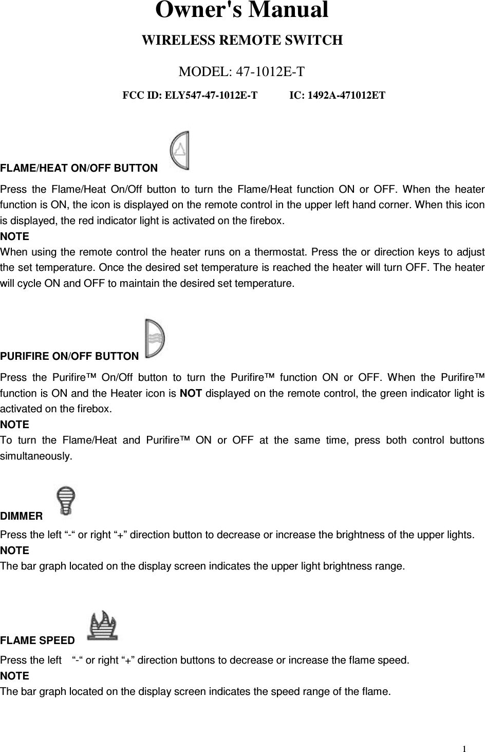 1 Owner&apos;s Manual WIRELESS REMOTE SWITCH MODEL: 47-1012E-T FCC ID: ELY547-47-1012E-T      IC: 1492A-471012ET  FLAME/HEAT ON/OFF BUTTON   Press  the  Flame/Heat  On/Off  button  to  turn  the  Flame/Heat function  ON  or  OFF.  When  the  heater function is ON, the icon is displayed on the remote control in the upper left hand corner. When this icon is displayed, the red indicator light is activated on the firebox. NOTE When using the remote control the heater runs on a thermostat. Press the or direction keys to adjust the set temperature. Once the desired set temperature is reached the heater will turn OFF. The heater will cycle ON and OFF to maintain the desired set temperature.  PURIFIRE ON/OFF BUTTON   Press  the  Purifire™  On/Off  button  to  turn  the  Purifire™  function  ON  or  OFF.  When  the  Purifire™ function is ON and the Heater icon is NOT displayed on the remote control, the green indicator light is activated on the firebox. NOTE To  turn  the  Flame/Heat  and  Purifire™  ON  or  OFF  at  the  same  time,  press  both  control  buttons simultaneously.  DIMMER   Press the left “-“ or right “+” direction button to decrease or increase the brightness of the upper lights. NOTE The bar graph located on the display screen indicates the upper light brightness range.   FLAME SPEED   Press the left    “-“ or right “+” direction buttons to decrease or increase the flame speed. NOTE The bar graph located on the display screen indicates the speed range of the flame.  