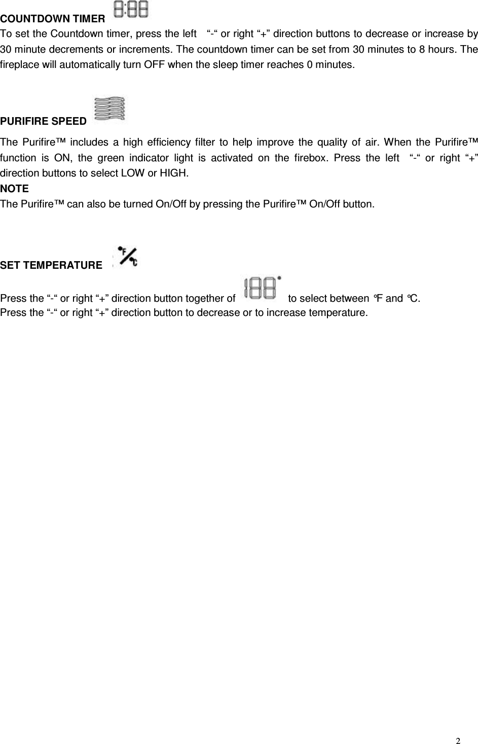 2 COUNTDOWN TIMER   To set the Countdown timer, press the left    “-“ or right “+” direction buttons to decrease or increase by 30 minute decrements or increments. The countdown timer can be set from 30 minutes to 8 hours. The fireplace will automatically turn OFF when the sleep timer reaches 0 minutes.  PURIFIRE SPEED   The Purifire™ includes a  high efficiency filter  to help improve  the  quality of air. When the Purifire™ function  is  ON,  the  green  indicator  light  is  activated  on  the  firebox.  Press  the  left    “-“  or  right  “+” direction buttons to select LOW or HIGH. NOTE The Purifire™ can also be turned On/Off by pressing the Purifire™ On/Off button.   SET TEMPERATURE     Press the “-“ or right “+” direction button together of    to select between °F and °C. Press the “-“ or right “+” direction button to decrease or to increase temperature.  