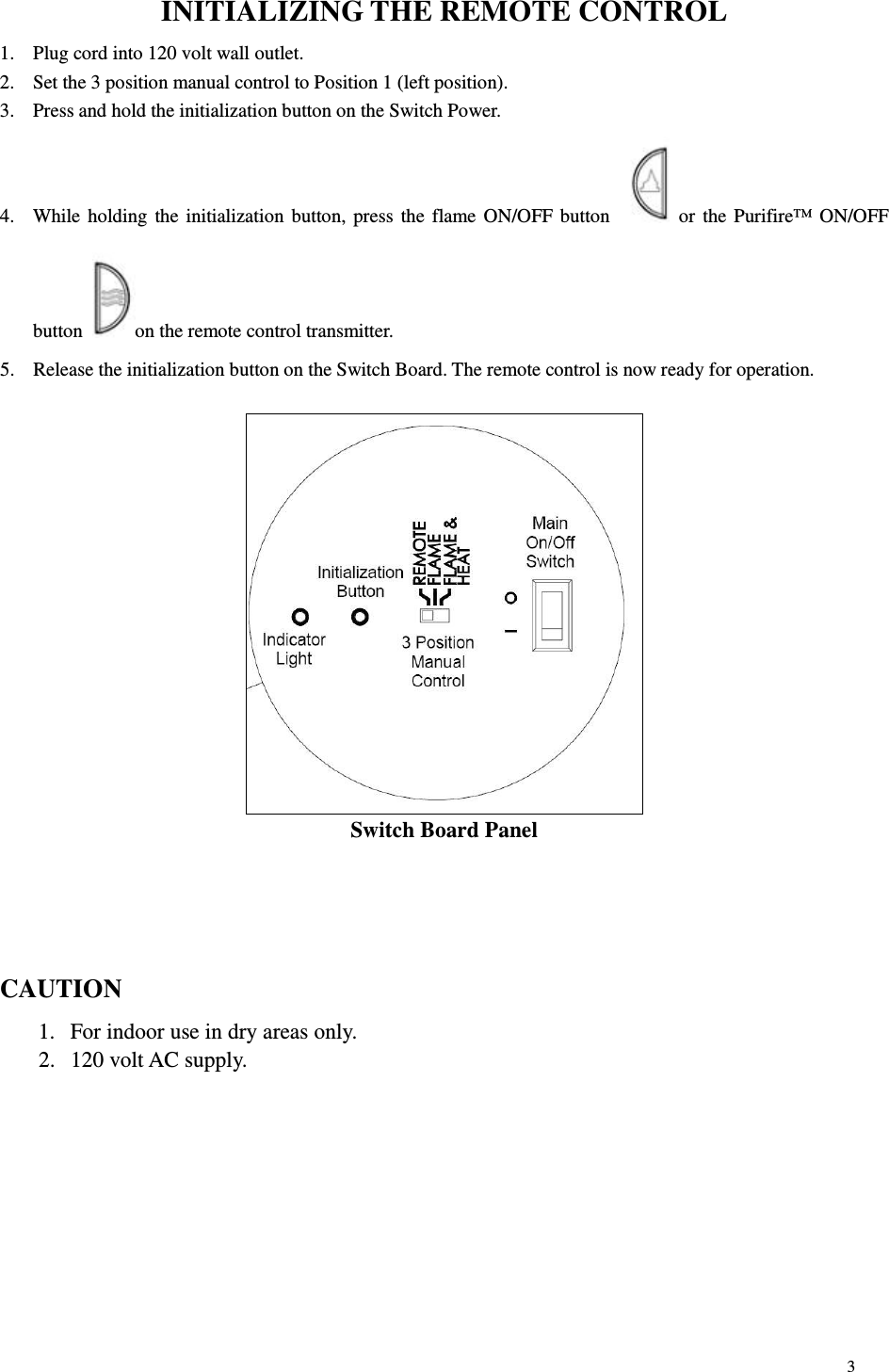 3 INITIALIZING THE REMOTE CONTROL 1.  Plug cord into 120 volt wall outlet. 2.  Set the 3 position manual control to Position 1 (left position). 3.  Press and hold the initialization button on the Switch Power. 4.  While holding  the initialization button, press the flame ON/OFF button   or the Purifire™ ON/OFF button  on the remote control transmitter. 5.  Release the initialization button on the Switch Board. The remote control is now ready for operation.   Switch Board Panel    CAUTION 1.  For indoor use in dry areas only. 2.  120 volt AC supply. 