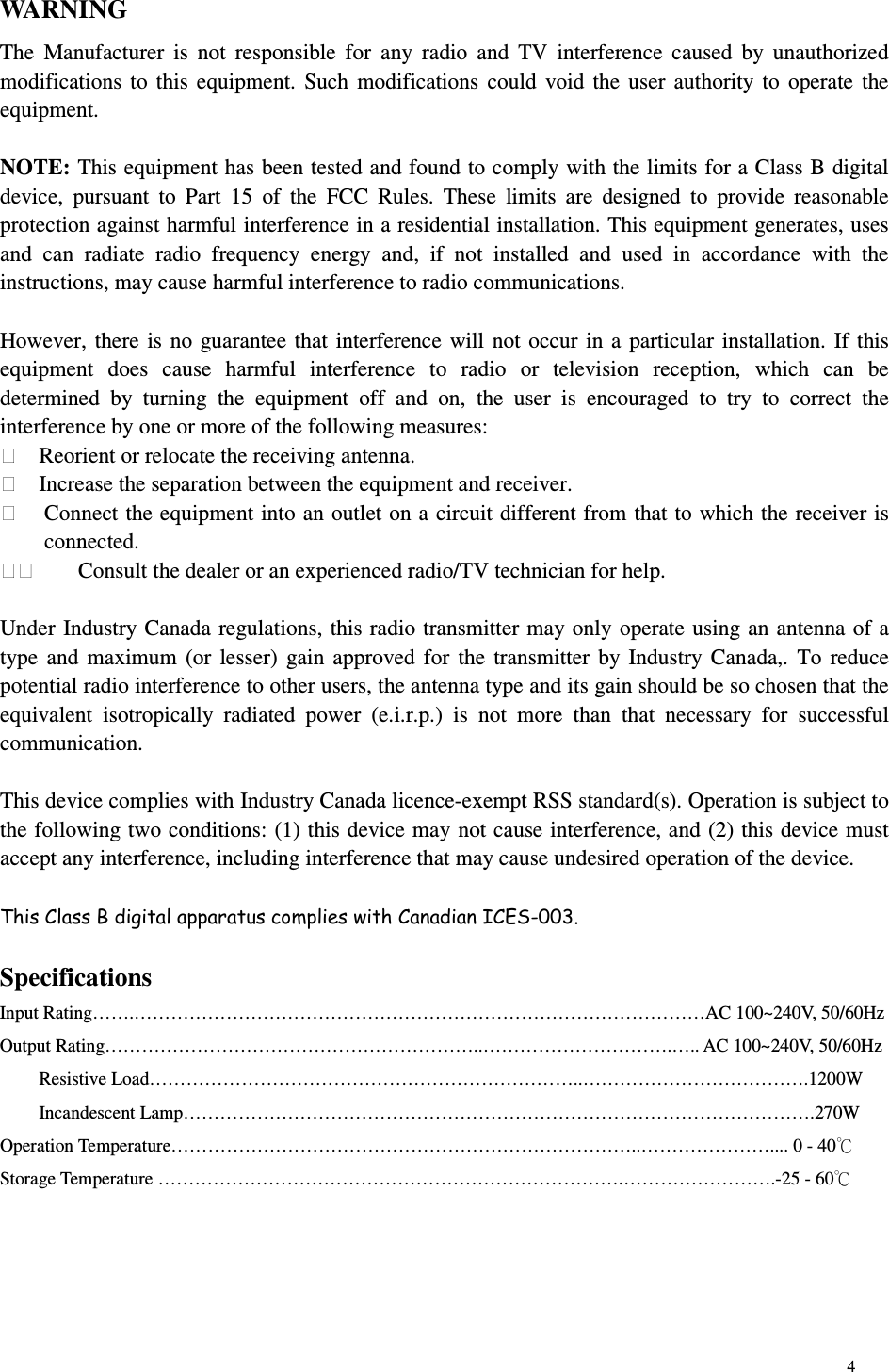 4 WARNING The  Manufacturer  is  not  responsible  for  any  radio  and  TV  interference  caused  by  unauthorized modifications to  this equipment.  Such modifications could  void the  user authority to  operate the equipment.  NOTE: This equipment has been tested and found to comply with the limits for a Class B digital device,  pursuant  to  Part  15  of  the  FCC  Rules.  These  limits  are  designed  to  provide  reasonable protection against harmful interference in a residential installation. This equipment generates, uses and  can  radiate  radio  frequency  energy  and,  if  not  installed  and  used  in  accordance  with  the instructions, may cause harmful interference to radio communications.  However, there is no guarantee that interference will not occur in a particular installation. If this equipment  does  cause  harmful  interference  to  radio  or  television  reception,  which  can  be determined  by  turning  the  equipment  off  and  on,  the  user  is  encouraged  to  try  to  correct  the interference by one or more of the following measures:   Reorient or relocate the receiving antenna.   Increase the separation between the equipment and receiver.   Connect the equipment into an outlet on a circuit different from that to which the receiver is connected.     Consult the dealer or an experienced radio/TV technician for help.  Under Industry Canada regulations, this radio transmitter may only operate using an antenna of a type and maximum (or lesser) gain approved for the transmitter  by Industry Canada,.  To reduce potential radio interference to other users, the antenna type and its gain should be so chosen that the equivalent  isotropically  radiated  power  (e.i.r.p.)  is  not  more  than  that  necessary  for  successful communication.  This device complies with Industry Canada licence-exempt RSS standard(s). Operation is subject to the following two conditions: (1) this device may not cause interference, and (2) this device must accept any interference, including interference that may cause undesired operation of the device.      Specifications Input Rating…….…………………………………………………………………………………AC 100~240V, 50/60Hz Output Rating……………………………………………………..………………………….….. AC 100~240V, 50/60Hz Resistive Load……………………………………………………………..……………………………….1200W Incandescent Lamp………………………………………………………………………………………….270W Operation Temperature…………………………………………………………………..………………….... 0 - 40 Storage Temperature ………………………………………………………………….…………………….-25 - 60 