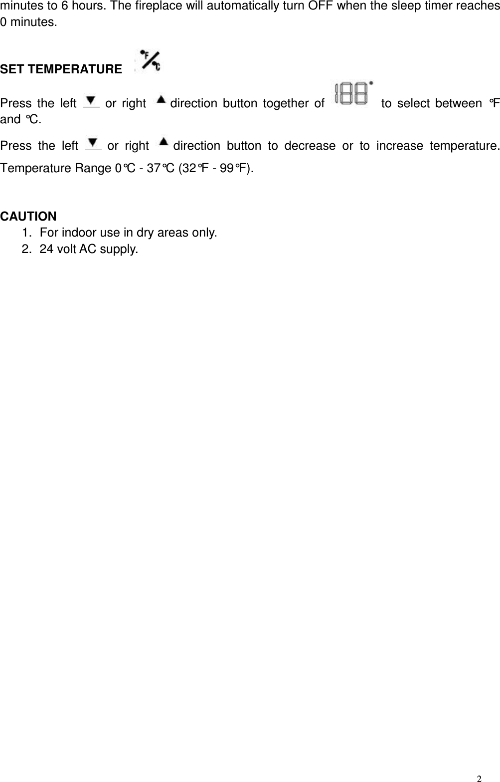 2 minutes to 6 hours. The fireplace will automatically turn OFF when the sleep timer reaches 0 minutes.    SET TEMPERATURE     Press  the  left    or  right  direction  button  together  of    to  select  between  °F and °C. Press  the  left    or  right  direction  button  to  decrease  or  to  increase  temperature. Temperature Range 0°C - 37°C (32°F - 99°F).   CAUTION 1.  For indoor use in dry areas only. 2.  24 volt AC supply. 