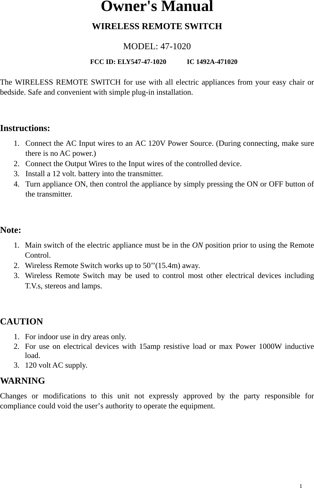 Owner&apos;s Manual WIRELESS REMOTE SWITCH MODEL: 47-1020 FCC ID: ELY547-47-1020      IC 1492A-471020  The WIRELESS REMOTE SWITCH for use with all electric appliances from your easy chair or bedside. Safe and convenient with simple plug-in installation.    Instructions: 1.  Connect the AC Input wires to an AC 120V Power Source. (During connecting, make sure there is no AC power.) 2.  Connect the Output Wires to the Input wires of the controlled device. 3.  Install a 12 volt. battery into the transmitter. 4.  Turn appliance ON, then control the appliance by simply pressing the ON or OFF button of the transmitter.  Note: 1.  Main switch of the electric appliance must be in the ON position prior to using the Remote Control. 2.  Wireless Remote Switch works up to 50’’(15.4m) away. 3.  Wireless Remote Switch may be used to control most other electrical devices including T.V.s, stereos and lamps.  CAUTION 1.  For indoor use in dry areas only. 2.  For use on electrical devices with 15amp resistive load or max Power 1000W inductive load. 3.  120 volt AC supply. WARNIN G Changes or modifications to this unit not expressly approved by the party responsible for compliance could void the user’s authority to operate the equipment.    1 