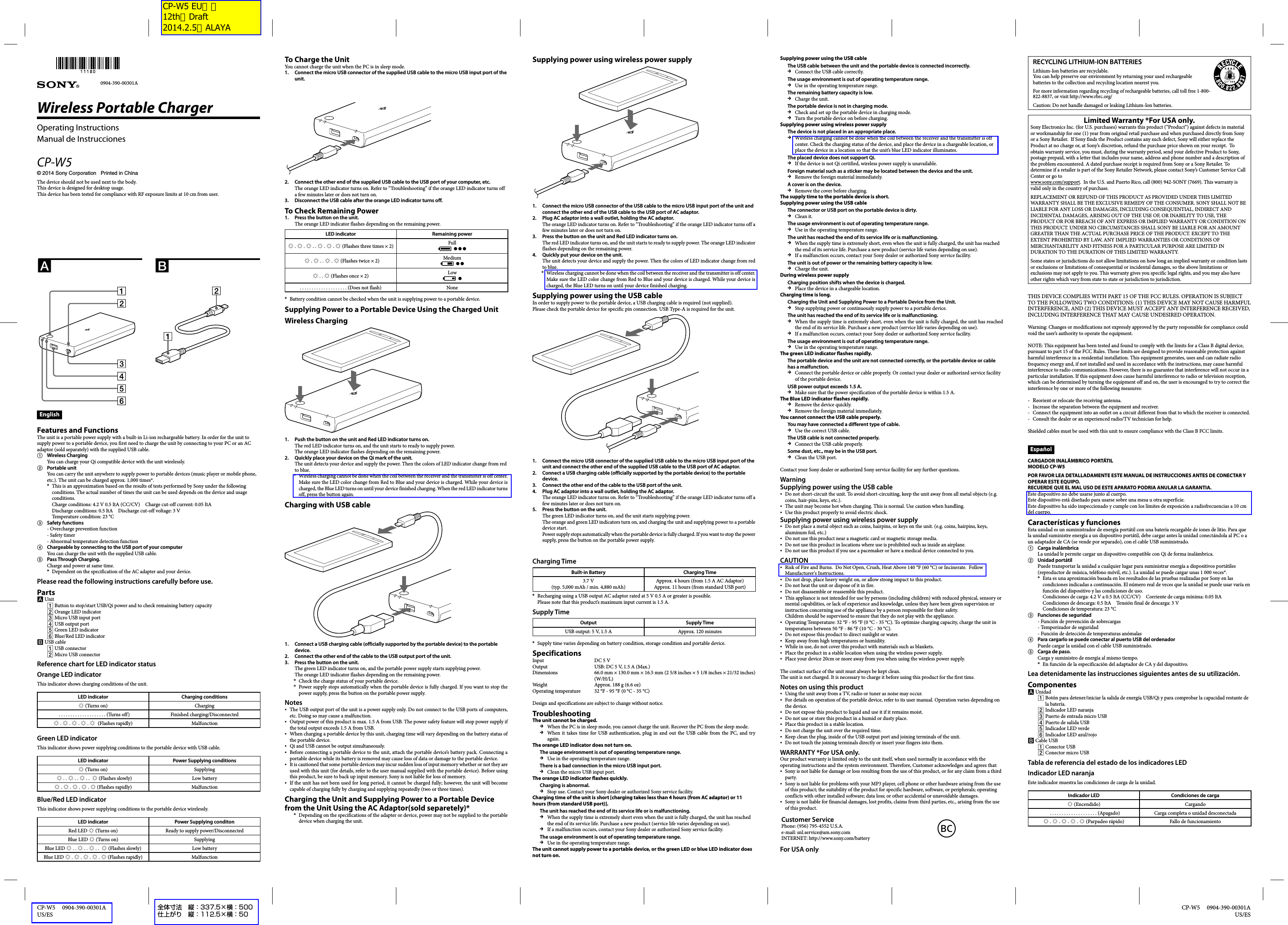 CP-W5     0904-390-00301AUS/ES  CP-W5     0904-390-00301A US/ESSupplying power using wireless power supply1.  Connect the micro USB connector of the USB cable to the micro USB input port of the unit and connect the other end of the USB cable to the USB port of AC adaptor.2.  Plug AC adaptor into a wall outlet, holding the AC adaptor.The orange LED indicator turns on. Refer to “Troubleshooting” if the orange LED indicator turns off a few minutes later or does not turn on.3.  Press the button on the unit and Red LED indicator turns on.The red LED indicator turns on, and the unit starts to ready to supply power. The orange LED indicator flashes depending on the remaining power.4.  Quickly put your device on the unit.The unit detects your device and supply the power. Then the colors of LED indicator change from red to blue.Wireless charging cannot be done when the coil between the receiver and the transmitter is off center. Make sure the LED color change from Red to Blue and your device is charged. While your device is charged, the Blue LED turns on until your device finished charging.Supplying power using the USB cableIn order to supply power to the portable device, a USB charging cable is required (not supplied).Please check the portable device for specific pin connection. USB Type-A is required for the unit.1.  Connect the micro USB connector of the supplied USB cable to the micro USB input port of the unit and connect the other end of the supplied USB cable to the USB port of AC adaptor.2.  Connect a USB charging cable (officially supported by the portable device) to the portable device.3.  Connect the other end of the cable to the USB port of the unit.4.  Plug AC adaptor into a wall outlet, holding the AC adaptor.The orange LED indicator turns on. Refer to “Troubleshooting” if the orange LED indicator turns off a few minutes later or does not turn on.5.  Press the button on the unit.The green LED indicator turns on, and the unit starts supplying power.The orange and green LED indicators turn on, and charging the unit and supplying power to a portable device start.Power supply stops automatically when the portable device is fully charged. If you want to stop the power supply, press the button on the portable power supply. Charging TimeBuilt-in Battery Charging Time3.7 V(typ. 5,000 mAh / min. 4,880 mAh)Approx. 4 hours (from 1.5 A AC Adaptor)Approx. 11 hours (from standard USB port)Recharging using a USB output AC adaptor rated at 5 V 0.5 A or greater is possible. Please note that this product’s maximum input current is 1.5 A.Supply TimeOutput Supply TimeUSB output: 5 V, 1.5 A Approx. 120 minutesSupply time varies depending on battery condition, storage condition and portable device.SpecificationsInput  DC 5 VOutput  USB: DC 5 V, 1.5 A (Max.)Dimensions  66.0 mm × 130.0 mm × 16.5 mm (2 5/8 inches × 5 1/8 inches × 21/32 inches) (W/H/L)Weight  Approx. 188 g (6.6 oz)Operating temperature  32 °F - 95 °F (0 °C - 35 °C)Design and specifications are subject to change without notice.TroubleshootingThe unit cannot be charged.When the PC is in sleep mode, you cannot charge the unit. Recover the PC from the sleep mode.When it takes time for USB authentication, plug in and out the USB cable from the PC, and try again.The orange LED indicator does not turn on.The usage environment is out of operating temperature range.Use in the operating temperature range.There is a bad connection in the micro USB input port.Clean the micro USB input port.The orange LED indicator flashes quickly.Charging is abnormal.Stop use. Contact your Sony dealer or authorized Sony service facility.Charging time of the unit is short [charging takes less than 4 hours (from AC adaptor) or 11 hours (from standard USB port)].The unit has reached the end of its service life or is malfunctioning.When the supply time is extremely short even when the unit is fully charged, the unit has reached the end of its service life. Purchase a new product (service life varies depending on use).If a malfunction occurs, contact your Sony dealer or authorized Sony service facility.The usage environment is out of operating temperature range.Use in the operating temperature range.The unit cannot supply power to a portable device, or the green LED or blue LED indicator does not turn on.***Supplying power using the USB cableThe USB cable between the unit and the portable device is connected incorrectly.Connect the USB cable correctly.The usage environment is out of operating temperature range.Use in the operating temperature range.The remaining battery capacity is low.Charge the unit.The portable device is not in charging mode.Check and set up the portable device in charging mode.Turn the portable device on before charging.Supplying power using wireless power supplyThe device is not placed in an appropriate place.Wireless charging cannot be done when the coil between the receiver and the transmitter is off center. Check the charging status of the device, and place the device in a chargeable location, or place the device in a location so that the unit’s blue LED indicator illuminates.The placed device does not support Qi.If the device is not Qi certified, wireless power supply is unavailable.Foreign material such as a sticker may be located between the device and the unit. Remove the foreign material immediately.A cover is on the device.Remove the cover before charging.The supply time to the portable device is short.Supplying power using the USB cableThe connector or USB port on the portable device is dirty.Clean it.The usage environment is out of operating temperature range.Use in the operating temperature range.The unit has reached the end of its service life or is malfunctioning.When the supply time is extremely short, even when the unit is fully charged, the unit has reached the end of its service life. Purchase a new product (service life varies depending on use).If a malfunction occurs, contact your Sony dealer or authorized Sony service facility.The unit is out of power or the remaining battery capacity is low.Charge the unit.During wireless power supplyCharging position shifts when the device is charged.Place the device in a chargeable location.Charging time is long.Charging the Unit and Supplying Power to a Portable Device from the Unit.Stop supplying power or continuously supply power to a portable device.The unit has reached the end of its service life or is malfunctioning.When the supply time is extremely short, even when the unit is fully charged, the unit has reached the end of its service life. Purchase a new product (service life varies depending on use).If a malfunction occurs, contact your Sony dealer or authorized Sony service facility.The usage environment is out of operating temperature range.Use in the operating temperature range.The green LED indicator flashes rapidly.The portable device and the unit are not connected correctly, or the portable device or cable has a malfunction.Connect the portable device or cable properly. Or contact your dealer or authorized service facility of the portable device.USB power output exceeds 1.5 A.Make sure that the power specification of the portable device is within 1.5 A.The Blue LED indicator flashes rapidly.Remove the device quickly.Remove the foreign material immediately.You cannot connect the USB cable properly.You may have connected a different type of cable.Use the correct USB cable.The USB cable is not connected properly.Connect the USB cable properly.Some dust, etc., may be in the USB port.Clean the USB port.Contact your Sony dealer or authorized Sony service facility for any further questions.WarningSupplying power using the USB cableDo not short-circuit the unit. To avoid short-circuiting, keep the unit away from all metal objects (e.g. coins, hair-pins, keys, etc.).The unit may become hot when charging. This is normal. Use caution when handling.Use this product properly to avoid electric shock.Supplying power using wireless power supplyDo not place a metal object such as coins, hairpins, or keys on the unit. (e.g. coins, hairpins, keys, aluminum foil, etc.)Do not use this product near a magnetic card or magnetic storage media.Do not use this product in locations where use is prohibited such as inside an airplane.Do not use this product if you use a pacemaker or have a medical device connected to you.CAUTIONRisk of Fire and Burns.  Do Not Open, Crush, Heat Above 140 °F (60 °C) or Incinerate.  Follow Manufacturer&apos;s Instructions.Do not drop, place heavy weight on, or allow strong impact to this product.Do not heat the unit or dispose of it in fire.Do not disassemble or reassemble this product.This appliance is not intended for use by persons (including children) with reduced physical, sensory or mental capabilities, or lack of experience and knowledge, unless they have been given supervision or instruction concerning use of the appliance by a person responsible for their safety.Children should be supervised to ensure that they do not play with the appliance.Operating Temperature: 32 °F - 95 °F (0 °C - 35 °C). To optimize charging capacity, charge the unit in temperatures between 50 °F - 86 °F (10 °C - 30 °C).Do not expose this product to direct sunlight or water.Keep away from high temperatures or humidity.While in use, do not cover this product with materials such as blankets.Place the product in a stable location when using the wireless power supply.Place your device 20cm or more away from you when using the wireless power supply. The contact surface of the unit must always be kept clean. The unit is not charged. It is necessary to charge it before using this product for the first time.Notes on using this productUsing the unit away from a TV, radio or tuner as noise may occur.For details on operation of the portable device, refer to its user manual. Operation varies depending on the device.Do not expose this product to liquid and use it if it remains moist.Do not use or store this product in a humid or dusty place.Place this product in a stable location.Do not charge the unit over the required time.Keep clean the plug, inside of the USB output port and joining terminals of the unit.Do not touch the joining terminals directly or insert your fingers into them.WARRANTY *For USA only.Our product warranty is limited only to the unit itself, when used normally in accordance with the operating instructions and the system environment. Therefore, Customer acknowledges and agrees that:Sony is not liable for damage or loss resulting from the use of this product, or for any claim from a third party.Sony is not liable for problems with your MP3 player, cell phone or other hardware arising from the use of this product; the suitability of the product for specific hardware, software, or peripherals; operating conflicts with other installed software; data loss; or other accidental or unavoidable damages.Sony is not liable for financial damages, lost profits, claims from third parties, etc., arising from the use of this product.Customer ServicePhone: (956) 795-4552 U.S.A.e-mail: snl.service@am.sony.comINTERNET: http://www.sony.com/batteryBCFor USA onlyRECYCLING LITHIUM-ION BATTERIESLithium-Ion batteries are recyclable.You can help preserve our environment by returning your used rechargeable batteries to the collection and recycling location nearest you.For more information regarding recycling of rechargeable batteries, call toll free 1-800-822-8837, or visit http://www.rbrc.org/Caution: Do not handle damaged or leaking Lithium-Ion batteries.Limited Warranty *For USA only.Sony Electronics Inc. (for U.S. purchases) warrants this product (“Product”) against defects in material or workmanship for one (1) year from original retail purchase and when purchased directly from Sony or a Sony Retailer.  If Sony finds the Product contains any such defect, Sony will either replace the Product at no charge or, at Sony’s discretion, refund the purchase price shown on your receipt.  To obtain warranty service, you must, during the warranty period, send your defective Product to Sony, postage prepaid, with a letter that includes your name, address and phone number and a description of the problem encountered. A dated purchase receipt is required from Sony or a Sony Retailer. To determine if a retailer is part of the Sony Retailer Network, please contact Sony’s Customer Service Call Center or go to www.sony.com/support.  In the U.S. and Puerto Rico, call (800) 942-SONY (7669). This warranty is valid only in the country of purchase.REPLACEMENT OR REFUND OF THIS PRODUCT AS PROVIDED UNDER THIS LIMITED WARRANTY SHALL BE THE EXCLUSIVE REMEDY OF THE CONSUMER. SONY SHALL NOT BE LIABLE FOR ANY LOSS OR DAMAGES, INCLUDING CONSEQUENTIAL, INDIRECT AND INCIDENTAL DAMAGES, ARISING OUT OF THE USE OF, OR INABILITY TO USE, THE PRODUCT OR FOR BREACH OF ANY EXPRESS OR IMPLIED WARRANTY OR CONDITION ON THIS PRODUCT. UNDER NO CIRCUMSTANCES SHALL SONY BE LIABLE FOR AN AMOUNT GREATER THAN THE ACTUAL PURCHASE PRICE OF THE PRODUCT. EXCEPT TO THE EXTENT PROHIBITED BY LAW, ANY IMPLIED WARRANTIES OR CONDITIONS OF MERCHANTABILITY AND FITNESS FOR A PARTICULAR PURPOSE ARE LIMITED IN DURATION TO THE DURATION OF THIS LIMITED WARRANTY.Some states or jurisdictions do not allow limitations on how long an implied warranty or condition lasts or exclusions or limitations of consequential or incidental damages, so the above limitations or exclusions may not apply to you. This warranty gives you specific legal rights, and you may also have other rights which vary from state to state or jurisdiction to jurisdiction. THIS DEVICE COMPLIES WITH PART 15 OF THE FCC RULES. OPERATION IS SUBJECT TO THE FOLLOWING TWO CONDITIONS: (1) THIS DEVICE MAY NOT CAUSE HARMFUL INTERFERENCE, AND (2) THIS DEVICE MUST ACCEPT ANY INTERFERENCE RECEIVED, INCLUDING INTERFERENCE THAT MAY CAUSE UNDESIRED OPERATION.Warning: Changes or modifications not expressly approved by the party responsible for compliance could void the user’s authority to operate the equipment.NOTE: This equipment has been tested and found to comply with the limits for a Class B digital device, pursuant to part 15 of the FCC Rules. These limits are designed to provide reasonable protection against harmful interference in a residential installation. This equipment generates, uses and can radiate radio frequency energy and, if not installed and used in accordance with the instructions, may cause harmful interference to radio communications. However, there is no guarantee that interference will not occur in a particular installation. If this equipment does cause harmful interference to radio or television reception, which can be determined by turning the equipment off and on, the user is encouraged to try to correct the interference by one or more of the following measures:Reorient or relocate the receiving antenna.Increase the separation between the equipment and receiver.Connect the equipment into an outlet on a circuit different from that to which the receiver is connected.Consult the dealer or an experienced radio/TV technician for help.Shielded cables must be used with this unit to ensure compliance with the Class B FCC limits.EspañolCARGADOR INALÁMBRICO PORTÁTILMODELO CP-W5POR FAVOR LEA DETALLADAMENTE ESTE MANUAL DE INSTRUCCIONES ANTES DE CONECTAR Y OPERAR ESTE EQUIPO.RECUERDE QUE EL MAL USO DE ESTE APARATO PODRIA ANULAR LA GARANTIA.Este dispositivo no debe usarse junto al cuerpo.Este dispositivo está diseñado para usarse sobre una mesa u otra superficie.Este dispositivo ha sido inspeccionado y cumple con los límites de exposición a radiofrecuencias a 10 cm del cuerpo.Características y funcionesEsta unidad es un suministrador de energía portátil con una batería recargable de iones de litio. Para que la unidad suministre energía a un dispositivo portátil, debe cargar antes la unidad conectándola al PC o a un adaptador de CA (se vende por separado), con el cable USB suministrado. Carga inalámbricaLa unidad le permite cargar un dispositivo compatible con Qi de forma inalámbrica. Unidad portátilPuede transportar la unidad a cualquier lugar para suministrar energía a dispositivos portátiles (reproductor de música, teléfono móvil, etc.). La unidad se puede cargar unas 1 000 veces*.Esta es una aproximación basada en los resultados de las pruebas realizadas por Sony en las condiciones indicadas a continuación. El número real de veces que la unidad se puede usar varía en función del dispositivo y las condiciones de uso.Condiciones de carga: 4.2 V a 0.5 ItA (CC/CV)  Corriente de carga mínima: 0.05 ItACondiciones de descarga: 0.5 ItA  Tensión final de descarga: 3 V Condiciones de temperatura: 23 °C Funciones de seguridad- Función de prevención de sobrecargas- Temporizador de seguridad- Función de detección de temperaturas anómalas  Para cargarlo se puede conectar al puerto USB del ordenadorPuede cargar la unidad con el cable USB suministrado. Carga de paso.Carga y suministro de energía al mismo tiempo.En función de la especificación del adaptador de CA y del dispositivo.Lea detenidamente las instrucciones siguientes antes de su utilización.Componentes  Unidad  Botón para detener/iniciar la salida de energía USB/Qi y para comprobar la capacidad restante de la batería. Indicador LED naranja Puerto de entrada micro USB Puerto de salida USB Indicador LED verde Indicador LED azul/rojo Cable USB Conector USB Conector micro USBTabla de referencia del estado de los indicadores LEDIndicador LED naranjaEste indicador muestra las condiciones de carga de la unidad.Indicador LED Condiciones de carga  (Encendido) Cargando   . . . . . . . . . . . . . . . . . . . . (Apagado) Carga completa o unidad desconectada .  .  .  .  (Parpadeo rápido) Fallo de funcionamiento----**To Charge the UnitYou cannot charge the unit when the PC is in sleep mode.1.  Connect the micro USB connector of the supplied USB cable to the micro USB input port of the unit.2.  Connect the other end of the supplied USB cable to the USB port of your computer, etc.The orange LED indicator turns on. Refer to “Troubleshooting” if the orange LED indicator turns off a few minutes later or does not turn on.3.  Disconnect the USB cable after the orange LED indicator turns off.To Check Remaining Power1.  Press the button on the unit.The orange LED indicator flashes depending on the remaining power.LED indicator Remaining power .  .  . .  .  .  (Flashes three times × 2) Full   .  . .  .  (Flashes twice × 2) Medium . .  (Flashes once × 2) Low. . . . . . . . . . . . . . . . . . . . (Does not flash) NoneBattery condition cannot be checked when the unit is supplying power to a portable device.Supplying Power to a Portable Device Using the Charged UnitWireless Charging1.  Push the button on the unit and Red LED indicator turns on.The red LED indicator turns on, and the unit starts to ready to supply power.The orange LED indicator flashes depending on the remaining power.2.  Quickly place your device on the Qi mark of the unit.The unit detects your device and supply the power. Then the colors of LED indicator change from red to blue.Wireless charging cannot be done when the coil between the receiver and the transmitter is off center. Make sure the LED color change from Red to Blue and your device is charged. While your device is charged, the Blue LED turns on until your device finished charging. When the red LED indicator turns off, press the button again.Charging with USB cable1.  Connect a USB charging cable (officially supported by the portable device) to the portable device.2.  Connect the other end of the cable to the USB output port of the unit.3.  Press the button on the unit.The green LED indicator turns on, and the portable power supply starts supplying power.The orange LED indicator flashes depending on the remaining power.Check the charge status of your portable device.Power supply stops automatically when the portable device is fully charged. If you want to stop the power supply, press the button on the portable power supply.NotesThe USB output port of the unit is a power supply only. Do not connect to the USB ports of computers, etc. Doing so may cause a malfunction.Output power of this product is max. 1.5 A from USB. The power safety feature will stop power supply if the total output exceeds 1.5 A from USB.When charging a portable device by this unit, charging time will vary depending on the battery status of the portable device.Qi and USB cannot be output simultaneously.Before connecting a portable device to the unit, attach the portable device’s battery pack. Connecting a portable device while its battery is removed may cause loss of data or damage to the portable device.It is cautioned that some portable devices may incur sudden loss of input memory whether or not they are used with this unit (for details, refer to the user manual supplied with the portable device). Before using this product, be sure to back up input memory. Sony is not liable for loss of memory.If the unit has not been used for long period, it cannot be charged fully; however, the unit will become capable of charging fully by charging and supplying repeatedly (two or three times).Charging the Unit and Supplying Power to a Portable Device from the Unit Using the AC Adaptor(sold separetely)*Depending on the specifications of the adapter or device, power may not be supplied to the portable device when charging the unit.*****EnglishFeatures and FunctionsThe unit is a portable power supply with a built-in Li-ion rechargeable battery. In order for the unit to supply power to a portable device, you first need to charge the unit by connecting to your PC or an AC adaptor (sold separately) with the supplied USB cable. Wireless ChargingYou can charge your Qi compatible device with the unit wirelessly. Portable unitYou can carry the unit anywhere to supply power to portable devices (music player or mobile phone, etc.). The unit can be charged approx. 1,000 times*.This is an approximation based on the results of tests performed by Sony under the following conditions. The actual number of times the unit can be used depends on the device and usage conditions.Charge conditions: 4.2 V 0.5 ItA (CC/CV)  Charge cut-off current: 0.05 ItADischarge conditions: 0.5 ItA  Discharge cut-off voltage: 3 VTemperature condition: 23 °C Safety functions- Overcharge prevention function- Safety timer- Abnormal temperature detection function  Chargeable by connecting to the USB port of your computerYou can charge the unit with the supplied USB cable. Pass Through Charging.Charge and power at same time.Dependent on the specification of the AC adapter and your device.Please read the following instructions carefully before use.Parts  Unit  Button to stop/start USB/Qi power and to check remaining battery capacity Orange LED indicator Micro USB input port USB output port Green LED indicator  Blue/Red LED indicator USB cable USB connector Micro USB connectorReference chart for LED indicator statusOrange LED indicatorThis indicator shows charging conditions of the unit.LED indicator Charging conditions  (Turns on) Charging   . . . . . . . . . . . . . . . . . . . . (Turns off) Finished charging/Disconnected .  .  .  .  (Flashes rapidly) MalfunctionGreen LED indicatorThis indicator shows power supplying conditions to the portable device with USB cable.LED indicator Power Supplying conditions  (Turns on) Supplying     . .  . .  . .   (Flashes slowly) Low battery .  .  .  .  (Flashes rapidly) MalfunctionBlue/Red LED indicatorThis indicator shows power supplying conditions to the portable device wirelessly.LED indicator Power Supplying conditonRed LED  (Turns on) Ready to supply power/DisconnectedBlue LED  (Turns on) SupplyingBlue LED  . .  . .  . .   (Flashes slowly) Low batteryBlue LED  .  .  .  .  (Flashes rapidly)  Malfunction**Wireless Portable Charger Operating InstructionsManual de InstruccionesCP-W5© 2014 Sony Corporation   Printed in ChinaThe device should not be used next to the body.This device is designed for desktop usage.This device has been tested for compliance with RF exposure limits at 10 cm from user.0904-390-00301A全体寸法 縦：337.5×横：500仕上がり 縦：112.5×横：50CP-W5 EU向け 12th　Draft 2014.2.5　ALAYA