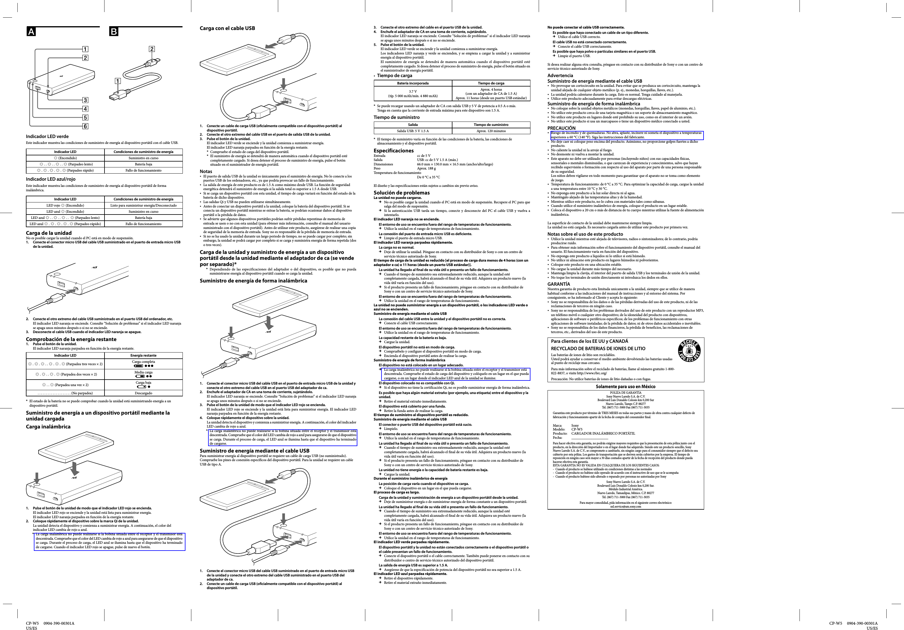 CP-W5     0904-390-00301AUS/ES  CP-W5     0904-390-00301A US/ESIndicador LED verdeEste indicador muestra las condiciones de suministro de energía al dispositivo portátil con el cable USB.Indicador LED Condiciones de suministro de energía  (Encendido) Suministro en curso     . .  . .  . .  (Parpadeo lento) Batería baja .  .  .  .  (Parpadeo rápido) Fallo de funcionamientoIndicador LED azul/rojoEste indicador muestra las condiciones de suministro de energía al dispositivo portátil de forma inalámbrica.Indicador LED Condiciones de suministro de energíaLED rojo  (Encendido) Listo para suministrar energía/DesconectadoLED azul  (Encendido) Suministro en curso  LED azul  . .  . .  . .   (Parpadeo lento) Batería bajaLED azul  .  .  .  .  (Parpadeo rápido)  Fallo de funcionamientoCarga de la unidadNo es posible cargar la unidad cuando el PC está en modo de suspensión.1.  Conecte el conector micro USB del cable USB suministrado en el puerto de entrada micro USB de la unidad.2.  Conecte el otro extremo del cable USB suministrado en el puerto USB del ordenador, etc.El indicador LED naranja se enciende. Consulte “Solución de problemas” si el indicador LED naranja se apaga unos minutos después o si no se enciende.3.  Desconecte el cable USB cuando el indicador LED naranja se apague.Comprobación de la energía restante1.  Pulse el botón de la unidad.El indicador LED naranja parpadea en función de la energía restante.Indicador LED Energía restante .  .  . .  .  .  (Parpadea tres veces × 2) Carga completa   .  . .  .  (Parpadea dos veces × 2) Media carga . .  (Parpadea una vez × 2) Carga baja. . . . . . . . . . . . . . . . . . . . (No parpadea) DescargadoEl estado de la batería no se puede comprobar cuando la unidad está suministrando energía a un dispositivo portátil.Suministro de energía a un dispositivo portátil mediante la unidad cargadaCarga inalámbrica1.  Pulse el botón de la unidad de modo que el indicador LED rojo se encienda.El indicador LED rojo se enciende y la unidad está lista para suministrar energía.El indicador LED naranja parpadea en función de la energía restante.2.  Coloque rápidamente el dispositivo sobre la marca Qi de la unidad.La unidad detecta el dispositivo y comienza a suministrar energía. A continuación, el color del indicador LED cambia de rojo a azul.La carga inalámbrica no puede realizarse si la bobina situada entre el receptor y el transmisor está descentrada. Compruebe que el color del LED cambia de rojo a azul para asegurarse de que el dispositivo se carga. Durante el proceso de carga, el LED azul se ilumina hasta que el dispositivo ha terminado de cargarse. Cuando el indicador LED rojo se apague, pulse de nuevo el botón.**Carga con el cable USB1.  Conecte un cable de carga USB (oficialmente compatible con el dispositivo portátil) al dispositivo portátil.2.  Conecte el otro extremo del cable USB en el puerto de salida USB de la unidad.3.  Pulse el botón de la unidad.El indicador LED verde se enciende y la unidad comienza a suministrar energía. El indicador LED naranja parpadea en función de la energía restante.Compruebe el estado de carga del dispositivo portátil.El suministro de energía se detendrá de manera automática cuando el dispositivo portátil esté completamente cargado. Si desea detener el proceso de suministro de energía, pulse el botón situado en el suministrador de energía portátil.NotasEl puerto de salida USB de la unidad es únicamente para el suministro de energía. No lo conecte a los puertos USB de los ordenadores, etc., ya que podría provocar un fallo de funcionamiento.La salida de energía de este producto es de 1.5 A como máximo desde USB. La función de seguridad energética detendrá el suministro de energía si la salida total es superior a 1.5 A desde USB.Si se carga un dispositivo portátil con esta unidad, el tiempo de carga variará en función del estado de la batería de dicho dispositivo.Las salidas Qi y USB no pueden utilizarse simultáneamente.Antes de conectar un dispositivo portátil a la unidad, coloque la batería del dispositivo portátil. Si se conecta un dispositivo portátil mientras se extrae la batería, se podrían ocasionar daños al dispositivo portátil o la pérdida de datos.Se advierte que algunos dispositivos portátiles podrían sufrir pérdidas repentinas de memoria de entrada se usen o no con esta unidad (para obtener más información, consulte el manual del usuario suministrado con el dispositivo portátil). Antes de utilizar este producto, asegúrese de realizar una copia de seguridad de la memoria de entrada. Sony no es responsable de la pérdida de memoria de entrada.Si no se ha usado la unidad durante un largo periodo de tiempo, no se puede cargar por completo; sin embargo, la unidad se podrá cargar por completo si se carga y suministra energía de forma repetida (dos o tres veces).Carga de la unidad y suministro de energía a un dispositivo portátil desde la unidad mediante el adaptador de ca (se vende por separado)*Dependiendo de las especificaciones del adaptador o del dispositivo, es posible que no pueda suministrarse energía al dispositivo portátil cuando se carga la unidad.Suministro de energía de forma inalámbrica1.  Conecte el conector micro USB del cable USB en el puerto de entrada micro USB de la unidad y conecte el otro extremo del cable USB en el puerto USB del adaptador de ca.2.  Enchufe el adaptador de CA en una toma de corriente, sujetándolo.El indicador LED naranja se enciende. Consulte “Solución de problemas” si el indicador LED naranja se apaga unos minutos después o si no se enciende.3.  Pulse el botón de la unidad de modo que el indicador LED rojo se encienda.El indicador LED rojo se enciende y la unidad está lista para suministrar energía. El indicador LED naranja parpadea en función de la energía restante.4.  Coloque rápidamente el dispositivo sobre la unidad.La unidad detecta el dispositivo y comienza a suministrar energía. A continuación, el color del indicador LED cambia de rojo a azul.La carga inalámbrica no puede realizarse si la bobina situada entre el receptor y el transmisor está descentrada. Compruebe que el color del LED cambia de rojo a azul para asegurarse de que el dispositivo se carga. Durante el proceso de carga, el LED azul se ilumina hasta que el dispositivo ha terminado de cargarse.Suministro de energía mediante el cable USBPara suministrar energía al dispositivo portátil se requiere un cable de carga USB (no suministrado).Compruebe los pines de conexión específicos del dispositivo portátil. Para la unidad se requiere un cable USB de tipo A.1.  Conecte el conector micro USB del cable USB suministrado en el puerto de entrada micro USB de la unidad y conecte el otro extremo del cable USB suministrado en el puerto USB del adaptador de ca.2.  Conecte un cable de carga USB (oficialmente compatible con el dispositivo portátil) al dispositivo portátil.****3.  Conecte el otro extremo del cable en el puerto USB de la unidad.4.  Enchufe el adaptador de CA en una toma de corriente, sujetándolo.El indicador LED naranja se enciende. Consulte “Solución de problemas” si el indicador LED naranja se apaga unos minutos después o si no se enciende.5.  Pulse el botón de la unidad.El indicador LED verde se enciende y la unidad comienza a suministrar energía.Los indicadores LED naranja y verde se encienden, y se empieza a cargar la unidad y a suministrar energía al dispositivo portátil.El suministro de energía se detendrá de manera automática cuando el dispositivo portátil esté completamente cargado. Si desea detener el proceso de suministro de energía, pulse el botón situado en el suministrador de energía portátil. Tiempo de cargaBatería incorporada Tiempo de carga3.7 V(típ. 5 000 mAh/mín. 4 880 mAh)Aprox. 4 horas (con un adaptador de CA de 1.5 A)Aprox. 11 horas (desde un puerto USB estándar)Se puede recargar usando un adaptador de CA con salida USB y 5 V de potencia a 0.5 A o más. Tenga en cuenta que la corriente de entrada máxima para este dispositivo son 1.5 A.Tiempo de suministroSalida Tiempo de suministroSalida USB: 5 V 1.5 A Aprox. 120 minutosEl tiempo de suministro varía en función de las condiciones de la batería, las condiciones de almacenamiento y el dispositivo portátil.EspecificacionesEntrada  cc de 5 VSalida  USB: cc de 5 V 1.5 A (máx.)Dimensiones  66.0 mm × 130.0 mm × 16.5 mm (ancho/alto/largo)Peso  Aprox. 188 gTemperatura de funcionamiento De 0 °C a 35 °CEl diseño y las especificaciones están sujetos a cambios sin previo aviso.Solución de problemasLa unidad no puede cargarse.No es posible cargar la unidad cuando el PC está en modo de suspensión. Recupere el PC para que salga del modo de suspensión.Si la autenticación USB tarda un tiempo, conecte y desconecte del PC el cable USB y vuelva a intentarlo.El indicador LED naranja no se enciende.El entorno de uso se encuentra fuera del rango de temperaturas de funcionamiento.Utilice la unidad en el rango de temperaturas de funcionamiento.La conexión del puerto de entrada micro USB es deficiente.Limpie el puerto de entrada micro USB.El indicador LED naranja parpadea rápidamente.La carga no es normal.Deje de utilizar la unidad. Póngase en contacto con su distribuidor de Sony o con un centro de servicio técnico autorizado de Sony.El tiempo de carga de la unidad es reducido [el proceso de carga dura menos de 4 horas (con un adaptador e ca) o 11 horas (desde un puerto USB estándar)].La unidad ha llegado al final de su vida útil o presenta un fallo de funcionamiento.Cuando el tiempo de suministro sea extremadamente reducido, aunque la unidad esté completamente cargada, habrá alcanzado el final de su vida útil. Adquiera un producto nuevo (la vida útil varía en función del uso).Si el producto presenta un fallo de funcionamiento, póngase en contacto con su distribuidor de Sony o con un centro de servicio técnico autorizado de Sony.El entorno de uso se encuentra fuera del rango de temperaturas de funcionamiento.Utilice la unidad en el rango de temperaturas de funcionamiento.La unidad no puede suministrar energía a un dispositivo portátil, o los indicadores LED verde o azul no se encienden.Suministro de energía mediante el cable USBLa conexión del cable USB entre la unidad y el dispositivo portátil no es correcta.Conecte el cable USB correctamente.El entorno de uso se encuentra fuera del rango de temperaturas de funcionamiento.Utilice la unidad en el rango de temperaturas de funcionamiento.La capacidad restante de la batería es baja.Cargue la unidad.El dispositivo portátil no está en modo de carga.Compruébelo y configure el dispositivo portátil en modo de carga.Encienda el dispositivo portátil antes de realizar la carga.Suministro de energía de forma inalámbricaEl dispositivo no está colocado en un lugar adecuado.La carga inalámbrica no puede realizarse si la bobina situada entre el receptor y el transmisor está descentrada. Compruebe el estado de carga del dispositivo y colóquelo en un lugar en el que pueda cargarse, o en un lugar donde el indicador LED azul de la unidad se ilumine.El dispositivo colocado no es compatible con Qi.Si el dispositivo no tiene la certificación Qi, no es posible suministrar energía de forma inalámbrica.Es posible que haya algún material extraño (por ejemplo, una etiqueta) entre el dispositivo y la unidad. Retire el material extraño inmediatamente.El dispositivo está cubierto por una funda.Retire la funda antes de realizar la carga.El tiempo de suministro al dispositivo portátil es reducido.Suministro de energía mediante el cable USBEl conector o puerto USB del dispositivo portátil está sucio.Límpielo.El entorno de uso se encuentra fuera del rango de temperaturas de funcionamiento.Utilice la unidad en el rango de temperaturas de funcionamiento.La unidad ha llegado al final de su vida útil o presenta un fallo de funcionamiento.Cuando el tiempo de suministro sea extremadamente reducido, aunque la unidad esté completamente cargada, habrá alcanzado el final de su vida útil. Adquiera un producto nuevo (la vida útil varía en función del uso).Si el producto presenta un fallo de funcionamiento, póngase en contacto con su distribuidor de Sony o con un centro de servicio técnico autorizado de Sony.La unidad no tiene energía o la capacidad de batería restante es baja.Cargue la unidad.Durante el suministro inalámbrico de energíaLa posición de carga varía cuando el dispositivo se carga.Coloque el dispositivo en un lugar en el que pueda cargarse.El proceso de carga es largo.Carga de la unidad y suministración de energía a un dispositivo portátil desde la unidad.Deje de suministrar energía o de suministrar energía de forma constante a un dispositivo portátil.La unidad ha llegado al final de su vida útil o presenta un fallo de funcionamiento.Cuando el tiempo de suministro sea extremadamente reducido, aunque la unidad esté completamente cargada, habrá alcanzado el final de su vida útil. Adquiera un producto nuevo (la vida útil varía en función del uso).Si el producto presenta un fallo de funcionamiento, póngase en contacto con su distribuidor de Sony o con un centro de servicio técnico autorizado de Sony.El entorno de uso se encuentra fuera del rango de temperaturas de funcionamiento.Utilice la unidad en el rango de temperaturas de funcionamiento.El indicador LED verde parpadea rápidamente.El dispositivo portátil y la unidad no están conectados correctamente o el dispositivo portátil o el cable presentan un fallo de funcionamiento.Conecte el dispositivo portátil o el cable correctamente. También puede ponerse en contacto con su distribuidor o centro de servicio técnico autorizado del dispositivo portátil.La salida de energía USB es superior a 1.5 A.Asegúrese de que la especificación de potencia del dispositivo portátil no sea superior a 1.5 A.El indicador LED azul parpadea rápidamente.Retire el dispositivo rápidamente.Retire el material extraño inmediatamente.**No puede conectar el cable USB correctamente.Es posible que haya conectado un cable de un tipo diferente.Utilice el cable USB correcto.El cable USB no está conectado correctamente.Conecte el cable USB correctamente.Es posible que haya polvo o partículas similares en el puerto USB.Limpie el puerto USB.Si desea realizar alguna otra consulta, póngase en contacto con su distribuidor de Sony o con un centro de servicio técnico autorizado de Sony.AdvertenciaSuministro de energía mediante el cable USBNo provoque un cortocircuito en la unidad. Para evitar que se produzca un cortocircuito, mantenga la unidad alejada de cualquier objeto metálico (p. ej., monedas, horquillas, llaves, etc.).La unidad podría calentarse durante la carga. Esto es normal. Tenga cuidado al manejarla.Utilice este producto adecuadamente para evitar descargas eléctricas.Suministro de energía de forma inalámbricaNo coloque sobre la unidad objetos metálicos (monedas, horquillas, llaves, papel de aluminio, etc.).No utilice este producto cerca de una tarjeta magnética o un soporte de almacenamiento magnético.No utilice este producto en lugares donde esté prohibido su uso, como en el interior de un avión.No utilice este producto si usa un marcapasos o tiene un dispositivo médico conectado a usted.PRECAUCIÓNRiesgo de incendio y de quemaduras. No abra, aplaste, incinere ni someta el dispositivo a temperaturas superiores a 60 °C (140 °F). Siga las instrucciones del fabricante.No deje caer ni coloque peso encima del producto. Asimismo, no proporcione golpes fuertes a dicho producto.No caliente la unidad ni la arroje al fuego.No desmonte ni vuelva a montar la unidad.Este aparato no debe ser utilizado por personas (incluyendo niños) con sus capacidades físicas, sensoriales o mentales disminuidas, o que carezcan de experiencia y conocimientos, salvo que hayan recibido supervisión o formación con respecto al uso del aparato por parte de una persona responsable de su seguridad.Los niños deben vigilarse en todo momento para garantizar que el aparato no se toma como elemento de juego.Temperatura de funcionamiento: de 0 °C a 35 °C. Para optimizar la capacidad de carga, cargue la unidad a una temperatura entre 10 °C y 30 °C.No exponga este producto a la luz solar directa ni al agua.Manténgalo alejado de las temperaturas altas y de la humedad.Mientras utilice este producto, no lo cubra con materiales tales como sábanas.Cuando utilice el suministro inalámbrico de energía, coloque el producto en un lugar estable.Coloca el dispositivo a 20 cm o más de distancia de tu cuerpo mientras utilizas la fuente de alimentación inalámbrica.La superficie de contacto de la unidad debe mantenerse siempre limpia.La unidad no está cargada. Es necesario cargarla antes de utilizar este producto por primera vez.Notas sobre el uso de este productoUtilice la unidad mientras esté alejada de televisores, radios o sintonizadores; de lo contrario, podría producirse ruido.Para obtener más información sobre el funcionamiento del dispositivo portátil, consulte el manual del usuario. El funcionamiento varía en función del dispositivo.No exponga este producto a líquidos ni lo utilice si está húmedo.No utilice ni almacene este producto en lugares húmedos ni polvorientos.Coloque este producto en una ubicación estable.No cargue la unidad durante más tiempo del necesario.Mantenga limpia la clavija, el interior del puerto de salida USB y los terminales de unión de la unidad.No toque los terminales de unión directamente ni introduzca los dedos en ellos.GARANTÍANuestra garantia de producto esta limitada unicamente a la unidad, siempre que se utilice de manera habitual conforme a las indicaciones del manual de instrucciones y al entorno del sistema. Por consiguiente, se ha informado al Cliente y acepta lo siguiente:Sony no se responsabiliza de los daños o de las pérdidas derivadas del uso de este producto, ni de las reclamaciones de terceros en ningún caso.Sony no se responsabiliza de los problemas derivados del uso de este producto con un reproductor MP3, un teléfono móvil o cualquier otro dispositivo; de la idoneidad del producto con dispositivos, aplicaciones de software o periféricos específicos; de los problemas de funcionamiento con otras aplicaciones de software instaladas; de la pérdida de datos; ni de otros daños accidentales o inevitables.Sony no se responsabiliza de los daños financieros, la pérdida de beneficios, las reclamaciones de terceros, etc., derivados del uso de este producto.Para clientes de los EE UU y CANADÁRECYCLADO DE BATERIAS DE IONES DE LITIOLas baterías de iones de litio son reciclables.Usted podrá ayudar a conservar el medio ambiente devolviendo las baterías usadas al punto de reciclaje mas cercano.Para más información sobre el reciclado de baterías, llame al número gratuito 1-800-822-8837, o visite http://www.rbrc.org/Precaución: No utilice baterías de iones de litio dañadas o con fugas.Solamente para uso en MéxicoPOLIZA DE GARANTIASony Nuevo Laredo S.A. de C.V.Boulevard Luis Donaldo Colosio km 0,200 SurNuevo Laredo, Tamps C.P. 88277Tel. (867) 711-3000 Fax (867) 711-3035Garantiza este producto por término de TRES MESES en todas sus partes y mano de obra contra cualquier defecto de fabricación y funcionamiento apartir de la fecha de compra del consumidor final.Marca: SonyModelo: CP-W5Producto:  CARGADOR INALÁMBRICO PORTÁTILFecha: ____________________Para hacer efectiva esta garantía, no podrán exigirse mayores requisitos que la presentación de esta póliza junto con el producto, en la dirección del Importador o en el lugar donde fue adquirido. Siendo este un producto sencillo, Sony Nuevo Laredo S.A. de C.V., se compromete a cambiarlo, sin ningún cargo para el consumidor siempre que el defecto sea cubierto por esta póliza. Los gastos de transportación que se deriven serán cubiertos por la empresa. El tiempo de reposición en ningún caso será mayor a 30 días contados apartir de la fecha de recepción del producto donde pueda hacerse efectiva esta garantía.ESTA GARANTIA NO ES VALIDA EN CUALQUIERA DE LOS SIGUIENTES CASOS:-  Cuando el producto se hubiese utilizado en condiciones distintas a las normales-  Cuando el producto no hubiese sido operado de acuerdo con el instructivo de uso que se le acompaña-  Cuando el producto hubiese sido alterado o reparado por personas no autorizadas por SonySony Nuevo Laredo S.A. de C.V.Boulevard Luis Donaldo Colosio km 0,200 Sur.Módulo Industrial América.Nuevo Laredo, Tamaulipas, México. C.P. 88277Tel. (867) 711-3000 Fax (867) 711-3035Para mayor comodidad, pida información en el siguiente correo electrónico:snl.service@am.sony.com