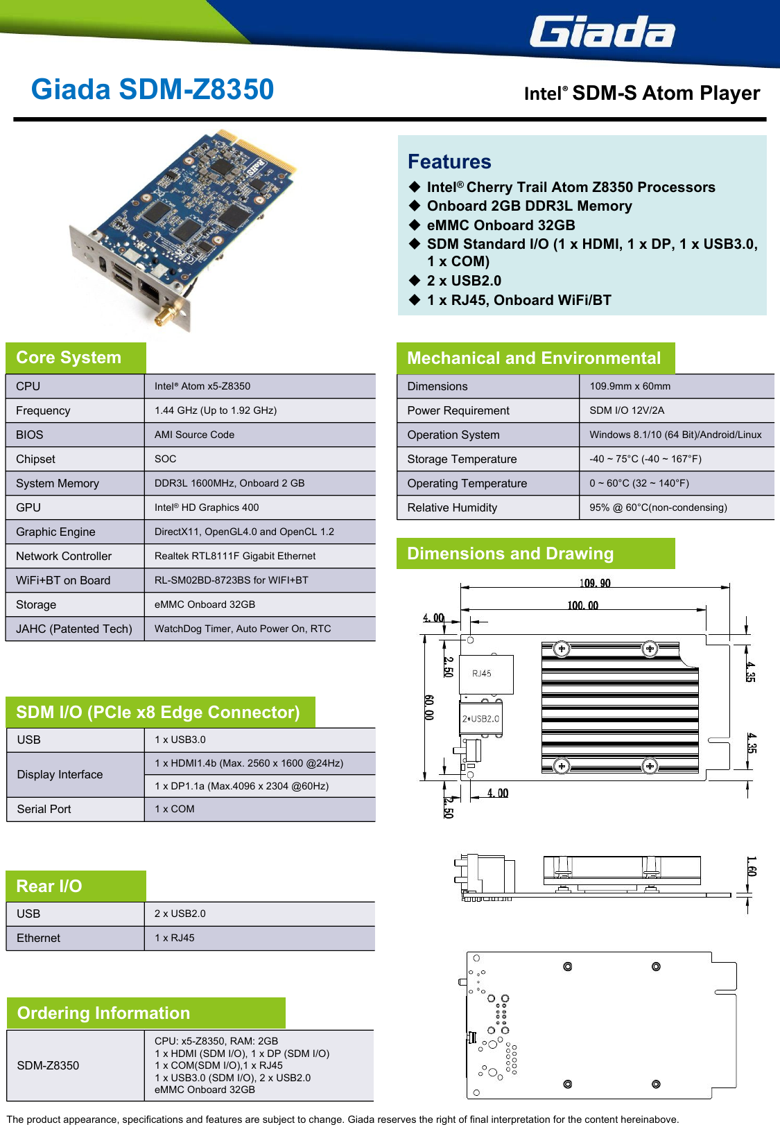 CPUIntel® Atom x5-Z8350Frequency1.44 GHz (Up to 1.92 GHz)BIOSAMI Source CodeChipsetSOCSystem MemoryDDR3L 1600MHz, Onboard 2 GBGPUIntel® HD Graphics 400Graphic EngineDirectX11, OpenGL4.0 and OpenCL 1.2Network Controller Realtek RTL8111F Gigabit EthernetWiFi+BT on BoardRL-SM02BD-8723BS for WIFI+BTStorageeMMC Onboard 32GB JAHC (Patented Tech)WatchDog Timer, Auto Power On, RTCGiada SDM-Z8350 Intel® SDM-S Atom PlayerThe product appearance, specifications and features are subject to change. Giada reserves the right of final interpretation for the content hereinabove.USB1 x USB3.0Display Interface1 x HDMI1.4b (Max. 2560 x 1600 @24Hz)1 x DP1.1a (Max.4096 x 2304 @60Hz)Serial Port1 x COMDimensions109.9mm x 60mmPower RequirementSDM I/O 12V/2AOperation SystemWindows 8.1/10 (64 Bit)/Android/LinuxStorage Temperature-40 ~ 75°C (-40 ~ 167°F)Operating Temperature0 ~ 60°C (32 ~ 140°F) Relative Humidity95% @ 60°C(non-condensing)Core System Mechanical and EnvironmentalDimensions and DrawingSDM I/O (PCIe x8 Edge Connector)USB2 x USB2.0Ethernet1 x RJ45Rear I/OFeaturesIntel® Cherry Trail Atom Z8350 ProcessorsOnboard 2GB DDR3L MemoryeMMC Onboard 32GBSDM Standard I/O (1 x HDMI, 1 x DP, 1 x USB3.0,1 x COM)2 x USB2.01 x RJ45, Onboard WiFi/BTSDM-Z8350CPU: x5-Z8350, RAM: 2GB1 x HDMI (SDM I/O), 1 x DP (SDM I/O)1 x COM(SDM I/O),1 x RJ451 x USB3.0 (SDM I/O), 2 x USB2.0eMMC Onboard 32GB Ordering Information