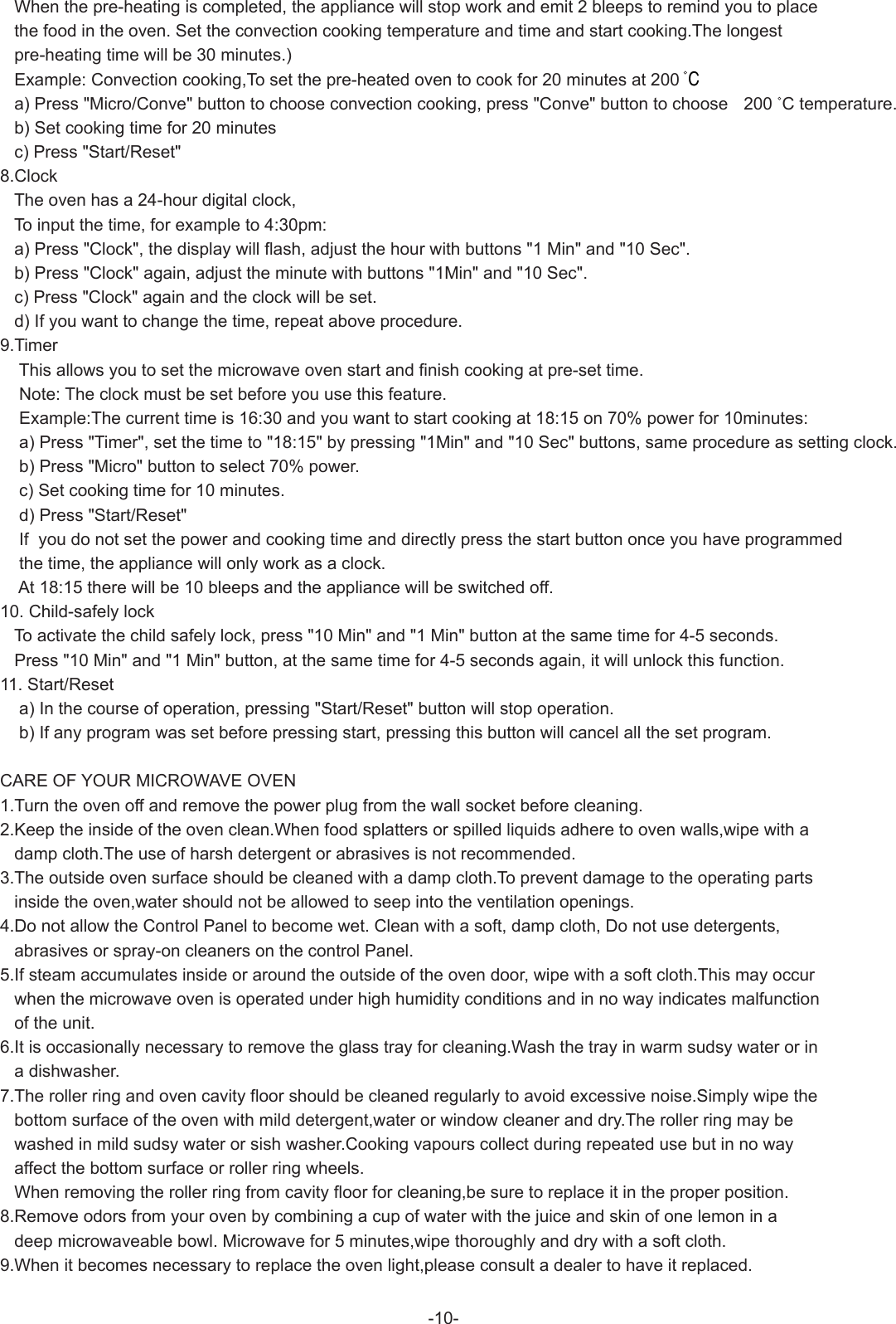    When the pre-heating is completed, the appliance will stop work and emit 2 bleeps to remind you to place   the food in the oven. Set the convection cooking temperature and time and start cooking.The longest    pre-heating time will be 30 minutes.)   Example: Convection cooking,To set the pre-heated oven to cook for 20 minutes at 200  C   a) Press &quot;Micro/Conve&quot; button to choose convection cooking, press &quot;Conve&quot; button to choose 200  C temperature.   b) Set cooking time for 20 minutes   c) Press &quot;Start/Reset&quot;8.Clock   The oven has a 24-hour digital clock,   To input the time, for example to 4:30pm:   a) Press &quot;Clock&quot;, the display will flash, adjust the hour with buttons &quot;1 Min&quot; and &quot;10 Sec&quot;.   b) Press &quot;Clock&quot; again, adjust the minute with buttons &quot;1Min&quot; and &quot;10 Sec&quot;.   c) Press &quot;Clock&quot; again and the clock will be set.   d) If you want to change the time, repeat above procedure.9.Timer    This allows you to set the microwave oven start and finish cooking at pre-set time.    Note: The clock must be set before you use this feature.    Example:The current time is 16:30 and you want to start cooking at 18:15 on 70% power for 10minutes:    a) Press &quot;Timer&quot;, set the time to &quot;18:15&quot; by pressing &quot;1Min&quot; and &quot;10 Sec&quot; buttons, same procedure as setting clock.    b) Press &quot;Micro&quot; button to select 70% power.    c) Set cooking time for 10 minutes.    d) Press &quot;Start/Reset&quot;    If  you do not set the power and cooking time and directly press the start button once you have programmed    the time, the appliance will only work as a clock.    At 18:15 there will be 10 bleeps and the appliance will be switched off.10. Child-safely lock   To activate the child safely lock, press &quot;10 Min&quot; and &quot;1 Min&quot; button at the same time for 4-5 seconds.   Press &quot;10 Min&quot; and &quot;1 Min&quot; button, at the same time for 4-5 seconds again, it will unlock this function.  11. Start/Reset    a) In the course of operation, pressing &quot;Start/Reset&quot; button will stop operation.    b) If any program was set before pressing start, pressing this button will cancel all the set program.CARE OF YOUR MICROWAVE OVEN1.Turn the oven off and remove the power plug from the wall socket before cleaning.2.Keep the inside of the oven clean.When food splatters or spilled liquids adhere to oven walls,wipe with a    damp cloth.The use of harsh detergent or abrasives is not recommended.3.The outside oven surface should be cleaned with a damp cloth.To prevent damage to the operating parts    inside the oven,water should not be allowed to seep into the ventilation openings.4.Do not allow the Control Panel to become wet. Clean with a soft, damp cloth, Do not use detergents,    abrasives or spray-on cleaners on the control Panel.5.If steam accumulates inside or around the outside of the oven door, wipe with a soft cloth.This may occur   when the microwave oven is operated under high humidity conditions and in no way indicates malfunction   of the unit.6.It is occasionally necessary to remove the glass tray for cleaning.Wash the tray in warm sudsy water or in   a dishwasher.7.The roller ring and oven cavity floor should be cleaned regularly to avoid excessive noise.Simply wipe the    bottom surface of the oven with mild detergent,water or window cleaner and dry.The roller ring may be    washed in mild sudsy water or sish washer.Cooking vapours collect during repeated use but in no way    affect the bottom surface or roller ring wheels.   When removing the roller ring from cavity floor for cleaning,be sure to replace it in the proper position.8.Remove odors from your oven by combining a cup of water with the juice and skin of one lemon in a   deep microwaveable bowl. Microwave for 5 minutes,wipe thoroughly and dry with a soft cloth.9.When it becomes necessary to replace the oven light,please consult a dealer to have it replaced.  -10-