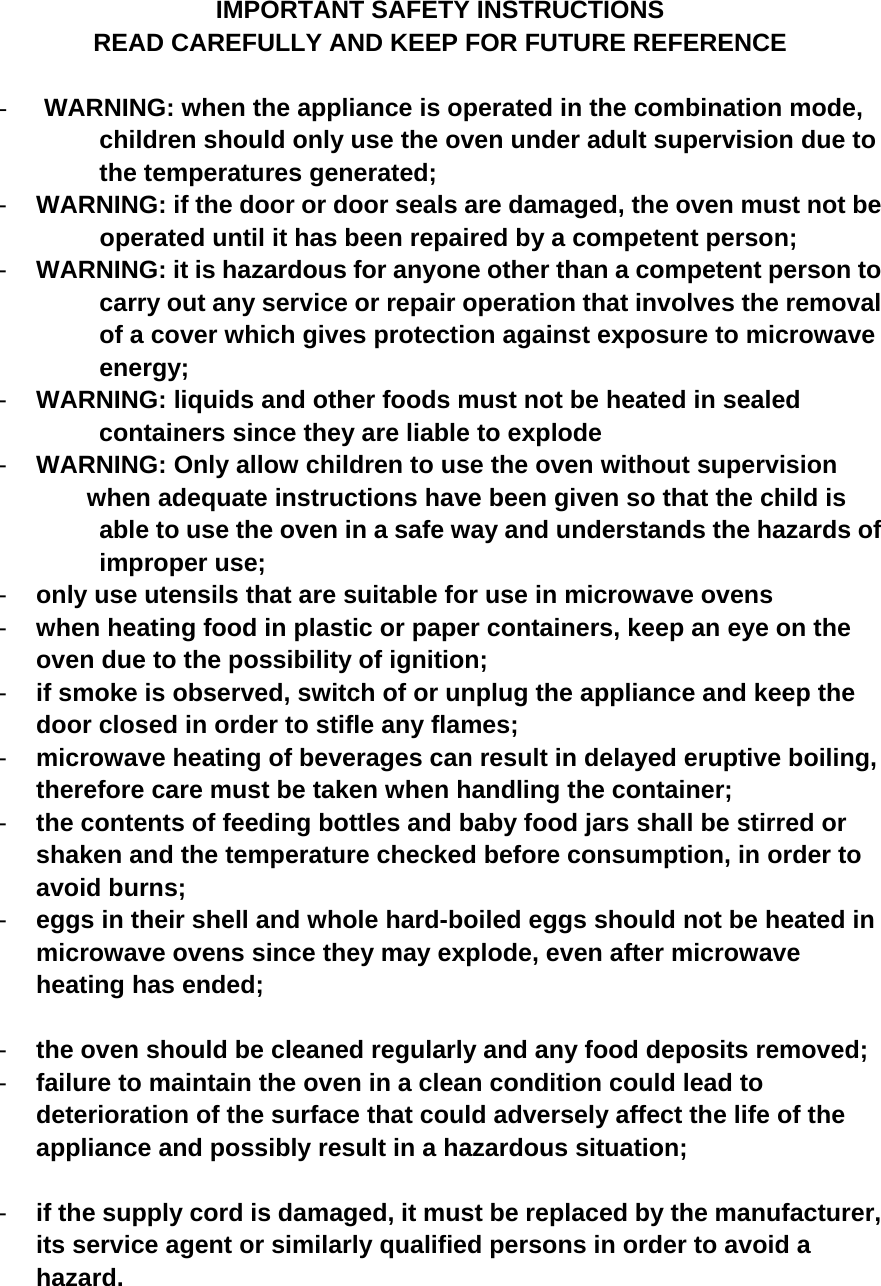 IMPORTANT SAFETY INSTRUCTIONS READ CAREFULLY AND KEEP FOR FUTURE REFERENCE  -  WARNING: when the appliance is operated in the combination mode,   children should only use the oven under adult supervision due to the temperatures generated; -  WARNING: if the door or door seals are damaged, the oven must not be                       operated until it has been repaired by a competent person; -  WARNING: it is hazardous for anyone other than a competent person to           carry out any service or repair operation that involves the removal of a cover which gives protection against exposure to microwave energy; -  WARNING: liquids and other foods must not be heated in sealed     containers since they are liable to explode -  WARNING: Only allow children to use the oven without supervision   when adequate instructions have been given so that the child is able to use the oven in a safe way and understands the hazards of improper use; -  only use utensils that are suitable for use in microwave ovens -  when heating food in plastic or paper containers, keep an eye on the oven due to the possibility of ignition; -  if smoke is observed, switch of or unplug the appliance and keep the door closed in order to stifle any flames; -  microwave heating of beverages can result in delayed eruptive boiling, therefore care must be taken when handling the container; -  the contents of feeding bottles and baby food jars shall be stirred or shaken and the temperature checked before consumption, in order to avoid burns; -  eggs in their shell and whole hard-boiled eggs should not be heated in microwave ovens since they may explode, even after microwave heating has ended;  -  the oven should be cleaned regularly and any food deposits removed; -  failure to maintain the oven in a clean condition could lead to deterioration of the surface that could adversely affect the life of the appliance and possibly result in a hazardous situation;  -  if the supply cord is damaged, it must be replaced by the manufacturer, its service agent or similarly qualified persons in order to avoid a hazard.    