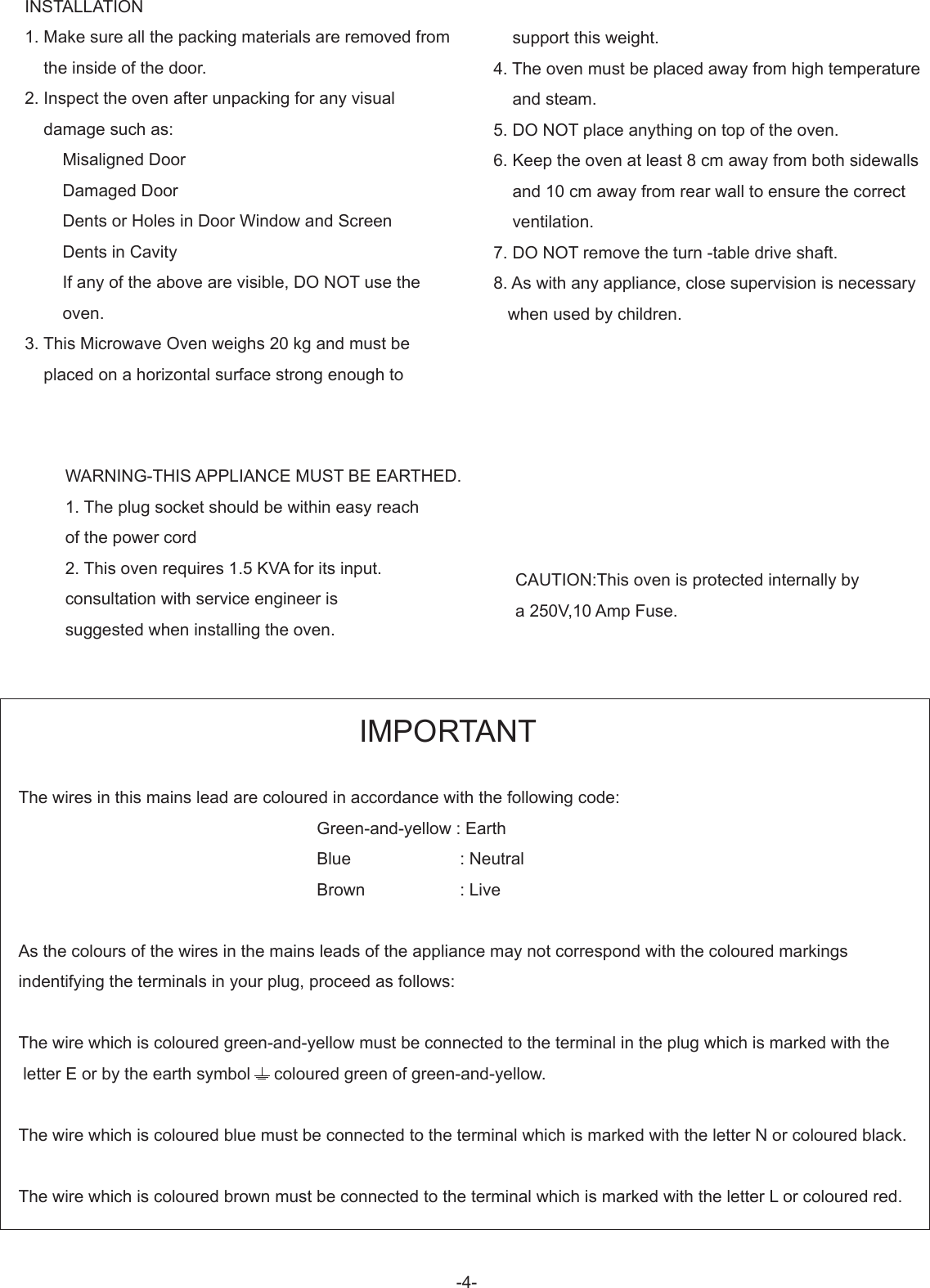 -4-INSTALLATION1. Make sure all the packing materials are removed from    the inside of the door.2. Inspect the oven after unpacking for any visual    damage such as:        Misaligned Door        Damaged Door        Dents or Holes in Door Window and Screen         Dents in Cavity        If any of the above are visible, DO NOT use the        oven.3. This Microwave Oven weighs 20 kg and must be     placed on a horizontal surface strong enough to    support this weight.4. The oven must be placed away from high temperature    and steam.5. DO NOT place anything on top of the oven.6. Keep the oven at least 8 cm away from both sidewalls    and 10 cm away from rear wall to ensure the correct    ventilation.7. DO NOT remove the turn -table drive shaft.8. As with any appliance, close supervision is necessary   when used by children.WARNING-THIS APPLIANCE MUST BE EARTHED.1. The plug socket should be within easy reach of the power cord2. This oven requires 1.5 KVA for its input.consultation with service engineer issuggested when installing the oven. CAUTION:This oven is protected internally by a 250V,10 Amp Fuse.                                                                        IMPORTANTThe wires in this mains lead are coloured in accordance with the following code:                                                               Green-and-yellow : Earth                                                               Blue                       : Neutral                                                               Brown                    : LiveAs the colours of the wires in the mains leads of the appliance may not correspond with the coloured markings indentifying the terminals in your plug, proceed as follows:The wire which is coloured green-and-yellow must be connected to the terminal in the plug which is marked with the letter E or by the earth symbol     coloured green of green-and-yellow.The wire which is coloured blue must be connected to the terminal which is marked with the letter N or coloured black.The wire which is coloured brown must be connected to the terminal which is marked with the letter L or coloured red.