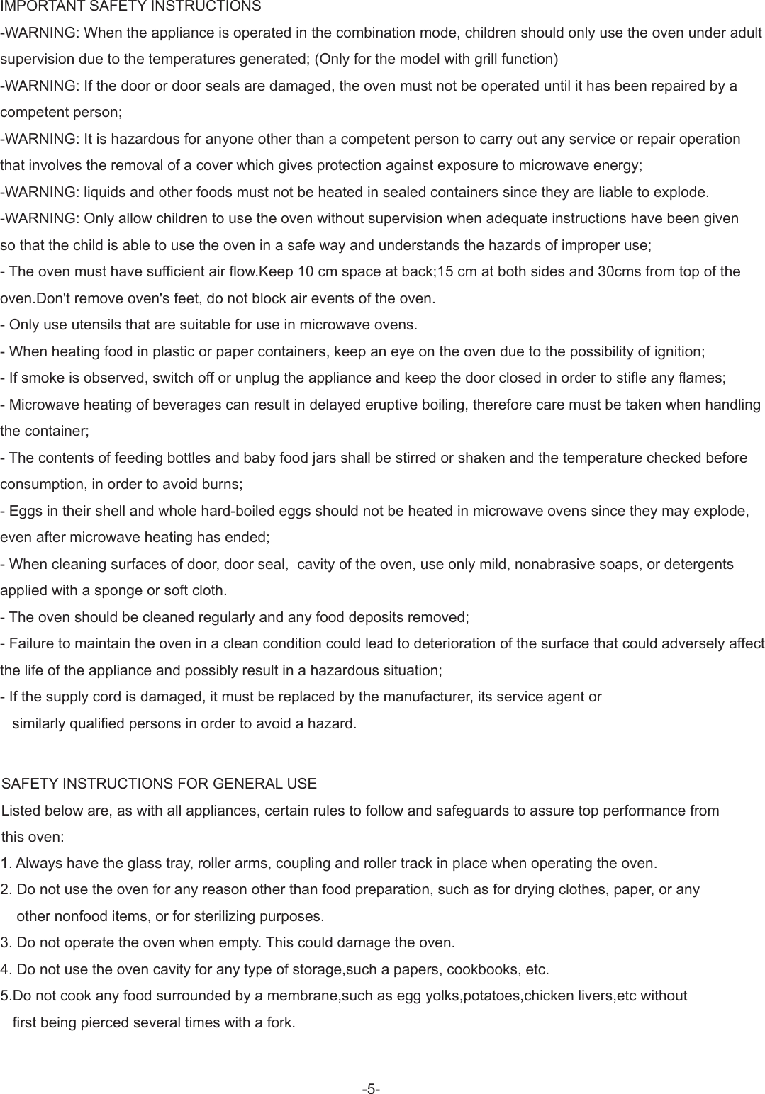 -5-SAFETY INSTRUCTIONS FOR GENERAL USEListed below are, as with all appliances, certain rules to follow and safeguards to assure top performance from this oven:1. Always have the glass tray, roller arms, coupling and roller track in place when operating the oven.2. Do not use the oven for any reason other than food preparation, such as for drying clothes, paper, or any    other nonfood items, or for sterilizing purposes.3. Do not operate the oven when empty. This could damage the oven.4. Do not use the oven cavity for any type of storage,such a papers, cookbooks, etc.5.Do not cook any food surrounded by a membrane,such as egg yolks,potatoes,chicken livers,etc without    first being pierced several times with a fork.IMPORTANT SAFETY INSTRUCTIONS -WARNING: When the appliance is operated in the combination mode, children should only use the oven under adultsupervision due to the temperatures generated; (Only for the model with grill function)-WARNING: If the door or door seals are damaged, the oven must not be operated until it has been repaired by a competent person;-WARNING: It is hazardous for anyone other than a competent person to carry out any service or repair operation that involves the removal of a cover which gives protection against exposure to microwave energy;-WARNING: liquids and other foods must not be heated in sealed containers since they are liable to explode.-WARNING: Only allow children to use the oven without supervision when adequate instructions have been given so that the child is able to use the oven in a safe way and understands the hazards of improper use;- The oven must have sufficient air flow.Keep 10 cm space at back;15 cm at both sides and 30cms from top of the oven.Don&apos;t remove oven&apos;s feet, do not block air events of the oven.- Only use utensils that are suitable for use in microwave ovens.- When heating food in plastic or paper containers, keep an eye on the oven due to the possibility of ignition;- If smoke is observed, switch off or unplug the appliance and keep the door closed in order to stifle any flames;- Microwave heating of beverages can result in delayed eruptive boiling, therefore care must be taken when handling the container;- The contents of feeding bottles and baby food jars shall be stirred or shaken and the temperature checked before consumption, in order to avoid burns;- Eggs in their shell and whole hard-boiled eggs should not be heated in microwave ovens since they may explode, even after microwave heating has ended;- When cleaning surfaces of door, door seal,  cavity of the oven, use only mild, nonabrasive soaps, or detergents applied with a sponge or soft cloth.- The oven should be cleaned regularly and any food deposits removed;- Failure to maintain the oven in a clean condition could lead to deterioration of the surface that could adversely affect the life of the appliance and possibly result in a hazardous situation;- If the supply cord is damaged, it must be replaced by the manufacturer, its service agent or     similarly qualified persons in order to avoid a hazard.