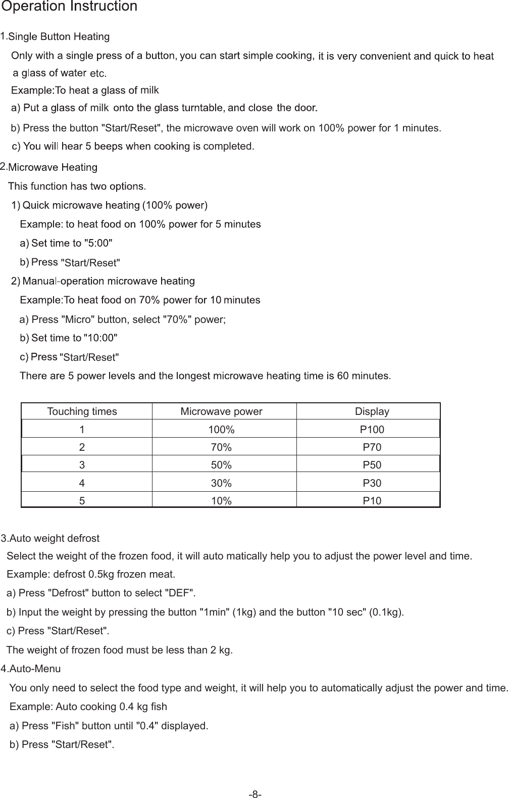 b) Press the button &quot;Start/Reset&quot;, the microwave oven will work on 100% power for 1 minutes.etc.Touching times12345Microwave power100%70%50%30%10%DisplayP100P70P50P30P101.2.completed.a) Press &quot;Micro&quot; button, select &quot;70%&quot; power;3.Auto weight defrost  Select the weight of the frozen food, it will auto matically help you to adjust the power level and time.  Example: defrost 0.5kg frozen meat.  a) Press &quot;Defrost&quot; button to select &quot;DEF&quot;.  b) Input the weight by pressing the button &quot;1min&quot; (1kg) and the button &quot;10 sec&quot; (0.1kg).  c) Press &quot;Start/Reset&quot;.  The weight of frozen food must be less than 2 kg.4.Auto-Menu   You only need to select the food type and weight, it will help you to automatically adjust the power and time.   Example: Auto cooking 0.4 kg fish   a) Press &quot;Fish&quot; button until &quot;0.4&quot; displayed.   b) Press &quot;Start/Reset&quot;.&quot;Start/Reset&quot;&quot;Start/Reset&quot;milkmilk-8-