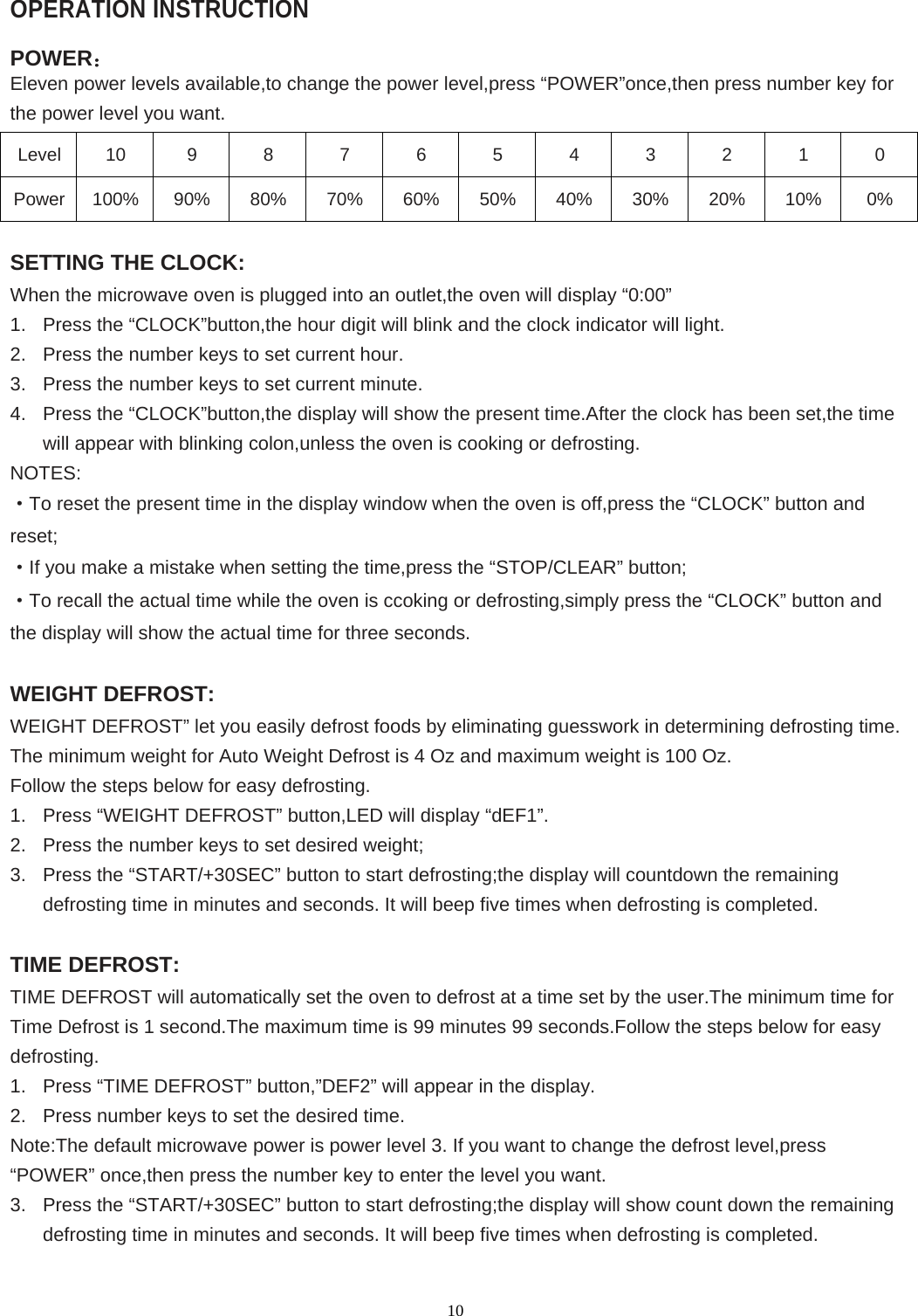  10OPERATION INSTRUCTION  POWER： Eleven power levels available,to change the power level,press “POWER”once,then press number key for the power level you want. Level 10 9 8 7 6 5 4 3 2 1 0 Power 100% 90% 80% 70% 60% 50% 40% 30% 20% 10%  0%  SETTING THE CLOCK: When the microwave oven is plugged into an outlet,the oven will display “0:00” 1.  Press the “CLOCK”button,the hour digit will blink and the clock indicator will light. 2.  Press the number keys to set current hour. 3.  Press the number keys to set current minute. 4.  Press the “CLOCK”button,the display will show the present time.After the clock has been set,the time will appear with blinking colon,unless the oven is cooking or defrosting. NOTES: ·To reset the present time in the display window when the oven is off,press the “CLOCK” button and reset; ·If you make a mistake when setting the time,press the “STOP/CLEAR” button; ·To recall the actual time while the oven is ccoking or defrosting,simply press the “CLOCK” button and the display will show the actual time for three seconds.  WEIGHT DEFROST: WEIGHT DEFROST” let you easily defrost foods by eliminating guesswork in determining defrosting time. The minimum weight for Auto Weight Defrost is 4 Oz and maximum weight is 100 Oz. Follow the steps below for easy defrosting. 1.  Press “WEIGHT DEFROST” button,LED will display “dEF1”. 2.  Press the number keys to set desired weight; 3.  Press the “START/+30SEC” button to start defrosting;the display will countdown the remaining defrosting time in minutes and seconds. It will beep five times when defrosting is completed.  TIME DEFROST: TIME DEFROST will automatically set the oven to defrost at a time set by the user.The minimum time for Time Defrost is 1 second.The maximum time is 99 minutes 99 seconds.Follow the steps below for easy defrosting. 1.  Press “TIME DEFROST” button,”DEF2” will appear in the display. 2.  Press number keys to set the desired time. Note:The default microwave power is power level 3. If you want to change the defrost level,press “POWER” once,then press the number key to enter the level you want. 3.  Press the “START/+30SEC” button to start defrosting;the display will show count down the remaining defrosting time in minutes and seconds. It will beep five times when defrosting is completed.  