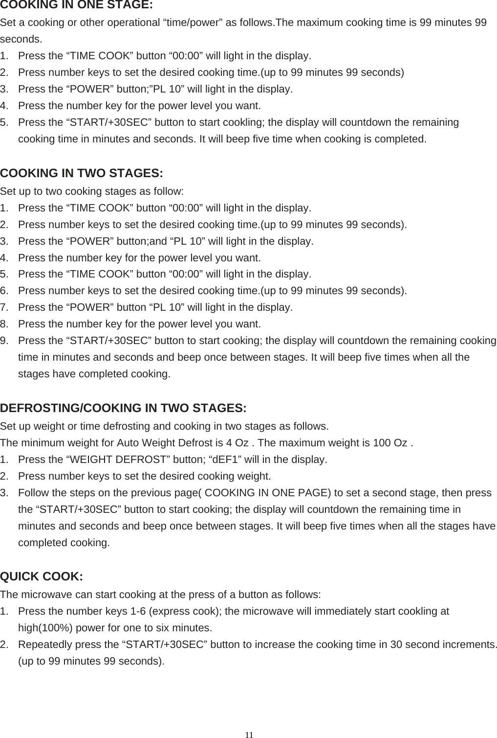  11COOKING IN ONE STAGE: Set a cooking or other operational “time/power” as follows.The maximum cooking time is 99 minutes 99 seconds. 1.  Press the “TIME COOK” button “00:00” will light in the display. 2.  Press number keys to set the desired cooking time.(up to 99 minutes 99 seconds) 3.  Press the “POWER” button;”PL 10” will light in the display. 4.  Press the number key for the power level you want. 5.  Press the “START/+30SEC” button to start cookling; the display will countdown the remaining cooking time in minutes and seconds. It will beep five time when cooking is completed.  COOKING IN TWO STAGES: Set up to two cooking stages as follow: 1.  Press the “TIME COOK” button “00:00” will light in the display. 2.  Press number keys to set the desired cooking time.(up to 99 minutes 99 seconds). 3.  Press the “POWER” button;and “PL 10” will light in the display. 4.  Press the number key for the power level you want. 5.  Press the “TIME COOK” button “00:00” will light in the display. 6.  Press number keys to set the desired cooking time.(up to 99 minutes 99 seconds). 7.  Press the “POWER” button “PL 10” will light in the display. 8.  Press the number key for the power level you want. 9.  Press the “START/+30SEC” button to start cooking; the display will countdown the remaining cooking time in minutes and seconds and beep once between stages. It will beep five times when all the stages have completed cooking.    DEFROSTING/COOKING IN TWO STAGES: Set up weight or time defrosting and cooking in two stages as follows. The minimum weight for Auto Weight Defrost is 4 Oz . The maximum weight is 100 Oz . 1.  Press the “WEIGHT DEFROST” button; “dEF1” will in the display. 2.  Press number keys to set the desired cooking weight. 3.  Follow the steps on the previous page( COOKING IN ONE PAGE) to set a second stage, then press the “START/+30SEC” button to start cooking; the display will countdown the remaining time in minutes and seconds and beep once between stages. It will beep five times when all the stages have completed cooking.  QUICK COOK: The microwave can start cooking at the press of a button as follows: 1.  Press the number keys 1-6 (express cook); the microwave will immediately start cookling at high(100%) power for one to six minutes. 2.  Repeatedly press the “START/+30SEC” button to increase the cooking time in 30 second increments. (up to 99 minutes 99 seconds).    