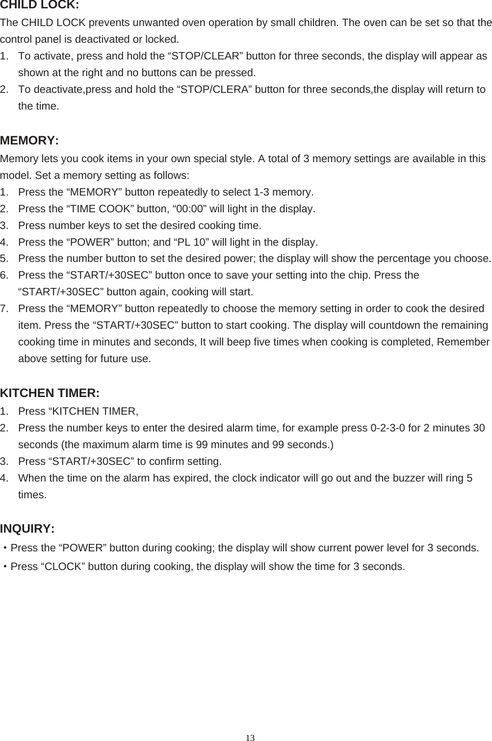  13CHILD LOCK: The CHILD LOCK prevents unwanted oven operation by small children. The oven can be set so that the control panel is deactivated or locked. 1.  To activate, press and hold the “STOP/CLEAR” button for three seconds, the display will appear as shown at the right and no buttons can be pressed. 2.  To deactivate,press and hold the “STOP/CLERA” button for three seconds,the display will return to the time.  MEMORY: Memory lets you cook items in your own special style. A total of 3 memory settings are available in this model. Set a memory setting as follows: 1.  Press the “MEMORY” button repeatedly to select 1-3 memory. 2.  Press the “TIME COOK” button, “00:00” will light in the display. 3.  Press number keys to set the desired cooking time. 4.  Press the “POWER” button; and “PL 10” will light in the display. 5.  Press the number button to set the desired power; the display will show the percentage you choose. 6.  Press the “START/+30SEC” button once to save your setting into the chip. Press the “START/+30SEC” button again, cooking will start. 7.  Press the “MEMORY” button repeatedly to choose the memory setting in order to cook the desired item. Press the “START/+30SEC” button to start cooking. The display will countdown the remaining cooking time in minutes and seconds, It will beep five times when cooking is completed, Remember above setting for future use.  KITCHEN TIMER: 1.  Press “KITCHEN TIMER, 2.  Press the number keys to enter the desired alarm time, for example press 0-2-3-0 for 2 minutes 30 seconds (the maximum alarm time is 99 minutes and 99 seconds.) 3.  Press “START/+30SEC” to confirm setting. 4.  When the time on the alarm has expired, the clock indicator will go out and the buzzer will ring 5 times.  INQUIRY: ·Press the “POWER” button during cooking; the display will show current power level for 3 seconds. ·Press “CLOCK” button during cooking, the display will show the time for 3 seconds.          