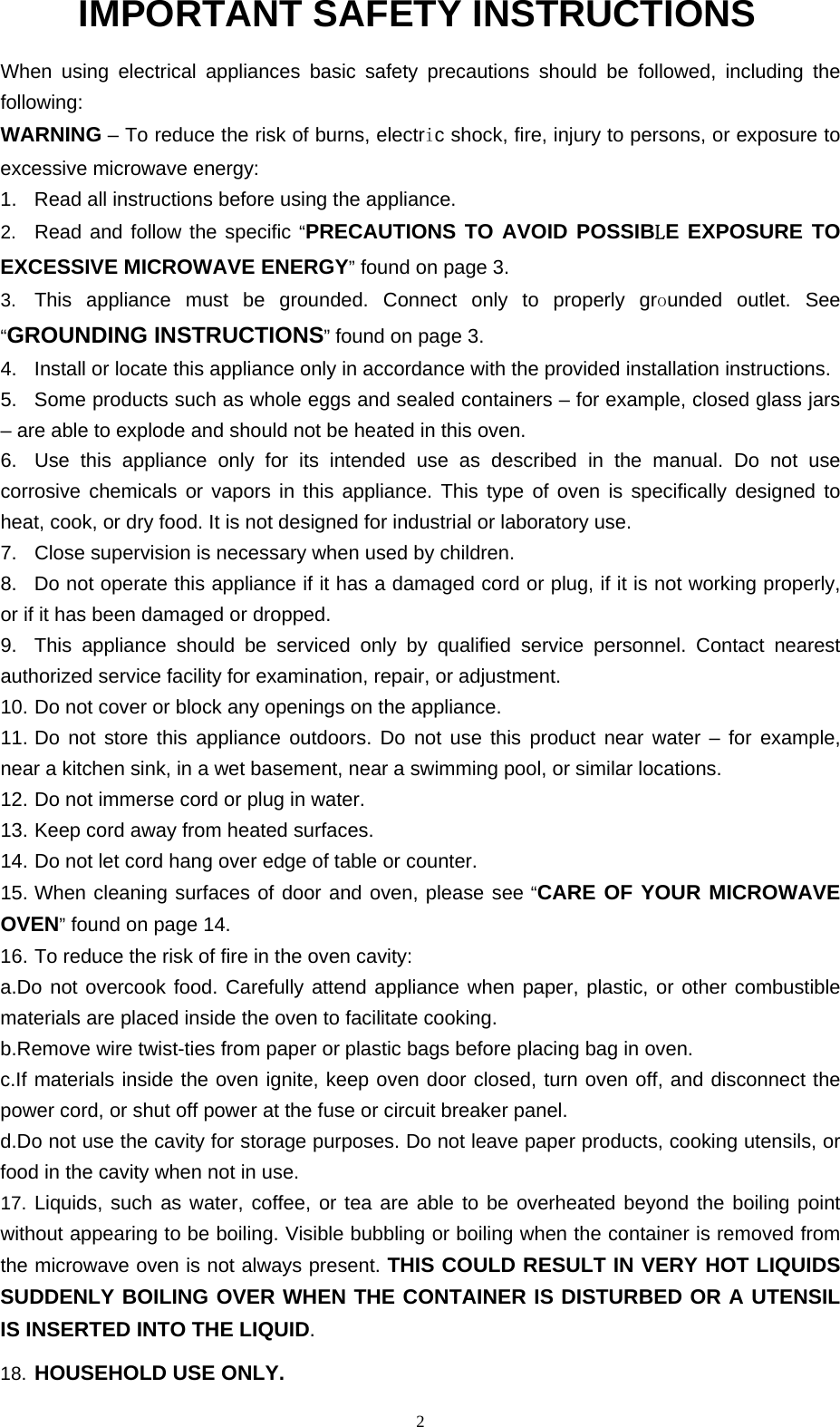  2 IMPORTANT SAFETY INSTRUCTIONS  When using electrical appliances basic safety precautions should be followed, including the following: WARNING – To reduce the risk of burns, electric shock, fire, injury to persons, or exposure to excessive microwave energy: 1.  Read all instructions before using the appliance. 2.  Read and follow the specific “PRECAUTIONS TO AVOID POSSIBLE EXPOSURE TO EXCESSIVE MICROWAVE ENERGY” found on page 3.   3.  This appliance must be grounded. Connect only to properly grounded outlet. See “GROUNDING INSTRUCTIONS” found on page 3. 4.  Install or locate this appliance only in accordance with the provided installation instructions. 5.  Some products such as whole eggs and sealed containers – for example, closed glass jars – are able to explode and should not be heated in this oven.   6.  Use this appliance only for its intended use as described in the manual. Do not use corrosive chemicals or vapors in this appliance. This type of oven is specifically designed to heat, cook, or dry food. It is not designed for industrial or laboratory use.   7.  Close supervision is necessary when used by children.   8.  Do not operate this appliance if it has a damaged cord or plug, if it is not working properly, or if it has been damaged or dropped.   9.  This appliance should be serviced only by qualified service personnel. Contact nearest authorized service facility for examination, repair, or adjustment.   10. Do not cover or block any openings on the appliance.   11. Do not store this appliance outdoors. Do not use this product near water – for example, near a kitchen sink, in a wet basement, near a swimming pool, or similar locations.   12. Do not immerse cord or plug in water.   13. Keep cord away from heated surfaces.   14. Do not let cord hang over edge of table or counter.   15. When cleaning surfaces of door and oven, please see “CARE OF YOUR MICROWAVE OVEN” found on page 14.   16. To reduce the risk of fire in the oven cavity: a.Do not overcook food. Carefully attend appliance when paper, plastic, or other combustible materials are placed inside the oven to facilitate cooking.   b.Remove wire twist-ties from paper or plastic bags before placing bag in oven.   c.If materials inside the oven ignite, keep oven door closed, turn oven off, and disconnect the power cord, or shut off power at the fuse or circuit breaker panel.   d.Do not use the cavity for storage purposes. Do not leave paper products, cooking utensils, or food in the cavity when not in use. 17. Liquids, such as water, coffee, or tea are able to be overheated beyond the boiling point without appearing to be boiling. Visible bubbling or boiling when the container is removed from the microwave oven is not always present. THIS COULD RESULT IN VERY HOT LIQUIDS SUDDENLY BOILING OVER WHEN THE CONTAINER IS DISTURBED OR A UTENSIL IS INSERTED INTO THE LIQUID.   18. HOUSEHOLD USE ONLY.  