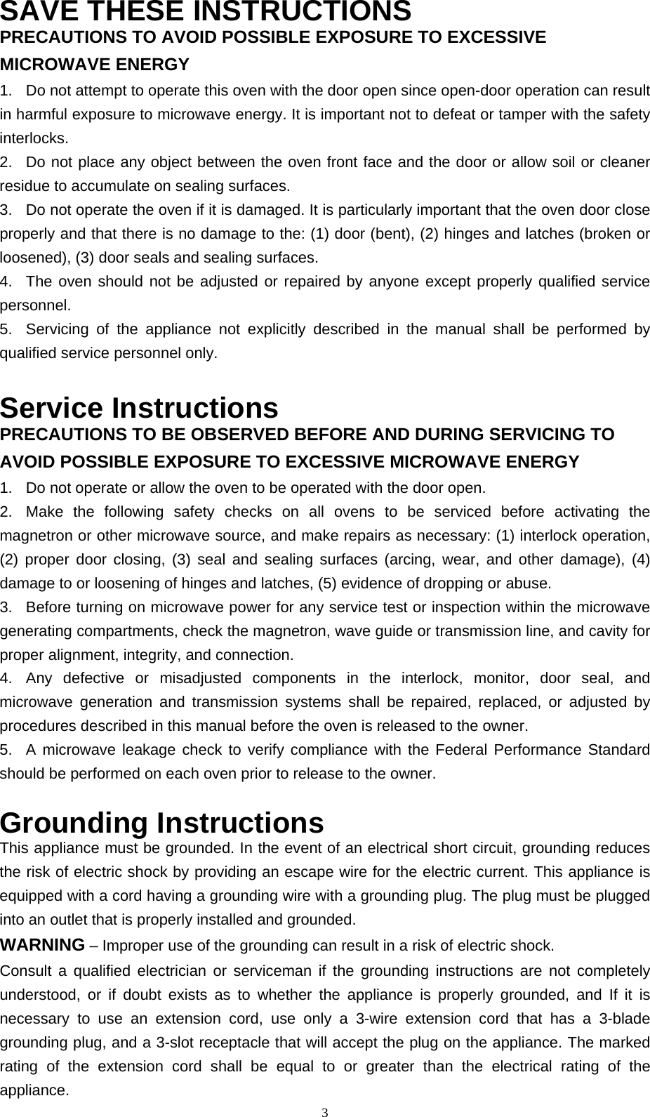  3SAVE THESE INSTRUCTIONS PRECAUTIONS TO AVOID POSSIBLE EXPOSURE TO EXCESSIVE MICROWAVE ENERGY   1.  Do not attempt to operate this oven with the door open since open-door operation can result in harmful exposure to microwave energy. It is important not to defeat or tamper with the safety interlocks.  2.  Do not place any object between the oven front face and the door or allow soil or cleaner residue to accumulate on sealing surfaces.   3.  Do not operate the oven if it is damaged. It is particularly important that the oven door close properly and that there is no damage to the: (1) door (bent), (2) hinges and latches (broken or loosened), (3) door seals and sealing surfaces.   4.  The oven should not be adjusted or repaired by anyone except properly qualified service personnel.  5.  Servicing of the appliance not explicitly described in the manual shall be performed by qualified service personnel only.    Service Instructions PRECAUTIONS TO BE OBSERVED BEFORE AND DURING SERVICING TO AVOID POSSIBLE EXPOSURE TO EXCESSIVE MICROWAVE ENERGY 1.  Do not operate or allow the oven to be operated with the door open.   2.  Make the following safety checks on all ovens to be serviced before activating the magnetron or other microwave source, and make repairs as necessary: (1) interlock operation, (2) proper door closing, (3) seal and sealing surfaces (arcing, wear, and other damage), (4) damage to or loosening of hinges and latches, (5) evidence of dropping or abuse.   3.  Before turning on microwave power for any service test or inspection within the microwave generating compartments, check the magnetron, wave guide or transmission line, and cavity for proper alignment, integrity, and connection.   4.  Any defective or misadjusted components in the interlock, monitor, door seal, and microwave generation and transmission systems shall be repaired, replaced, or adjusted by procedures described in this manual before the oven is released to the owner.   5.  A microwave leakage check to verify compliance with the Federal Performance Standard should be performed on each oven prior to release to the owner.    Grounding Instructions This appliance must be grounded. In the event of an electrical short circuit, grounding reduces the risk of electric shock by providing an escape wire for the electric current. This appliance is equipped with a cord having a grounding wire with a grounding plug. The plug must be plugged into an outlet that is properly installed and grounded.   WARNING – Improper use of the grounding can result in a risk of electric shock. Consult a qualified electrician or serviceman if the grounding instructions are not completely understood, or if doubt exists as to whether the appliance is properly grounded, and If it is necessary to use an extension cord, use only a 3-wire extension cord that has a 3-blade grounding plug, and a 3-slot receptacle that will accept the plug on the appliance. The marked rating of the extension cord shall be equal to or greater than the electrical rating of the appliance.  