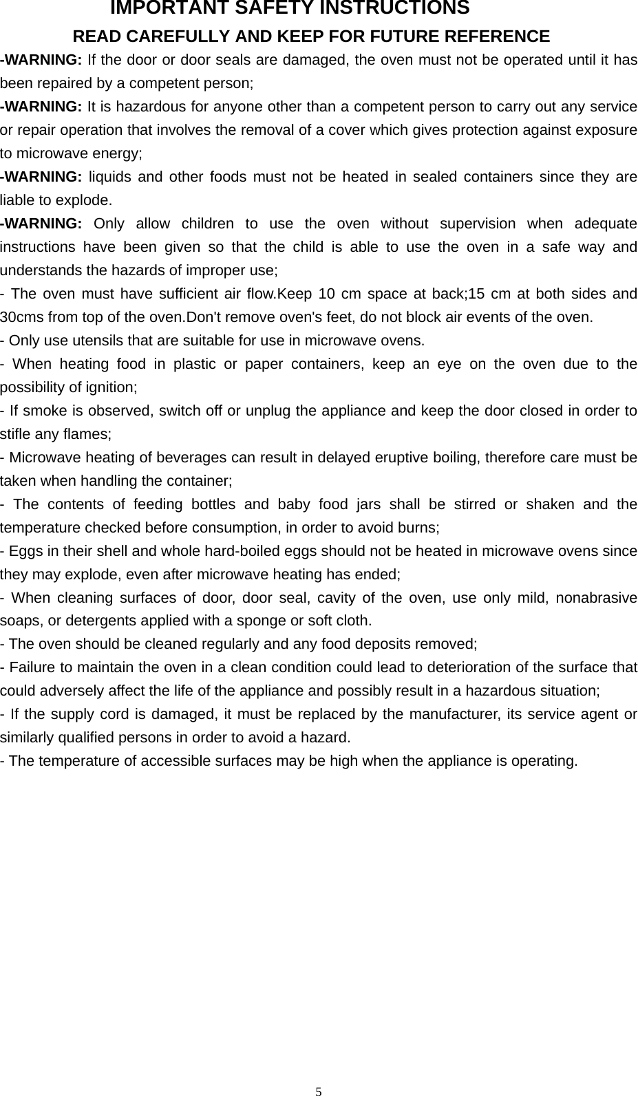  5IMPORTANT SAFETY INSTRUCTIONS READ CAREFULLY AND KEEP FOR FUTURE REFERENCE -WARNING: If the door or door seals are damaged, the oven must not be operated until it has been repaired by a competent person; -WARNING: It is hazardous for anyone other than a competent person to carry out any service or repair operation that involves the removal of a cover which gives protection against exposure to microwave energy; -WARNING: liquids and other foods must not be heated in sealed containers since they are liable to explode. -WARNING:  Only allow children to use the oven without supervision when adequate instructions have been given so that the child is able to use the oven in a safe way and understands the hazards of improper use; - The oven must have sufficient air flow.Keep 10 cm space at back;15 cm at both sides and 30cms from top of the oven.Don&apos;t remove oven&apos;s feet, do not block air events of the oven. - Only use utensils that are suitable for use in microwave ovens. - When heating food in plastic or paper containers, keep an eye on the oven due to the possibility of ignition; - If smoke is observed, switch off or unplug the appliance and keep the door closed in order to stifle any flames; - Microwave heating of beverages can result in delayed eruptive boiling, therefore care must be taken when handling the container; - The contents of feeding bottles and baby food jars shall be stirred or shaken and the temperature checked before consumption, in order to avoid burns; - Eggs in their shell and whole hard-boiled eggs should not be heated in microwave ovens since they may explode, even after microwave heating has ended; - When cleaning surfaces of door, door seal, cavity of the oven, use only mild, nonabrasive soaps, or detergents applied with a sponge or soft cloth. - The oven should be cleaned regularly and any food deposits removed; - Failure to maintain the oven in a clean condition could lead to deterioration of the surface that could adversely affect the life of the appliance and possibly result in a hazardous situation; - If the supply cord is damaged, it must be replaced by the manufacturer, its service agent or similarly qualified persons in order to avoid a hazard. - The temperature of accessible surfaces may be high when the appliance is operating. 