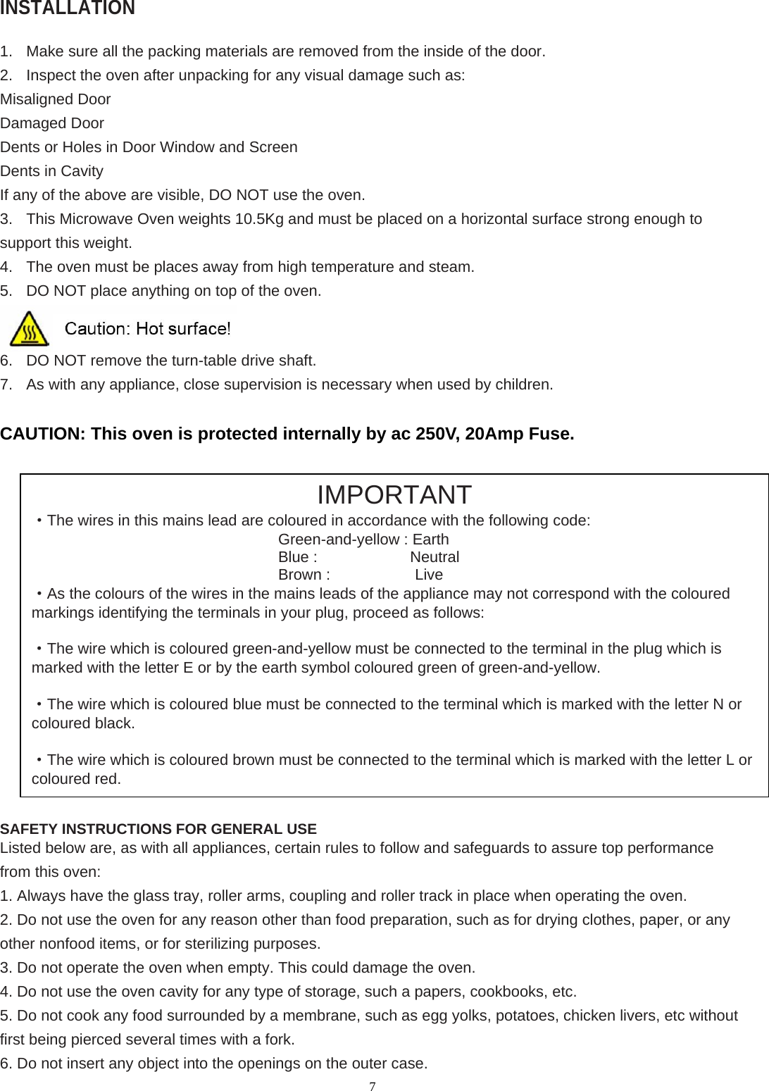  7INSTALLATION  1.  Make sure all the packing materials are removed from the inside of the door. 2.  Inspect the oven after unpacking for any visual damage such as: Misaligned Door Damaged Door Dents or Holes in Door Window and Screen Dents in Cavity If any of the above are visible, DO NOT use the oven. 3.  This Microwave Oven weights 10.5Kg and must be placed on a horizontal surface strong enough to support this weight. 4.  The oven must be places away from high temperature and steam. 5.  DO NOT place anything on top of the oven.  6.  DO NOT remove the turn-table drive shaft. 7.  As with any appliance, close supervision is necessary when used by children.  CAUTION: This oven is protected internally by ac 250V, 20Amp Fuse.                      SAFETY INSTRUCTIONS FOR GENERAL USE Listed below are, as with all appliances, certain rules to follow and safeguards to assure top performance from this oven: 1. Always have the glass tray, roller arms, coupling and roller track in place when operating the oven. 2. Do not use the oven for any reason other than food preparation, such as for drying clothes, paper, or any other nonfood items, or for sterilizing purposes. 3. Do not operate the oven when empty. This could damage the oven. 4. Do not use the oven cavity for any type of storage, such a papers, cookbooks, etc. 5. Do not cook any food surrounded by a membrane, such as egg yolks, potatoes, chicken livers, etc without first being pierced several times with a fork. 6. Do not insert any object into the openings on the outer case. IMPORTANT ·The wires in this mains lead are coloured in accordance with the following code: Green-and-yellow : Earth Blue :            Neutral Brown :           Live ·As the colours of the wires in the mains leads of the appliance may not correspond with the coloured markings identifying the terminals in your plug, proceed as follows:  ·The wire which is coloured green-and-yellow must be connected to the terminal in the plug which is marked with the letter E or by the earth symbol coloured green of green-and-yellow.  ·The wire which is coloured blue must be connected to the terminal which is marked with the letter N or coloured black.  ·The wire which is coloured brown must be connected to the terminal which is marked with the letter L or coloured red. 