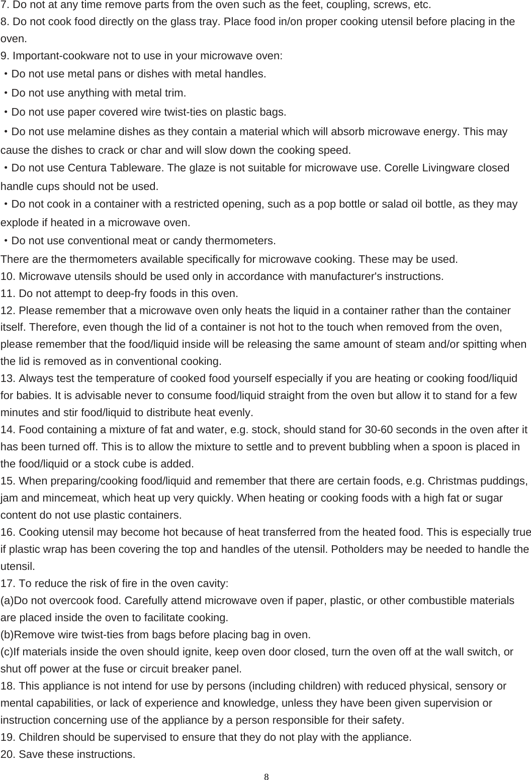  87. Do not at any time remove parts from the oven such as the feet, coupling, screws, etc. 8. Do not cook food directly on the glass tray. Place food in/on proper cooking utensil before placing in the oven. 9. Important-cookware not to use in your microwave oven: ·Do not use metal pans or dishes with metal handles. ·Do not use anything with metal trim. ·Do not use paper covered wire twist-ties on plastic bags. ·Do not use melamine dishes as they contain a material which will absorb microwave energy. This may cause the dishes to crack or char and will slow down the cooking speed. ·Do not use Centura Tableware. The glaze is not suitable for microwave use. Corelle Livingware closed handle cups should not be used. ·Do not cook in a container with a restricted opening, such as a pop bottle or salad oil bottle, as they may explode if heated in a microwave oven. ·Do not use conventional meat or candy thermometers.   There are the thermometers available specifically for microwave cooking. These may be used. 10. Microwave utensils should be used only in accordance with manufacturer&apos;s instructions. 11. Do not attempt to deep-fry foods in this oven. 12. Please remember that a microwave oven only heats the liquid in a container rather than the container itself. Therefore, even though the lid of a container is not hot to the touch when removed from the oven, please remember that the food/liquid inside will be releasing the same amount of steam and/or spitting when the lid is removed as in conventional cooking. 13. Always test the temperature of cooked food yourself especially if you are heating or cooking food/liquid for babies. It is advisable never to consume food/liquid straight from the oven but allow it to stand for a few minutes and stir food/liquid to distribute heat evenly. 14. Food containing a mixture of fat and water, e.g. stock, should stand for 30-60 seconds in the oven after it has been turned off. This is to allow the mixture to settle and to prevent bubbling when a spoon is placed in the food/liquid or a stock cube is added. 15. When preparing/cooking food/liquid and remember that there are certain foods, e.g. Christmas puddings, jam and mincemeat, which heat up very quickly. When heating or cooking foods with a high fat or sugar content do not use plastic containers. 16. Cooking utensil may become hot because of heat transferred from the heated food. This is especially true if plastic wrap has been covering the top and handles of the utensil. Potholders may be needed to handle the utensil. 17. To reduce the risk of fire in the oven cavity: (a)Do not overcook food. Carefully attend microwave oven if paper, plastic, or other combustible materials are placed inside the oven to facilitate cooking. (b)Remove wire twist-ties from bags before placing bag in oven. (c)If materials inside the oven should ignite, keep oven door closed, turn the oven off at the wall switch, or shut off power at the fuse or circuit breaker panel. 18. This appliance is not intend for use by persons (including children) with reduced physical, sensory or mental capabilities, or lack of experience and knowledge, unless they have been given supervision or instruction concerning use of the appliance by a person responsible for their safety. 19. Children should be supervised to ensure that they do not play with the appliance. 20. Save these instructions.