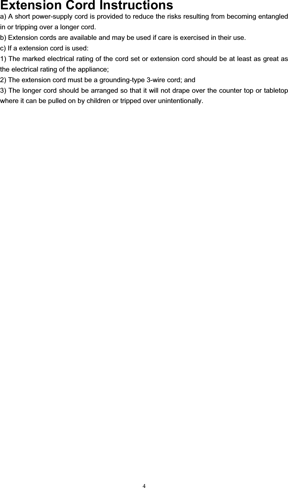 4Extension Cord Instructionsa) A short power-supply cord is provided to reduce the risks resulting from becoming entangled in or tripping over a longer cord. b) Extension cords are available and may be used if care is exercised in their use. c) If a extension cord is used: 1) The marked electrical rating of the cord set or extension cord should be at least as great as the electrical rating of the appliance; 2) The extension cord must be a grounding-type 3-wire cord; and 3) The longer cord should be arranged so that it will not drape over the counter top or tabletop where it can be pulled on by children or tripped over unintentionally.   