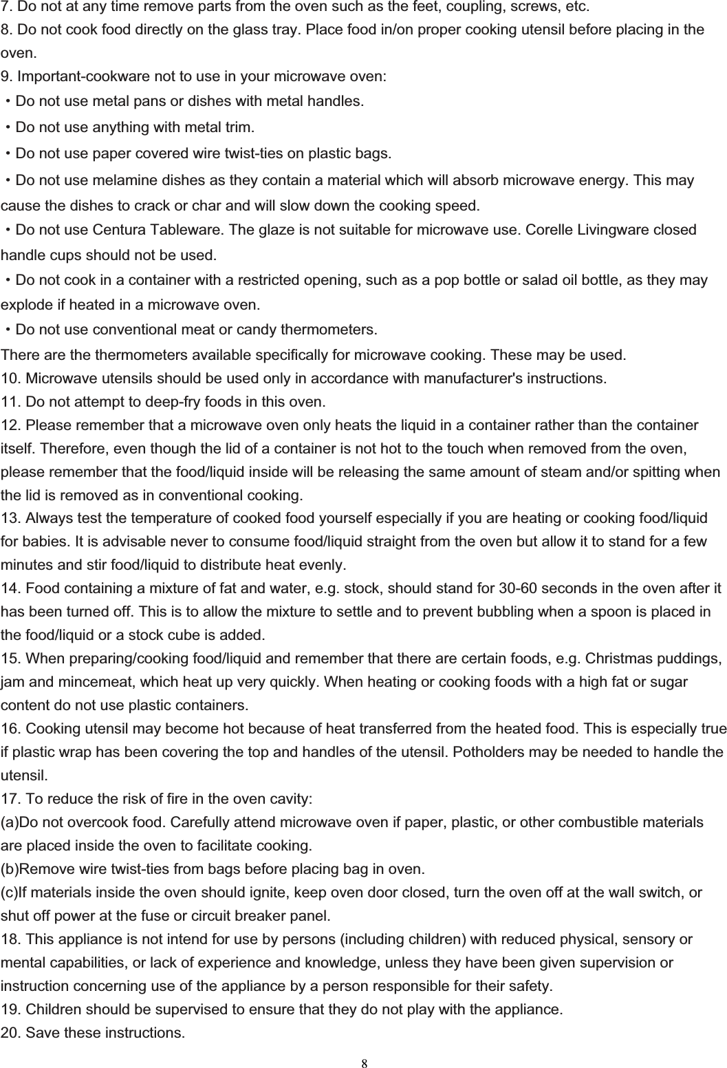 87. Do not at any time remove parts from the oven such as the feet, coupling, screws, etc. 8. Do not cook food directly on the glass tray. Place food in/on proper cooking utensil before placing in the oven.9. Important-cookware not to use in your microwave oven:gDo not use metal pans or dishes with metal handles.gDo not use anything with metal trim.gDo not use paper covered wire twist-ties on plastic bags.gDo not use melamine dishes as they contain a material which will absorb microwave energy. This may cause the dishes to crack or char and will slow down the cooking speed.gDo not use Centura Tableware. The glaze is not suitable for microwave use. Corelle Livingware closed handle cups should not be used.gDo not cook in a container with a restricted opening, such as a pop bottle or salad oil bottle, as they may explode if heated in a microwave oven.gDo not use conventional meat or candy thermometers.   There are the thermometers available specifically for microwave cooking. These may be used. 10. Microwave utensils should be used only in accordance with manufacturer&apos;s instructions. 11. Do not attempt to deep-fry foods in this oven. 12. Please remember that a microwave oven only heats the liquid in a container rather than the container itself. Therefore, even though the lid of a container is not hot to the touch when removed from the oven, please remember that the food/liquid inside will be releasing the same amount of steam and/or spitting when the lid is removed as in conventional cooking. 13. Always test the temperature of cooked food yourself especially if you are heating or cooking food/liquid for babies. It is advisable never to consume food/liquid straight from the oven but allow it to stand for a few minutes and stir food/liquid to distribute heat evenly. 14. Food containing a mixture of fat and water, e.g. stock, should stand for 30-60 seconds in the oven after it has been turned off. This is to allow the mixture to settle and to prevent bubbling when a spoon is placed in the food/liquid or a stock cube is added. 15. When preparing/cooking food/liquid and remember that there are certain foods, e.g. Christmas puddings, jam and mincemeat, which heat up very quickly. When heating or cooking foods with a high fat or sugar content do not use plastic containers. 16. Cooking utensil may become hot because of heat transferred from the heated food. This is especially true if plastic wrap has been covering the top and handles of the utensil. Potholders may be needed to handle the utensil.17. To reduce the risk of fire in the oven cavity: (a)Do not overcook food. Carefully attend microwave oven if paper, plastic, or other combustible materials are placed inside the oven to facilitate cooking. (b)Remove wire twist-ties from bags before placing bag in oven. (c)If materials inside the oven should ignite, keep oven door closed, turn the oven off at the wall switch, or shut off power at the fuse or circuit breaker panel. 18. This appliance is not intend for use by persons (including children) with reduced physical, sensory or mental capabilities, or lack of experience and knowledge, unless they have been given supervision or instruction concerning use of the appliance by a person responsible for their safety. 19. Children should be supervised to ensure that they do not play with the appliance. 20. Save these instructions.