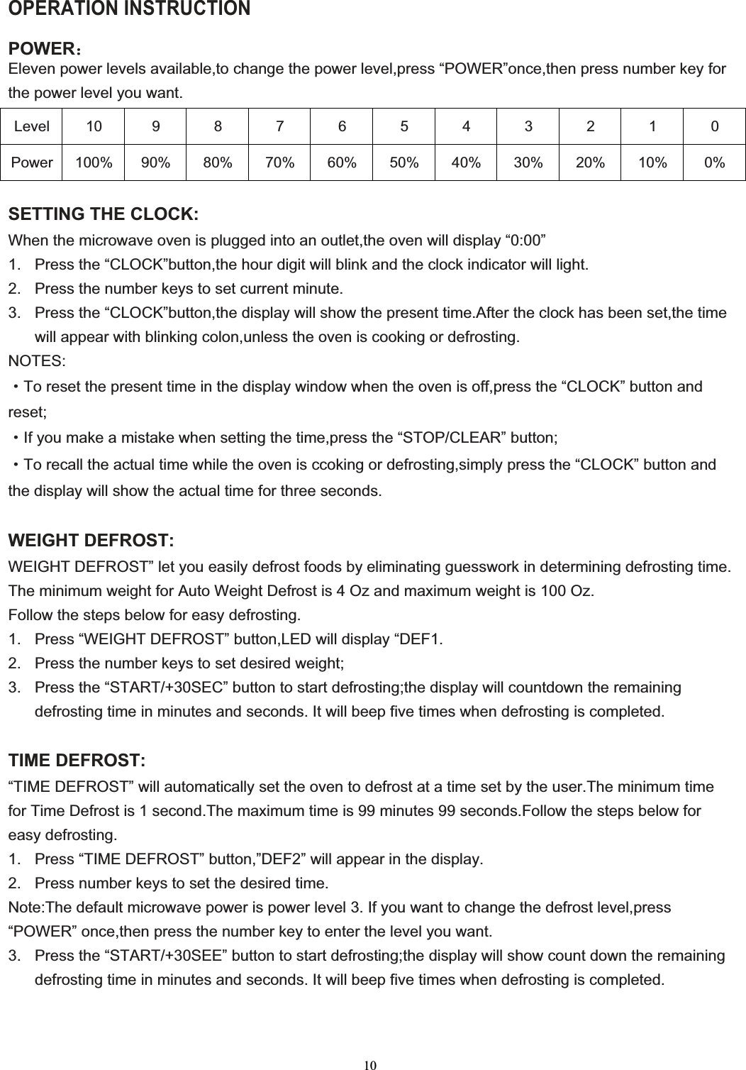 10OPERATION INSTRUCTION POWER˖Eleven power levels available,to change the power level,press “POWER”once,then press number key for the power level you want.Level 10 9 8 7 6 5 4 3 2 1 0 Power 100% 90% 80% 70% 60% 50% 40% 30% 20% 10%  0% SETTING THE CLOCK:When the microwave oven is plugged into an outlet,the oven will display “0:00” 1.  Press the “CLOCK”button,the hour digit will blink and the clock indicator will light. 2.  Press the number keys to set current minute. 3.  Press the “CLOCK”button,the display will show the present time.After the clock has been set,the time will appear with blinking colon,unless the oven is cooking or defrosting. NOTES:gTo reset the present time in the display window when the oven is off,press the “CLOCK” button and reset;gIf you make a mistake when setting the time,press the “STOP/CLEAR” button;gTo recall the actual time while the oven is ccoking or defrosting,simply press the “CLOCK” button and the display will show the actual time for three seconds. WEIGHT DEFROST:WEIGHT DEFROST” let you easily defrost foods by eliminating guesswork in determining defrosting time. The minimum weight for Auto Weight Defrost is 4 Oz and maximum weight is 100 Oz. Follow the steps below for easy defrosting. 1.  Press “WEIGHT DEFROST” button,LED will display “DEF1. 2.  Press the number keys to set desired weight; 3.  Press the “START/+30SEC” button to start defrosting;the display will countdown the remaining defrosting time in minutes and seconds. It will beep five times when defrosting is completed. TIME DEFROST: “TIME DEFROST” will automatically set the oven to defrost at a time set by the user.The minimum time for Time Defrost is 1 second.The maximum time is 99 minutes 99 seconds.Follow the steps below for easy defrosting. 1.  Press “TIME DEFROST” button,”DEF2” will appear in the display. 2.  Press number keys to set the desired time. Note:The default microwave power is power level 3. If you want to change the defrost level,press “POWER” once,then press the number key to enter the level you want. 3.  Press the “START/+30SEE” button to start defrosting;the display will show count down the remaining defrosting time in minutes and seconds. It will beep five times when defrosting is completed. 
