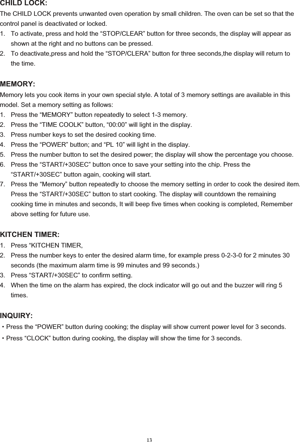 13CHILD LOCK: The CHILD LOCK prevents unwanted oven operation by small children. The oven can be set so that the control panel is deactivated or locked. 1.  To activate, press and hold the “STOP/CLEAR” button for three seconds, the display will appear as shown at the right and no buttons can be pressed. 2.  To deactivate,press and hold the “STOP/CLERA” button for three seconds,the display will return to the time. MEMORY:Memory lets you cook items in your own special style. A total of 3 memory settings are available in this model. Set a memory setting as follows: 1.  Press the “MEMORY” button repeatedly to select 1-3 memory. 2.  Press the “TIME COOLK” button, “00:00” will light in the display. 3.  Press number keys to set the desired cooking time. 4.  Press the “POWER” button; and “PL 10” will light in the display. 5.  Press the number button to set the desired power; the display will show the percentage you choose. 6.  Press the “START/+30SEC” button once to save your setting into the chip. Press the “START/+30SEC” button again, cooking will start. 7.  Press the “Memory” button repeatedly to choose the memory setting in order to cook the desired item. Press the “START/+30SEC” button to start cooking. The display will countdown the remaining cooking time in minutes and seconds, It will beep five times when cooking is completed, Remember above setting for future use. KITCHEN TIMER: 1.  Press “KITCHEN TIMER, 2.  Press the number keys to enter the desired alarm time, for example press 0-2-3-0 for 2 minutes 30 seconds (the maximum alarm time is 99 minutes and 99 seconds.) 3.  Press “START/+30SEC” to confirm setting. 4.  When the time on the alarm has expired, the clock indicator will go out and the buzzer will ring 5 times.INQUIRY:gPress the “POWER” button during cooking; the display will show current power level for 3 seconds.gPress “CLOCK” button during cooking, the display will show the time for 3 seconds. 