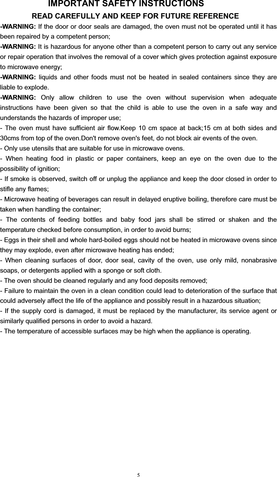 5IMPORTANT SAFETY INSTRUCTIONS READ CAREFULLY AND KEEP FOR FUTURE REFERENCE -WARNING: If the door or door seals are damaged, the oven must not be operated until it has been repaired by a competent person; -WARNING: It is hazardous for anyone other than a competent person to carry out any service or repair operation that involves the removal of a cover which gives protection against exposure to microwave energy; -WARNING: liquids and other foods must not be heated in sealed containers since they are liable to explode. -WARNING:  Only allow children to use the oven without supervision when adequate instructions have been given so that the child is able to use the oven in a safe way and understands the hazards of improper use; - The oven must have sufficient air flow.Keep 10 cm space at back;15 cm at both sides and 30cms from top of the oven.Don&apos;t remove oven&apos;s feet, do not block air events of the oven. - Only use utensils that are suitable for use in microwave ovens. - When heating food in plastic or paper containers, keep an eye on the oven due to the possibility of ignition; - If smoke is observed, switch off or unplug the appliance and keep the door closed in order to stifle any flames; - Microwave heating of beverages can result in delayed eruptive boiling, therefore care must be taken when handling the container; - The contents of feeding bottles and baby food jars shall be stirred or shaken and the temperature checked before consumption, in order to avoid burns; - Eggs in their shell and whole hard-boiled eggs should not be heated in microwave ovens since they may explode, even after microwave heating has ended; - When cleaning surfaces of door, door seal, cavity of the oven, use only mild, nonabrasive soaps, or detergents applied with a sponge or soft cloth. - The oven should be cleaned regularly and any food deposits removed; - Failure to maintain the oven in a clean condition could lead to deterioration of the surface that could adversely affect the life of the appliance and possibly result in a hazardous situation; - If the supply cord is damaged, it must be replaced by the manufacturer, its service agent or similarly qualified persons in order to avoid a hazard. - The temperature of accessible surfaces may be high when the appliance is operating.