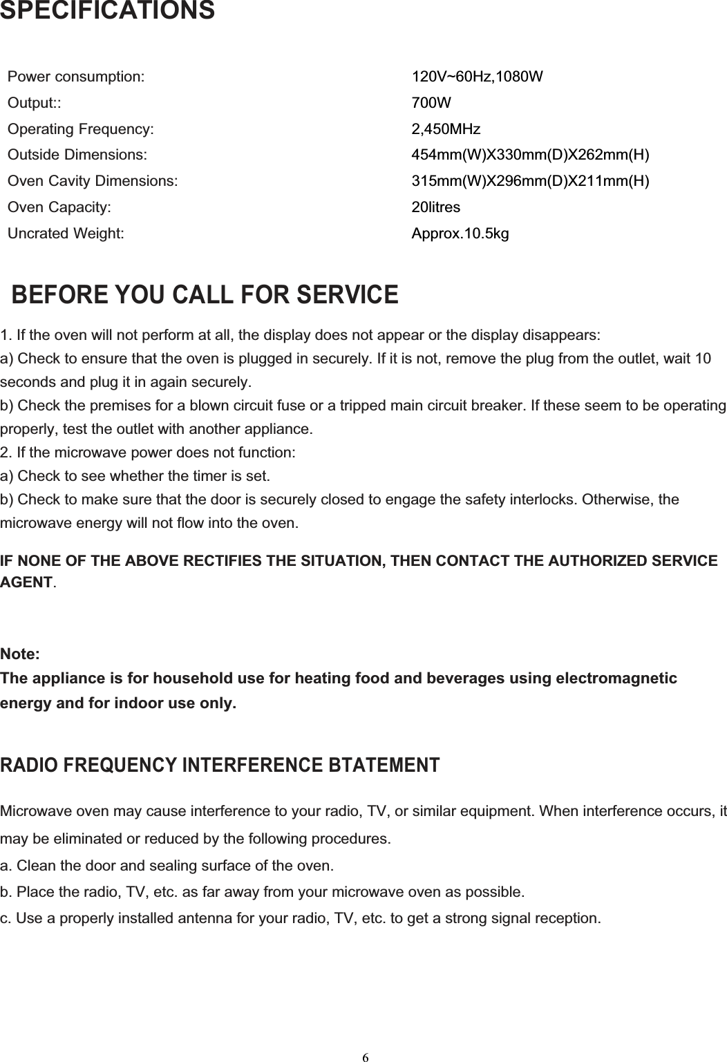  6SPECIFICATIONS   Power consumption:                                             Output:: Operating Frequency: Outside Dimensions:   Oven Cavity Dimensions: Oven Capacity: Uncrated Weight: 120V~60Hz,1080W 700W 2,450MHz 454mm(W)X330mm(D)X262mm(H) 315mm(W)X296mm(D)X211mm(H) 20litres Approx.10.5kg   BEFORE YOU CALL FOR SERVICE 1. If the oven will not perform at all, the display does not appear or the display disappears: a) Check to ensure that the oven is plugged in securely. If it is not, remove the plug from the outlet, wait 10 seconds and plug it in again securely. b) Check the premises for a blown circuit fuse or a tripped main circuit breaker. If these seem to be operating properly, test the outlet with another appliance. 2. If the microwave power does not function: a) Check to see whether the timer is set. b) Check to make sure that the door is securely closed to engage the safety interlocks. Otherwise, the microwave energy will not flow into the oven.  IF NONE OF THE ABOVE RECTIFIES THE SITUATION, THEN CONTACT THE AUTHORIZED SERVICE AGENT.   Note: The appliance is for household use for heating food and beverages using electromagnetic energy and for indoor use only.  RADIO FREQUENCY INTERFERENCE BTATEMENT  Microwave oven may cause interference to your radio, TV, or similar equipment. When interference occurs, it may be eliminated or reduced by the following procedures. a. Clean the door and sealing surface of the oven.  b. Place the radio, TV, etc. as far away from your microwave oven as possible.  c. Use a properly installed antenna for your radio, TV, etc. to get a strong signal reception.      