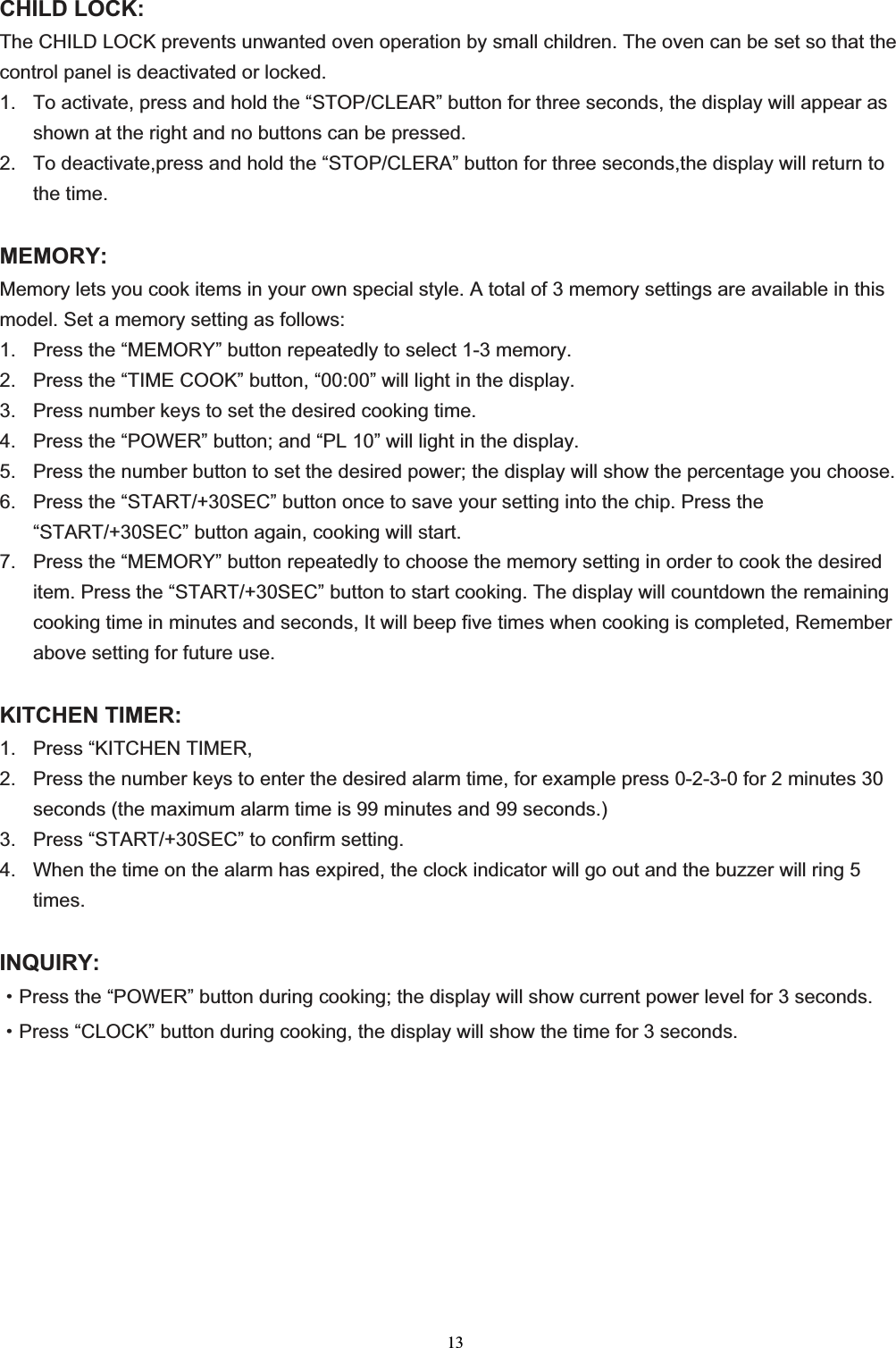 13CHILD LOCK: The CHILD LOCK prevents unwanted oven operation by small children. The oven can be set so that the control panel is deactivated or locked. 1.  To activate, press and hold the “STOP/CLEAR” button for three seconds, the display will appear as shown at the right and no buttons can be pressed. 2.  To deactivate,press and hold the “STOP/CLERA” button for three seconds,the display will return to the time. MEMORY:Memory lets you cook items in your own special style. A total of 3 memory settings are available in this model. Set a memory setting as follows: 1.  Press the “MEMORY” button repeatedly to select 1-3 memory. 2.  Press the “TIME COOK” button, “00:00” will light in the display. 3.  Press number keys to set the desired cooking time. 4.  Press the “POWER” button; and “PL 10” will light in the display. 5.  Press the number button to set the desired power; the display will show the percentage you choose. 6.  Press the “START/+30SEC” button once to save your setting into the chip. Press the “START/+30SEC” button again, cooking will start. 7.  Press the “MEMORY” button repeatedly to choose the memory setting in order to cook the desired item. Press the “START/+30SEC” button to start cooking. The display will countdown the remaining cooking time in minutes and seconds, It will beep five times when cooking is completed, Remember above setting for future use. KITCHEN TIMER: 1.  Press “KITCHEN TIMER, 2.  Press the number keys to enter the desired alarm time, for example press 0-2-3-0 for 2 minutes 30 seconds (the maximum alarm time is 99 minutes and 99 seconds.) 3.  Press “START/+30SEC” to confirm setting. 4.  When the time on the alarm has expired, the clock indicator will go out and the buzzer will ring 5 times.INQUIRY:gPress the “POWER” button during cooking; the display will show current power level for 3 seconds.gPress “CLOCK” button during cooking, the display will show the time for 3 seconds. 