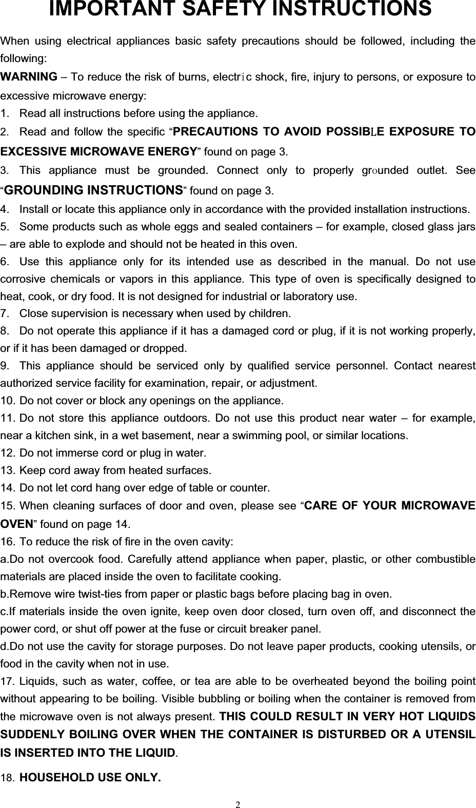  2 IMPORTA When using electrical appliances basic safety precautions should be followed, including the following: WARNING – To reduce the risk of burns, electrLc shock, fire, injury to persons, or exposure to excessive microwave energy: 1.  Read all instructions before using the appliance. 2.  Read and follow the specific “PRECAUTIONS TO AVOID POSSIB/E EXPOSURE TO EXCESSIVE MICROWAVE ENERGY” found on page 3.   3.  This appliance must be grounded. Connect only to properly grRunded outlet. See “GROUNDING INSTRUCTIONS” found on page 3. 4.  Install or locate this appliance only in accordance with the provided installation instructions. 5.  Some products such as whole eggs and sealed containers – for example, closed glass jars – are able to explode and should not be heated in this oven.   6.  Use this appliance only for its intended use as described in the manual. Do not use corrosive chemicals or vapors in this appliance. This type of oven is specifically designed to heat, cook, or dry food. It is not designed for industrial or laboratory use.   7.  Close supervision is necessary when used by children.   8.  Do not operate this appliance if it has a damaged cord or plug, if it is not working properly, or if it has been damaged or dropped.   9.  This appliance should be serviced only by qualified service personnel. Contact nearest authorized service facility for examination, repair, or adjustment.   10. Do not cover or block any openings on the appliance.   11. Do not store this appliance outdoors. Do not use this product near water – for example, near a kitchen sink, in a wet basement, near a swimming pool, or similar locations.   12. Do not immerse cord or plug in water.   13. Keep cord away from heated surfaces.   14. Do not let cord hang over edge of table or counter.   15. When cleaning surfaces of door and oven, please see “CARE OF YOUR MICROWAVE OVEN” found on page 14.   16. To reduce the risk of fire in the oven cavity: a.Do not overcook food. Carefully attend appliance when paper, plastic, or other combustible materials are placed inside the oven to facilitate cooking.   b.Remove wire twist-ties from paper or plastic bags before placing bag in oven.   c.If materials inside the oven ignite, keep oven door closed, turn oven off, and disconnect the power cord, or shut off power at the fuse or circuit breaker panel.   d.Do not use the cavity for storage purposes. Do not leave paper products, cooking utensils, or food in the cavity when not in use. 17.  Liquids, such as water, coffee, or tea are able to be overheated beyond the boiling point without appearing to be boiling. Visible bubbling or boiling when the container is removed from the microwave oven is not always present. THIS COULD RESULT IN VERY HOT LIQUIDS SUDDENLY BOILING OVER WHEN THE CONTAINER IS DISTURBED OR A UTENSIL IS INSERTED INTO THE LIQUID.   18.  HOUSEHOLD USE ONLY.  NT SAFETY INSTRUCTIONS 