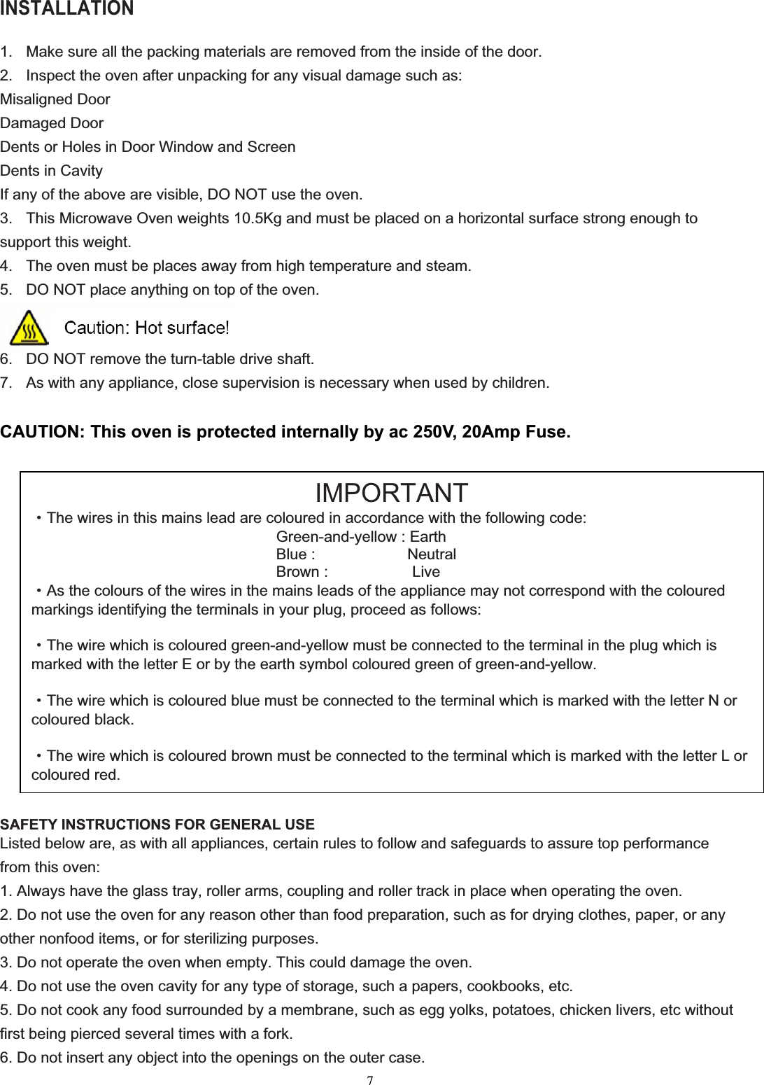 7INSTALLATION 1.  Make sure all the packing materials are removed from the inside of the door. 2.  Inspect the oven after unpacking for any visual damage such as: Misaligned Door Damaged Door Dents or Holes in Door Window and Screen Dents in Cavity If any of the above are visible, DO NOT use the oven. 3.  This Microwave Oven weights 10.5Kg and must be placed on a horizontal surface strong enough to support this weight. 4.  The oven must be places away from high temperature and steam. 5.  DO NOT place anything on top of the oven. 6.  DO NOT remove the turn-table drive shaft. 7.  As with any appliance, close supervision is necessary when used by children. CAUTION: This oven is protected internally by ac 250V, 20Amp Fuse. SAFETY INSTRUCTIONS FOR GENERAL USE Listed below are, as with all appliances, certain rules to follow and safeguards to assure top performance from this oven: 1. Always have the glass tray, roller arms, coupling and roller track in place when operating the oven. 2. Do not use the oven for any reason other than food preparation, such as for drying clothes, paper, or any other nonfood items, or for sterilizing purposes. 3. Do not operate the oven when empty. This could damage the oven. 4. Do not use the oven cavity for any type of storage, such a papers, cookbooks, etc. 5. Do not cook any food surrounded by a membrane, such as egg yolks, potatoes, chicken livers, etc without first being pierced several times with a fork. 6. Do not insert any object into the openings on the outer case. IMPORTANTgThe wires in this mains lead are coloured in accordance with the following code: Green-and-yellow : Earth Blue :            Neutral Brown :           Live gAs the colours of the wires in the mains leads of the appliance may not correspond with the coloured markings identifying the terminals in your plug, proceed as follows: gThe wire which is coloured green-and-yellow must be connected to the terminal in the plug which is marked with the letter E or by the earth symbol coloured green of green-and-yellow. gThe wire which is coloured blue must be connected to the terminal which is marked with the letter N or coloured black. gThe wire which is coloured brown must be connected to the terminal which is marked with the letter L or coloured red.