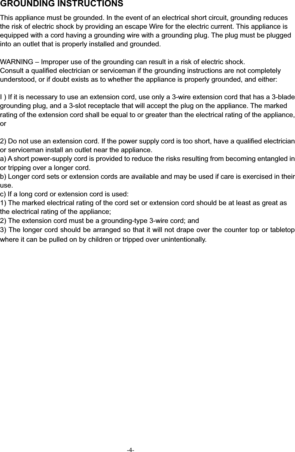 GROUNDING INSTRUCTIONS This appliance must be grounded. In the event of an electrical short circuit, grounding reduces the risk of electric shock by providing an escape Wire for the electric current. This appliance is equipped with a cord having a grounding wire with a grounding plug. The plug must be plugged into an outlet that is properly installed and grounded. WARNING – Improper use of the grounding can result in a risk of electric shock. Consult a qualified electrician or serviceman if the grounding instructions are not completely understood, or if doubt exists as to whether the appliance is properly grounded, and either: I ) If it is necessary to use an extension cord, use only a 3-wire extension cord that has a 3-blade grounding plug, and a 3-slot receptacle that will accept the plug on the appliance. The marked rating of the extension cord shall be equal to or greater than the electrical rating of the appliance, or2) Do not use an extension cord. If the power supply cord is too short, have a qualified electrician or serviceman install an outlet near the appliance. a) A short power-supply cord is provided to reduce the risks resulting from becoming entangled in or tripping over a longer cord. b) Longer cord sets or extension cords are available and may be used if care is exercised in their use.c) If a long cord or extension cord is used: 1) The marked electrical rating of the cord set or extension cord should be at least as great as the electrical rating of the appliance; 2) The extension cord must be a grounding-type 3-wire cord; and 3) The longer cord should be arranged so that it will not drape over the counter top or tabletop where it can be pulled on by children or tripped over unintentionally. -4-
