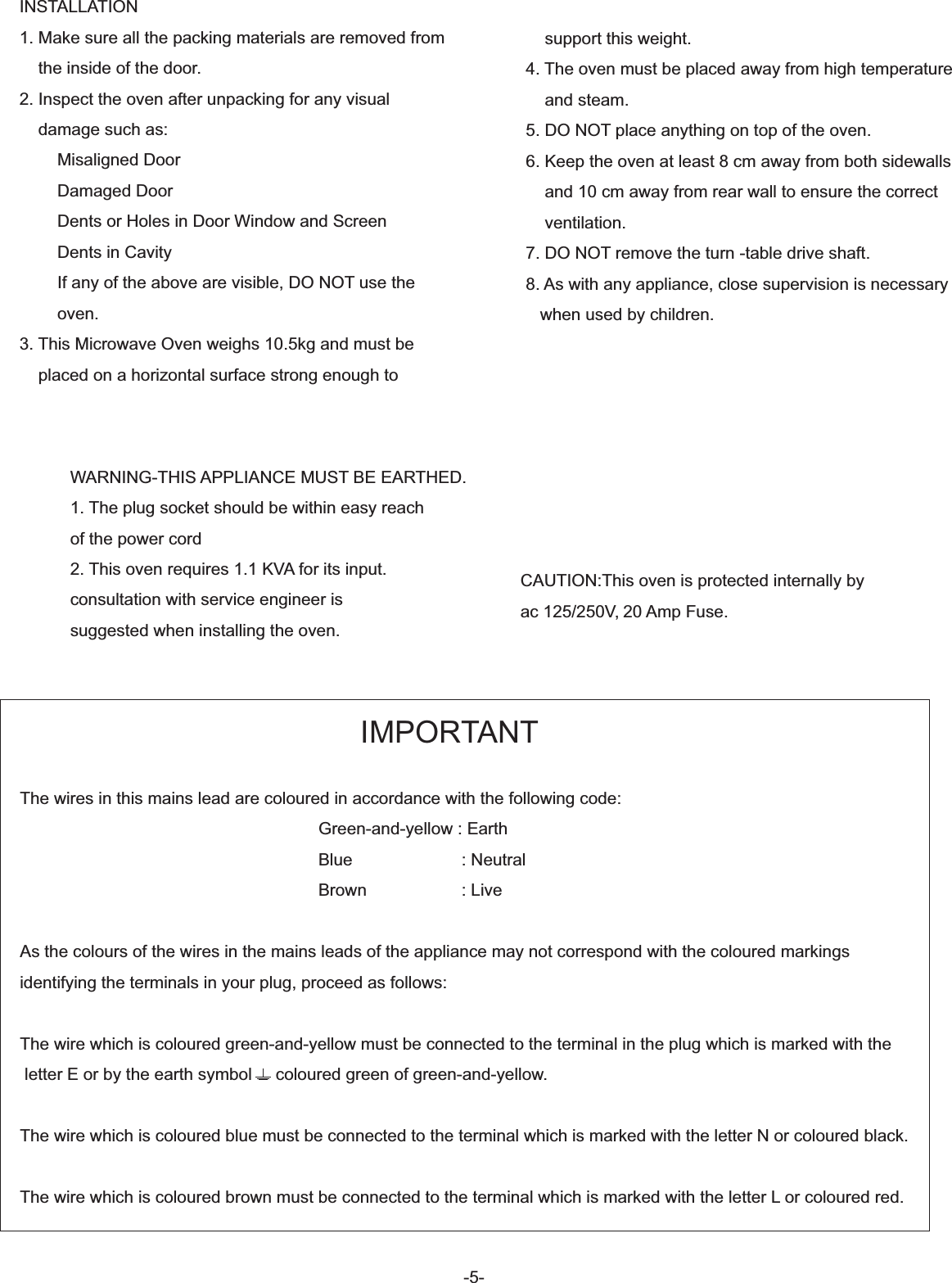 INSTALLATION1. Make sure all the packing materials are removed from    the inside of the door.2. Inspect the oven after unpacking for any visual    damage such as:        Misaligned Door        Damaged Door        Dents or Holes in Door Window and Screen         Dents in Cavity        If any of the above are visible, DO NOT use the        oven.3. This Microwave Oven weighs 10.5kg and must be     placed on a horizontal surface strong enough to    support this weight.4. The oven must be placed away from high temperature    and steam.5. DO NOT place anything on top of the oven.6. Keep the oven at least 8 cm away from both sidewalls    and 10 cm away from rear wall to ensure the correct    ventilation.7. DO NOT remove the turn -table drive shaft.8. As with any appliance, close supervision is necessary   when used by children.WARNING-THIS APPLIANCE MUST BE EARTHED.1. The plug socket should be within easy reach of the power cord2. This oven requires 1.1 KVA for its input.consultation with service engineer issuggested when installing the oven. CAUTION:This oven is protected internally by ac 125/250V, 20 Amp Fuse.-5-                                                                        IMPORTANTThe wires in this mains lead are coloured in accordance with the following code:                                                               Green-and-yellow : Earth                                                               Blue                       : Neutral                                                               Brown                    : LiveAs the colours of the wires in the mains leads of the appliance may not correspond with the coloured markings identifying the terminals in your plug, proceed as follows:The wire which is coloured green-and-yellow must be connected to the terminal in the plug which is marked with the letter E or by the earth symbol     coloured green of green-and-yellow.The wire which is coloured blue must be connected to the terminal which is marked with the letter N or coloured black.The wire which is coloured brown must be connected to the terminal which is marked with the letter L or coloured red.