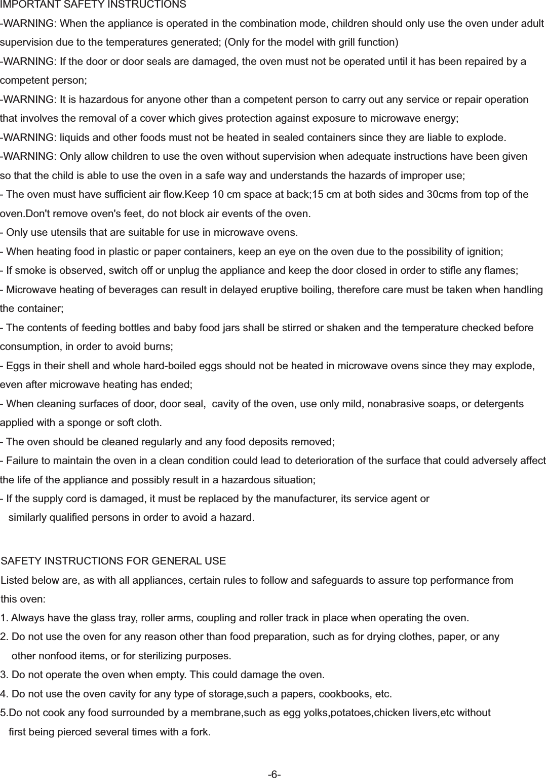 -6-SAFETY INSTRUCTIONS FOR GENERAL USEListed below are, as with all appliances, certain rules to follow and safeguards to assure top performance from this oven:1. Always have the glass tray, roller arms, coupling and roller track in place when operating the oven.2. Do not use the oven for any reason other than food preparation, such as for drying clothes, paper, or any    other nonfood items, or for sterilizing purposes.3. Do not operate the oven when empty. This could damage the oven.4. Do not use the oven cavity for any type of storage,such a papers, cookbooks, etc.5.Do not cook any food surrounded by a membrane,such as egg yolks,potatoes,chicken livers,etc without    first being pierced several times with a fork.IMPORTANT SAFETY INSTRUCTIONS -WARNING: When the appliance is operated in the combination mode, children should only use the oven under adultsupervision due to the temperatures generated; (Only for the model with grill function)-WARNING: If the door or door seals are damaged, the oven must not be operated until it has been repaired by a competent person;-WARNING: It is hazardous for anyone other than a competent person to carry out any service or repair operation that involves the removal of a cover which gives protection against exposure to microwave energy;-WARNING: liquids and other foods must not be heated in sealed containers since they are liable to explode.-WARNING: Only allow children to use the oven without supervision when adequate instructions have been given so that the child is able to use the oven in a safe way and understands the hazards of improper use;- The oven must have sufficient air flow.Keep 10 cm space at back;15 cm at both sides and 30cms from top of the oven.Don&apos;t remove oven&apos;s feet, do not block air events of the oven.- Only use utensils that are suitable for use in microwave ovens.- When heating food in plastic or paper containers, keep an eye on the oven due to the possibility of ignition;- If smoke is observed, switch off or unplug the appliance and keep the door closed in order to stifle any flames;- Microwave heating of beverages can result in delayed eruptive boiling, therefore care must be taken when handling the container;- The contents of feeding bottles and baby food jars shall be stirred or shaken and the temperature checked before consumption, in order to avoid burns;- Eggs in their shell and whole hard-boiled eggs should not be heated in microwave ovens since they may explode, even after microwave heating has ended;- When cleaning surfaces of door, door seal,  cavity of the oven, use only mild, nonabrasive soaps, or detergents applied with a sponge or soft cloth.- The oven should be cleaned regularly and any food deposits removed;- Failure to maintain the oven in a clean condition could lead to deterioration of the surface that could adversely affect the life of the appliance and possibly result in a hazardous situation;- If the supply cord is damaged, it must be replaced by the manufacturer, its service agent or     similarly qualified persons in order to avoid a hazard.
