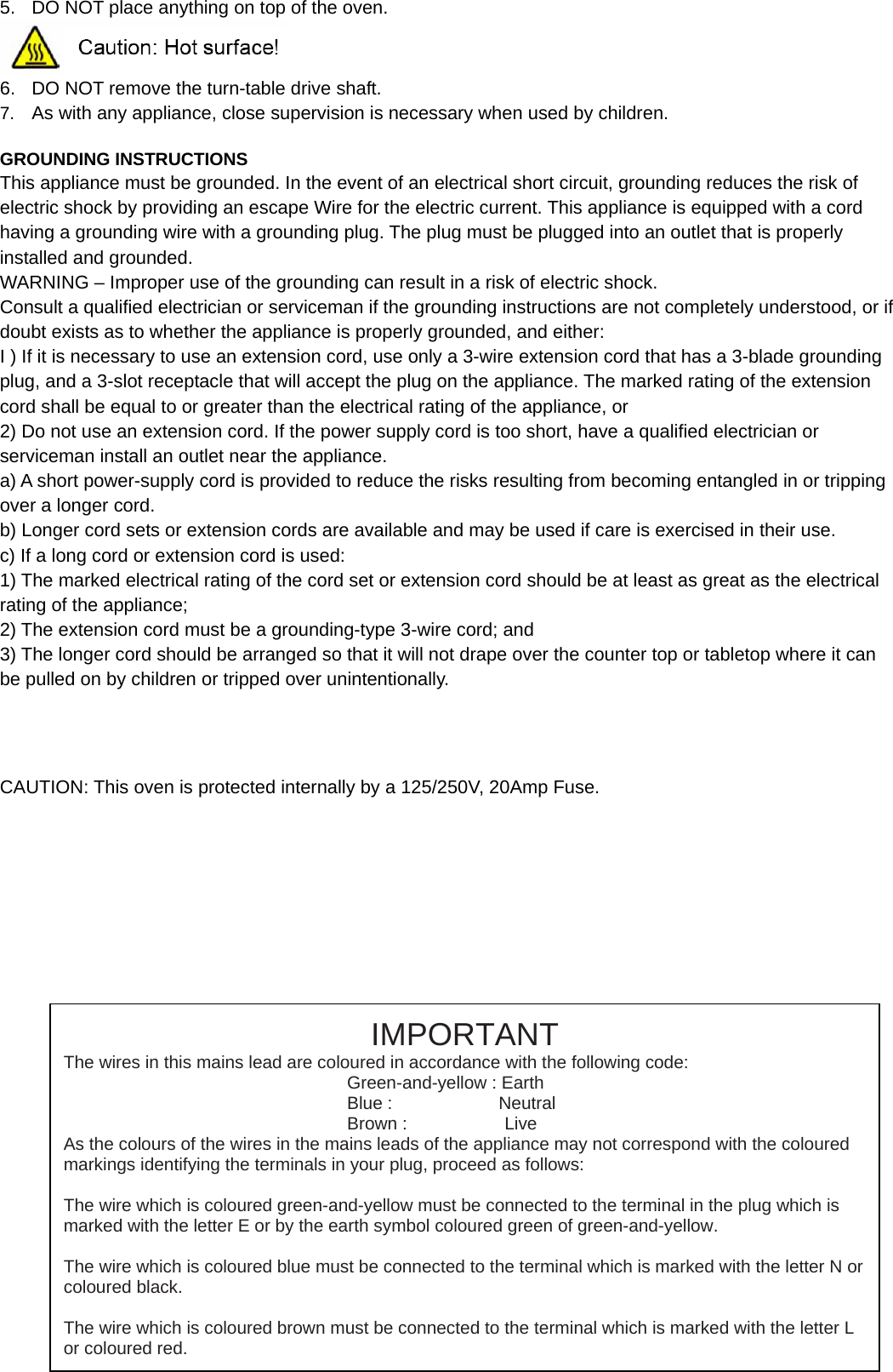 5.  DO NOT place anything on top of the oven.  6.  DO NOT remove the turn-table drive shaft. 7.  As with any appliance, close supervision is necessary when used by children.  GROUNDING INSTRUCTIONS This appliance must be grounded. In the event of an electrical short circuit, grounding reduces the risk of electric shock by providing an escape Wire for the electric current. This appliance is equipped with a cord having a grounding wire with a grounding plug. The plug must be plugged into an outlet that is properly installed and grounded. WARNING – Improper use of the grounding can result in a risk of electric shock. Consult a qualified electrician or serviceman if the grounding instructions are not completely understood, or if doubt exists as to whether the appliance is properly grounded, and either: I ) If it is necessary to use an extension cord, use only a 3-wire extension cord that has a 3-blade grounding plug, and a 3-slot receptacle that will accept the plug on the appliance. The marked rating of the extension cord shall be equal to or greater than the electrical rating of the appliance, or 2) Do not use an extension cord. If the power supply cord is too short, have a qualified electrician or serviceman install an outlet near the appliance. a) A short power-supply cord is provided to reduce the risks resulting from becoming entangled in or tripping over a longer cord. b) Longer cord sets or extension cords are available and may be used if care is exercised in their use. c) If a long cord or extension cord is used: 1) The marked electrical rating of the cord set or extension cord should be at least as great as the electrical rating of the appliance; 2) The extension cord must be a grounding-type 3-wire cord; and 3) The longer cord should be arranged so that it will not drape over the counter top or tabletop where it can be pulled on by children or tripped over unintentionally.       CAUTION: This oven is protected internally by a 125/250V, 20Amp Fuse.                           IMPORTANT The wires in this mains lead are coloured in accordance with the following code: Green-and-yellow : Earth Blue :            Neutral Brown :           Live As the colours of the wires in the mains leads of the appliance may not correspond with the coloured markings identifying the terminals in your plug, proceed as follows:  The wire which is coloured green-and-yellow must be connected to the terminal in the plug which is marked with the letter E or by the earth symbol coloured green of green-and-yellow.  The wire which is coloured blue must be connected to the terminal which is marked with the letter N or coloured black.  The wire which is coloured brown must be connected to the terminal which is marked with the letter L or coloured red. 