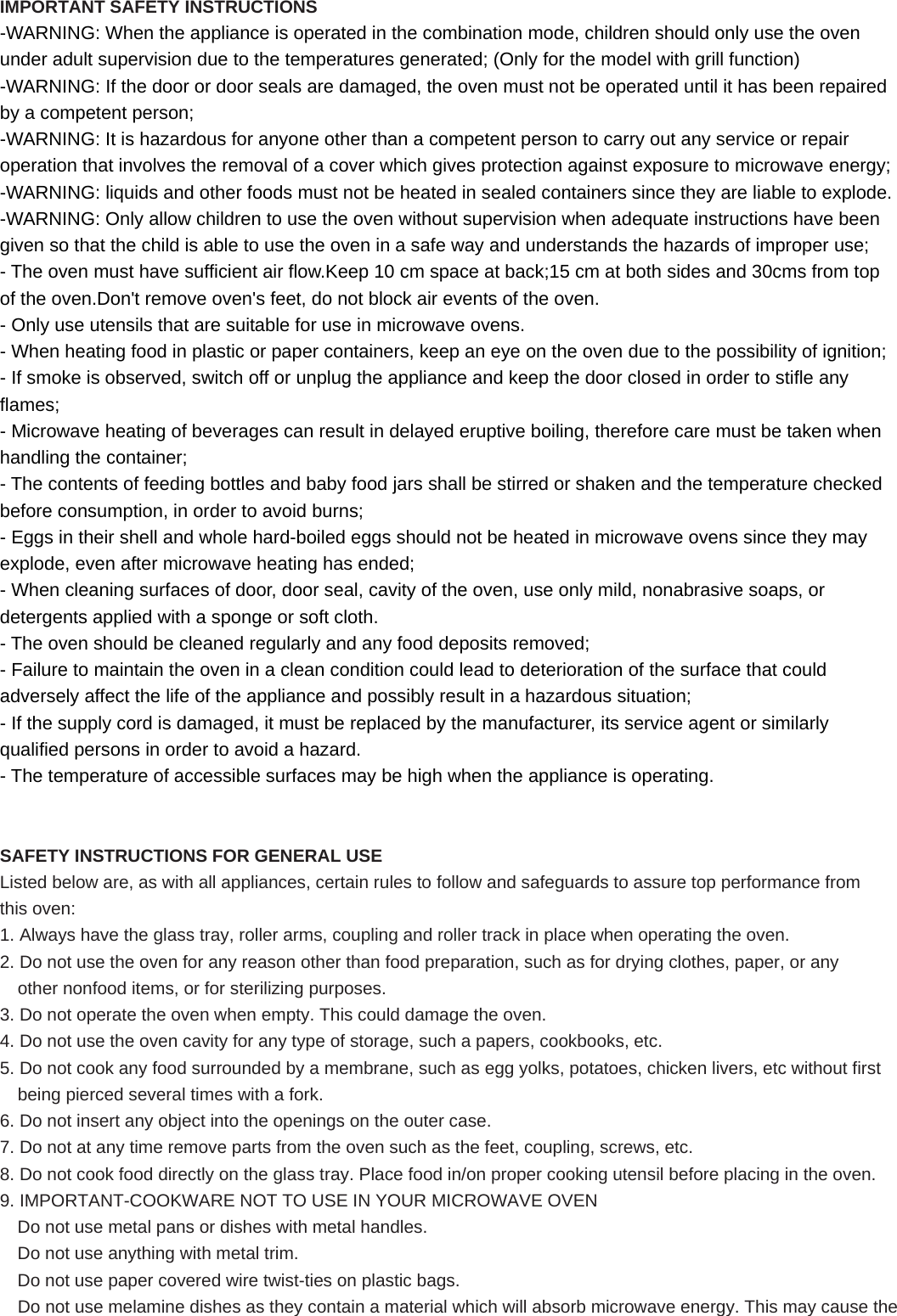 IMPORTANT SAFETY INSTRUCTIONS -WARNING: When the appliance is operated in the combination mode, children should only use the oven under adult supervision due to the temperatures generated; (Only for the model with grill function) -WARNING: If the door or door seals are damaged, the oven must not be operated until it has been repaired by a competent person; -WARNING: It is hazardous for anyone other than a competent person to carry out any service or repair operation that involves the removal of a cover which gives protection against exposure to microwave energy; -WARNING: liquids and other foods must not be heated in sealed containers since they are liable to explode. -WARNING: Only allow children to use the oven without supervision when adequate instructions have been given so that the child is able to use the oven in a safe way and understands the hazards of improper use; - The oven must have sufficient air flow.Keep 10 cm space at back;15 cm at both sides and 30cms from top of the oven.Don&apos;t remove oven&apos;s feet, do not block air events of the oven. - Only use utensils that are suitable for use in microwave ovens. - When heating food in plastic or paper containers, keep an eye on the oven due to the possibility of ignition; - If smoke is observed, switch off or unplug the appliance and keep the door closed in order to stifle any flames; - Microwave heating of beverages can result in delayed eruptive boiling, therefore care must be taken when handling the container; - The contents of feeding bottles and baby food jars shall be stirred or shaken and the temperature checked before consumption, in order to avoid burns; - Eggs in their shell and whole hard-boiled eggs should not be heated in microwave ovens since they may explode, even after microwave heating has ended; - When cleaning surfaces of door, door seal, cavity of the oven, use only mild, nonabrasive soaps, or detergents applied with a sponge or soft cloth. - The oven should be cleaned regularly and any food deposits removed; - Failure to maintain the oven in a clean condition could lead to deterioration of the surface that could adversely affect the life of the appliance and possibly result in a hazardous situation; - If the supply cord is damaged, it must be replaced by the manufacturer, its service agent or similarly qualified persons in order to avoid a hazard. - The temperature of accessible surfaces may be high when the appliance is operating.   SAFETY INSTRUCTIONS FOR GENERAL USE Listed below are, as with all appliances, certain rules to follow and safeguards to assure top performance from this oven: 1. Always have the glass tray, roller arms, coupling and roller track in place when operating the oven. 2. Do not use the oven for any reason other than food preparation, such as for drying clothes, paper, or any other nonfood items, or for sterilizing purposes. 3. Do not operate the oven when empty. This could damage the oven. 4. Do not use the oven cavity for any type of storage, such a papers, cookbooks, etc. 5. Do not cook any food surrounded by a membrane, such as egg yolks, potatoes, chicken livers, etc without first being pierced several times with a fork. 6. Do not insert any object into the openings on the outer case. 7. Do not at any time remove parts from the oven such as the feet, coupling, screws, etc. 8. Do not cook food directly on the glass tray. Place food in/on proper cooking utensil before placing in the oven. 9. IMPORTANT-COOKWARE NOT TO USE IN YOUR MICROWAVE OVEN Do not use metal pans or dishes with metal handles. Do not use anything with metal trim. Do not use paper covered wire twist-ties on plastic bags. Do not use melamine dishes as they contain a material which will absorb microwave energy. This may cause the 