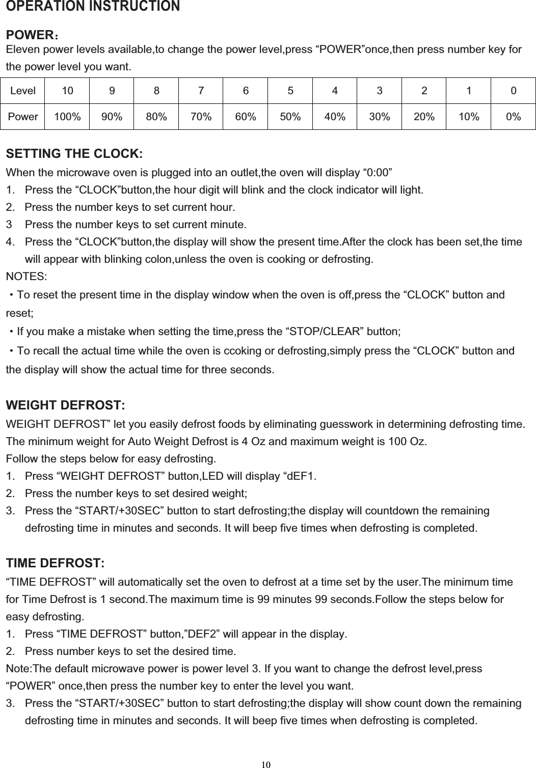 10OPERATION INSTRUCTION POWER˖Eleven power levels available,to change the power level,press “POWER”once,then press number key for the power level you want.Level 10 9 8 7 6 5 4 3 2 1 0 Power 100% 90% 80% 70% 60% 50% 40% 30% 20% 10%  0% SETTING THE CLOCK:When the microwave oven is plugged into an outlet,the oven will display “0:00” 1.  Press the “CLOCK”button,the hour digit will blink and the clock indicator will light.                                                       2.   Press the number keys to set current hour.3   Press the number keys to set current minute. 4.  Press the “CLOCK”button,the display will show the present time.After the clock has been set,the time will appear with blinking colon,unless the oven is cooking or defrosting. NOTES:gTo reset the present time in the display window when the oven is off,press the “CLOCK” button and reset;gIf you make a mistake when setting the time,press the “STOP/CLEAR” button;gTo recall the actual time while the oven is ccoking or defrosting,simply press the “CLOCK” button and the display will show the actual time for three seconds. WEIGHT DEFROST:WEIGHT DEFROST” let you easily defrost foods by eliminating guesswork in determining defrosting time. The minimum weight for Auto Weight Defrost is 4 Oz and maximum weight is 100 Oz. Follow the steps below for easy defrosting. 1.  Press “WEIGHT DEFROST” button,LED will display “dEF1. 2.  Press the number keys to set desired weight; 3.  Press the “START/+30SEC” button to start defrosting;the display will countdown the remaining defrosting time in minutes and seconds. It will beep five times when defrosting is completed. TIME DEFROST: “TIME DEFROST” will automatically set the oven to defrost at a time set by the user.The minimum time for Time Defrost is 1 second.The maximum time is 99 minutes 99 seconds.Follow the steps below for easy defrosting. 1.  Press “TIME DEFROST” button,”DEF2” will appear in the display. 2.  Press number keys to set the desired time. Note:The default microwave power is power level 3. If you want to change the defrost level,press “POWER” once,then press the number key to enter the level you want. 3.  Press the “START/+30SEC” button to start defrosting;the display will show count down the remaining defrosting time in minutes and seconds. It will beep five times when defrosting is completed. 