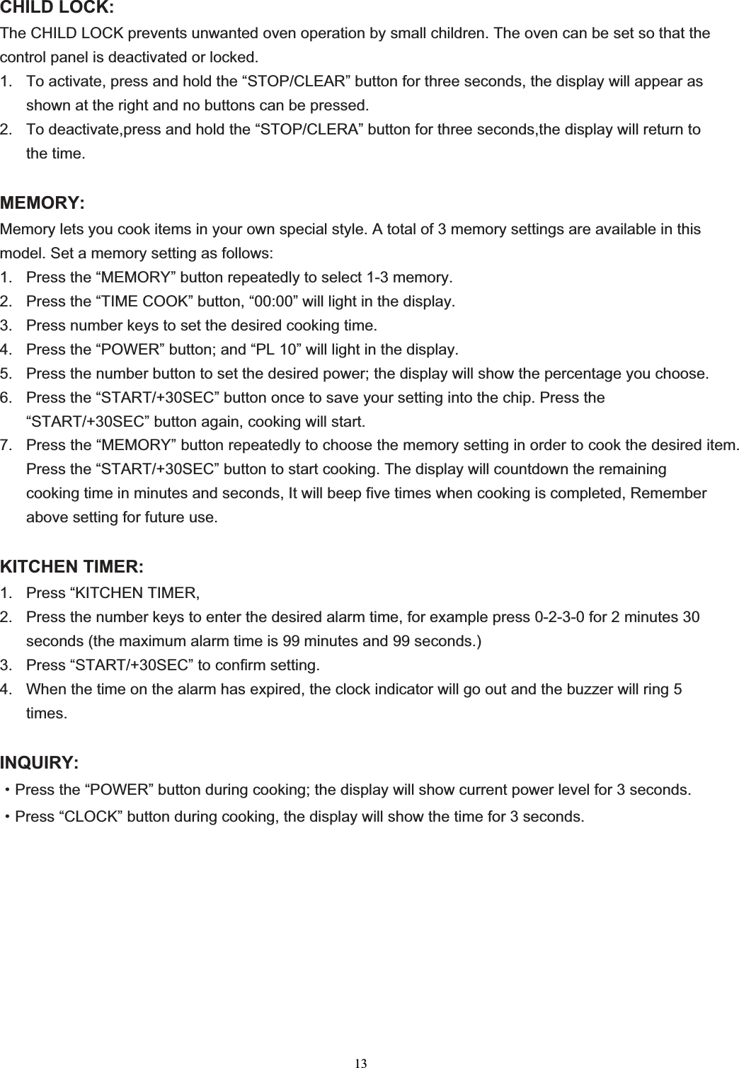 13CHILD LOCK: The CHILD LOCK prevents unwanted oven operation by small children. The oven can be set so that the control panel is deactivated or locked. 1.  To activate, press and hold the “STOP/CLEAR” button for three seconds, the display will appear as shown at the right and no buttons can be pressed. 2.  To deactivate,press and hold the “STOP/CLERA” button for three seconds,the display will return to the time. MEMORY:Memory lets you cook items in your own special style. A total of 3 memory settings are available in this model. Set a memory setting as follows: 1.  Press the “MEMORY” button repeatedly to select 1-3 memory. 2.  Press the “TIME COOK” button, “00:00” will light in the display. 3.  Press number keys to set the desired cooking time. 4.  Press the “POWER” button; and “PL 10” will light in the display. 5.  Press the number button to set the desired power; the display will show the percentage you choose. 6.  Press the “START/+30SEC” button once to save your setting into the chip. Press the “START/+30SEC” button again, cooking will start. 7.  Press the “MEMORY” button repeatedly to choose the memory setting in order to cook the desired item. Press the “START/+30SEC” button to start cooking. The display will countdown the remaining cooking time in minutes and seconds, It will beep five times when cooking is completed, Remember above setting for future use. KITCHEN TIMER: 1.  Press “KITCHEN TIMER, 2.  Press the number keys to enter the desired alarm time, for example press 0-2-3-0 for 2 minutes 30 seconds (the maximum alarm time is 99 minutes and 99 seconds.) 3.  Press “START/+30SEC” to confirm setting. 4.  When the time on the alarm has expired, the clock indicator will go out and the buzzer will ring 5 times.INQUIRY:gPress the “POWER” button during cooking; the display will show current power level for 3 seconds.gPress “CLOCK” button during cooking, the display will show the time for 3 seconds. 