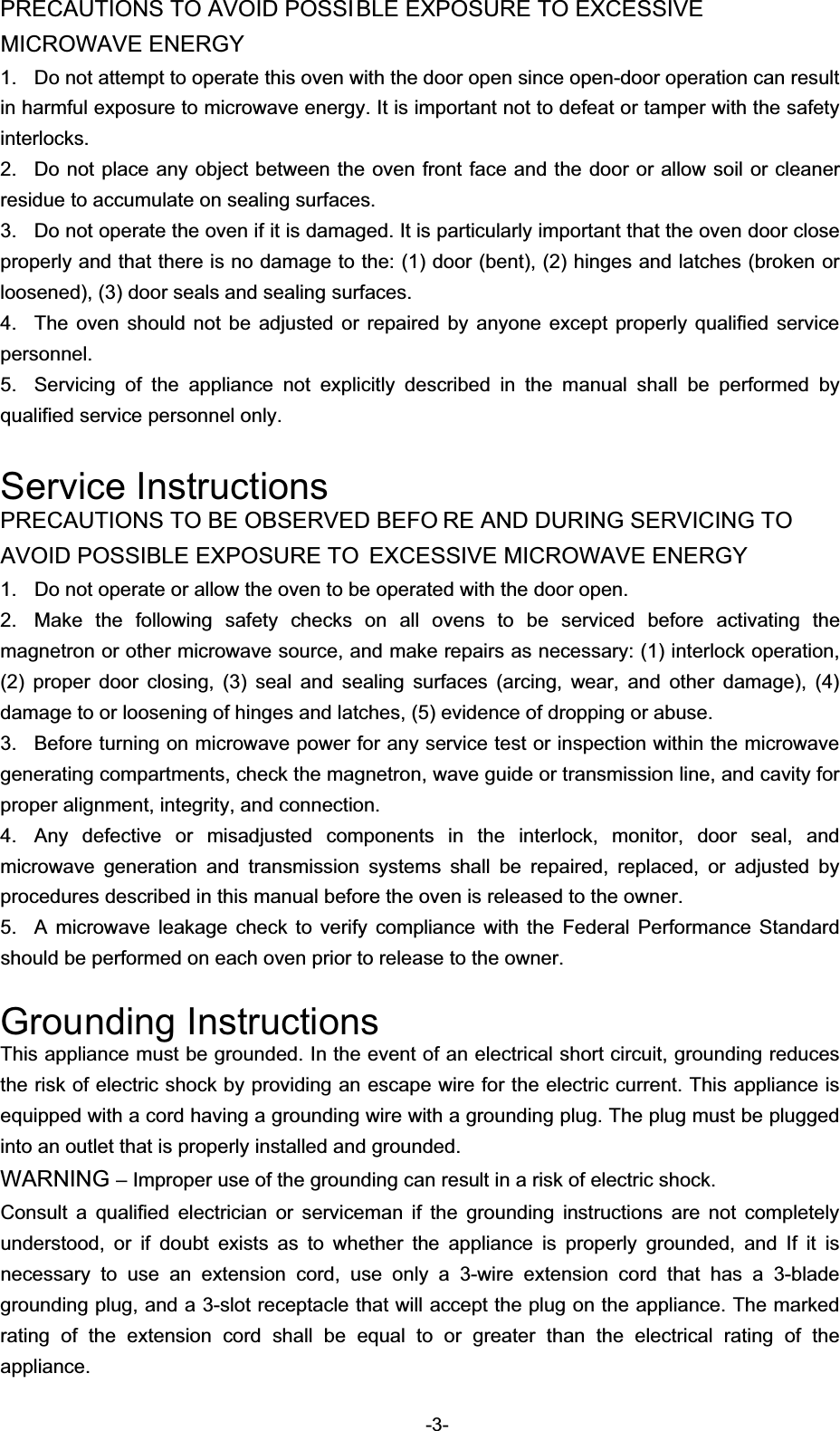 PRECAUTIONS TO AVOID POSSIBLE EXPOSURE TO EXCESSIVE MICROWAVE ENERGY   1.  Do not attempt to operate this oven with the door open since open-door operation can result in harmful exposure to microwave energy. It is important not to defeat or tamper with the safety interlocks.  2.  Do not place any object between the oven front face and the door or allow soil or cleaner residue to accumulate on sealing surfaces.   3.  Do not operate the oven if it is damaged. It is particularly important that the oven door close properly and that there is no damage to the: (1) door (bent), (2) hinges and latches (broken or loosened), (3) door seals and sealing surfaces.   4.  The oven should not be adjusted or repaired by anyone except properly qualified service personnel.  5.  Servicing of the appliance not explicitly described in the manual shall be performed by qualified service personnel only.   Service InstructionsPRECAUTIONS TO BE OBSERVED BEFO RE AND DURING SERVICING TO AVOID POSSIBLE EXPOSURE TO  EXCESSIVE MICROWAVE ENERGY 1.  Do not operate or allow the oven to be operated with the door open.   2.  Make the following safety checks on all ovens to be serviced before activating the magnetron or other microwave source, and make repairs as necessary: (1) interlock operation, (2) proper door closing, (3) seal and sealing surfaces (arcing, wear, and other damage), (4) damage to or loosening of hinges and latches, (5) evidence of dropping or abuse.   3.  Before turning on microwave power for any service test or inspection within the microwave generating compartments, check the magnetron, wave guide or transmission line, and cavity for proper alignment, integrity, and connection.   4.  Any defective or misadjusted components in the interlock, monitor, door seal, and microwave generation and transmission systems shall be repaired, replaced, or adjusted by procedures described in this manual before the oven is released to the owner.   5.  A microwave leakage check to verify compliance with the Federal Performance Standard should be performed on each oven prior to release to the owner.   Grounding InstructionsThis appliance must be grounded. In the event of an electrical short circuit, grounding reduces the risk of electric shock by providing an escape wire for the electric current. This appliance is equipped with a cord having a grounding wire with a grounding plug. The plug must be plugged into an outlet that is properly installed and grounded.   WARNING – Improper use of the grounding can result in a risk of electric shock. Consult a qualified electrician or serviceman if the grounding instructions are not completely understood, or if doubt exists as to whether the appliance is properly grounded, and If it is necessary to use an extension cord, use only a 3-wire extension cord that has a 3-blade grounding plug, and a 3-slot receptacle that will accept the plug on the appliance. The marked rating of the extension cord shall be equal to or greater than the electrical rating of the appliance.  -3-